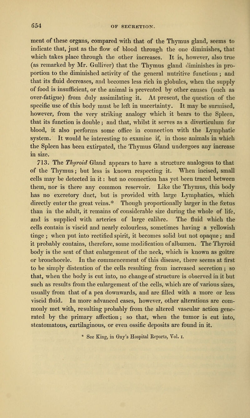 ment of these organs, compared with that of the Thymus gland, seems to indicate that, just as the flow of hlood through the one diminishes, that which takes place through the other increases. It is, however, also true (as remarked by Mr. Gulliver) that the Thymus gland diminishes in pro- portion to the diminished activity of the general nutritive functions ; and that its fluid decreases, and becomes less rich in globules, when the supply of food is insufficient, or the animal is prevented by other causes (such as over-fatigue) from duly assimilating it. At present, the question of the specific use of this body must be left in uncertainty. It may be surmised, however, from the very striking analogy which it bears to the Spleen, that its function is double; and that, whilst it serves as a diverticulum for blood, it also performs some office in connection with the Lymphatic system. It would be interesting to examine if, in those animals in which the Spleen has been extirpated, the Thymus Gland undergoes any increase in size. 713. The Thyroid Gland appears to have a structure analogous to that of the Thymus; but less is known respecting it. When incised, small cells may be detected in it: but no connection has yet been traced between them, nor is there any common reservoir. Like the Thymus, this body has no excretory duct, but is provided with large Lymphatics, which directly enter the great veins.* Though proportionally larger in the foetus than in the adult, it remains of considerable size during the whole of life, and is supplied with arteries of large calibre. The fluid which the cells contain is viscid and nearly colourless, sometimes having a yellowish tinge ; when put into rectified spirit, it becomes solid but not opaque; and it probably contains, therefore, some modification of albumen. The Thyroid body is the seat of that enlargement of the neck, which is known as goitre or bronchocele. In the commencement of this disease, there seems at first to be simply distention of the cells resulting from increased secretion ; so that, when the body is cut into, no change of structure is observed in it but such as results from the enlargement of the cells, which are of various sizes, usually from that of a pea downwards, and are filled with a more or less viscid fluid. In more advanced cases, however, other alterations are com- monly met with, resulting probably from the altered vascular action gene- rated by the primary affection; so that, when the tumor is cut into, steatomatous, cartilaginous, or even ossific deposits are found in it. * See King, in Guy's Hospital Reports, Vol. I.
