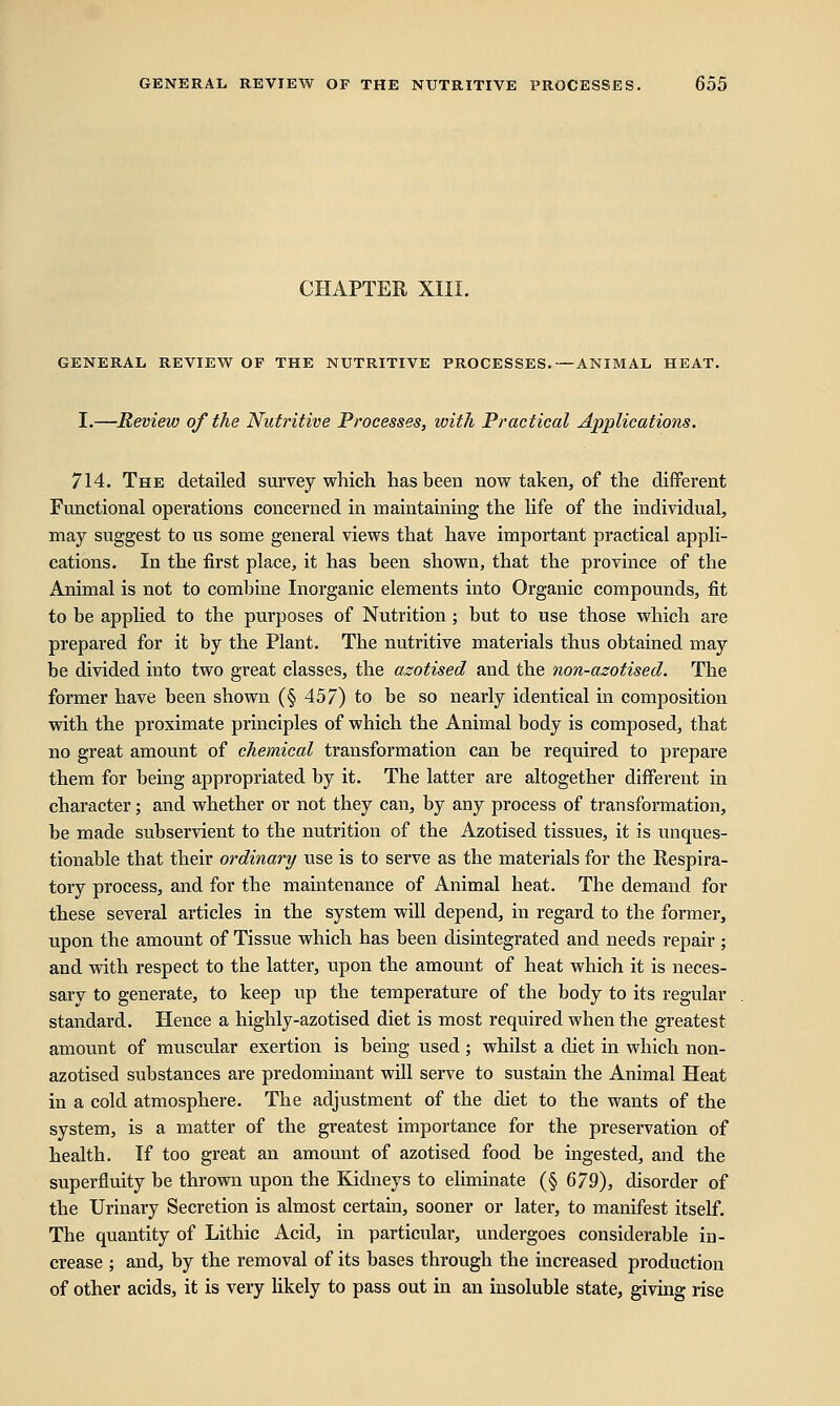 CHAPTER XIII. GENERAL REVIEW OF THE NUTRITIVE PROCESSES.—ANIMAL HEAT. I.—Review of the Nutritive Processes, with Practical Applications. 714. The detailed survey which has been now taken, of the different Functional operations concerned in maintaining the life of the individual, may suggest to us some general views that have important practical appli- cations. In the first place, it has been shown, that the province of the Animal is not to combine Inorganic elements into Organic compounds, fit to be applied to the purposes of Nutrition ; but to use those which are prepared for it by the Plant. The nutritive materials thus obtained may be divided into two great classes, the azotised and the non-azotised. The former have been shown (§ 457) to be so nearly identical in composition with the proximate principles of which the Animal body is composed, that no great amount of chemical transformation can be required to prepare them for being appropriated by it. The latter are altogether different in character; and whether or not they can, by any process of transformation, be made subservient to the nutrition of the Azotised tissues, it is unques- tionable that their ordinary use is to serve as the materials for the Respira- tory process, and for the maintenance of Animal heat. The demand for these several articles in the system will depend, in regard to the former, upon the amount of Tissue which has been disintegrated and needs repair ; and with respect to the latter, upon the amount of heat which it is neces- sary to generate, to keep up the temperature of the body to its regular standard. Hence a highly-azotised diet is most required when the greatest amount of muscular exertion is being used ; whilst a diet in which non- azotised substances are predominant will serve to sustain the Animal Heat in a cold atmosphere. The adjustment of the diet to the wants of the system, is a matter of the greatest importance for the preservation of health. If too great an amount of azotised food be ingested, and the superfluity be thrown upon the Kidneys to eliminate (§ 679), disorder of the Urinary Secretion is almost certain, sooner or later, to manifest itself. The quantity of Lithic Acid, in particular, undergoes considerable in- crease ; and, by the removal of its bases through the increased production of other acids, it is very likely to pass out in an insoluble state, giving rise