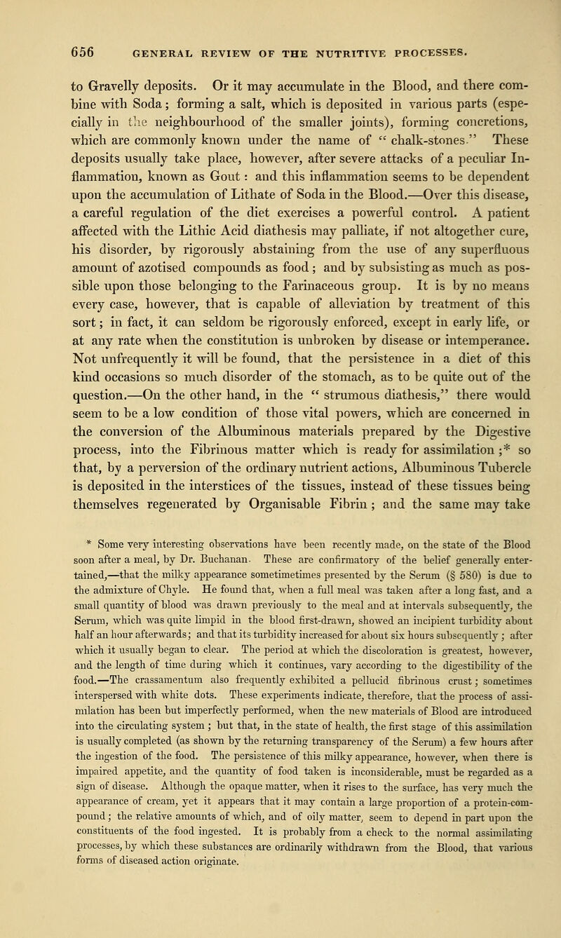 to Gravelly deposits. Or it may accumulate in the Blood, and there com- bine with Soda; forming a salt, which is deposited in various parts (espe- cially in the neighbourhood of the smaller joints), forming concretions, which are commonly known under the name of  chalk-stones These deposits usually take place, however, after severe attacks of a peculiar In- flammation, known as Gout: and this inflammation seems to be dependent upon the accumulation of Lithate of Soda in the Blood.—Over this disease, a careful regulation of the diet exercises a powerful control. A patient affected with the Lithic Acid diathesis may palliate, if not altogether cure, his disorder, by rigorously abstaining from the use of any superfluous amount of azotised compounds as food ; and by subsisting as much as pos- sible upon those belonging to the Farinaceous group. It is by no means every case, however, that is capable of alleviation by treatment of this sort; in fact, it can seldom be rigorously enforced, except in early life, or at any rate when the constitution is unbroken by disease or intemperance. Not unfrequently it will be found, that the persistence in a diet of this kind occasions so much disorder of the stomach, as to be quite out of the question.—On the other hand, in the  strumous diathesis, there would seem to be a low condition of those vital powers, which are concerned in the conversion of the Albuminous materials prepared by the Digestive process, into the Fibrinous matter which is ready for assimilation ;* so that, by a perversion of the ordinary nutrient actions, Albuminous Tubercle is deposited in the interstices of the tissues, instead of these tissues being themselves regenerated by Organisable Fibrin; and the same may take * Some very interesting observations have been recently made, on the state of the Blood soon after a meal, by Dr. Buchanan. These are confirmatory of the belief generally enter- tained,—that the milky appearance sometimetimes presented by the Serum (§ 580) is due to the admixture of Chyle. He found that, when a full meal was taken after a long fast, and a small quantity of blood was drawn previously to the meal and at intervals subsequently, the Serum, which was quite limpid in the blood first-drawn, showed an incipient turbidity about half an hour afterwards; and that its turbidity increased for about six hours subsequently; after which it usually began to clear. The period at which the discoloration is greatest, however, and the length of time during which it continues, vary according to the digestibility of the food.—The crassamentum also frequently exhibited a pellucid fibrinous crust; sometimes interspersed with white dots. These experiments indicate, therefore, that the process of assi- milation has been but imperfectly performed, when the new materials of Blood are introduced into the circulating system ; but that, in the state of health, the first stage of this assimilation is usually completed (as shown by the returning transparency of the Serum) a few hours after the ingestion of the food. The persistence of this milky appearance, however, when there is impaired appetite, and the quantity of food taken is inconsiderable, must be regarded as a sign of disease. Although the opaque matter, when it rises to the surface, has very much the appearance of cream, yet it appears that it may contain a large proportion of a protein-com- pound ; the relative amounts of which, and of oily matter, seem to depend in part upon the constituents of the food ingested. It is probably from a check to the normal assimilating processes, by which these substances are ordinarily withdrawn from the Blood, that various forms of diseased action originate.
