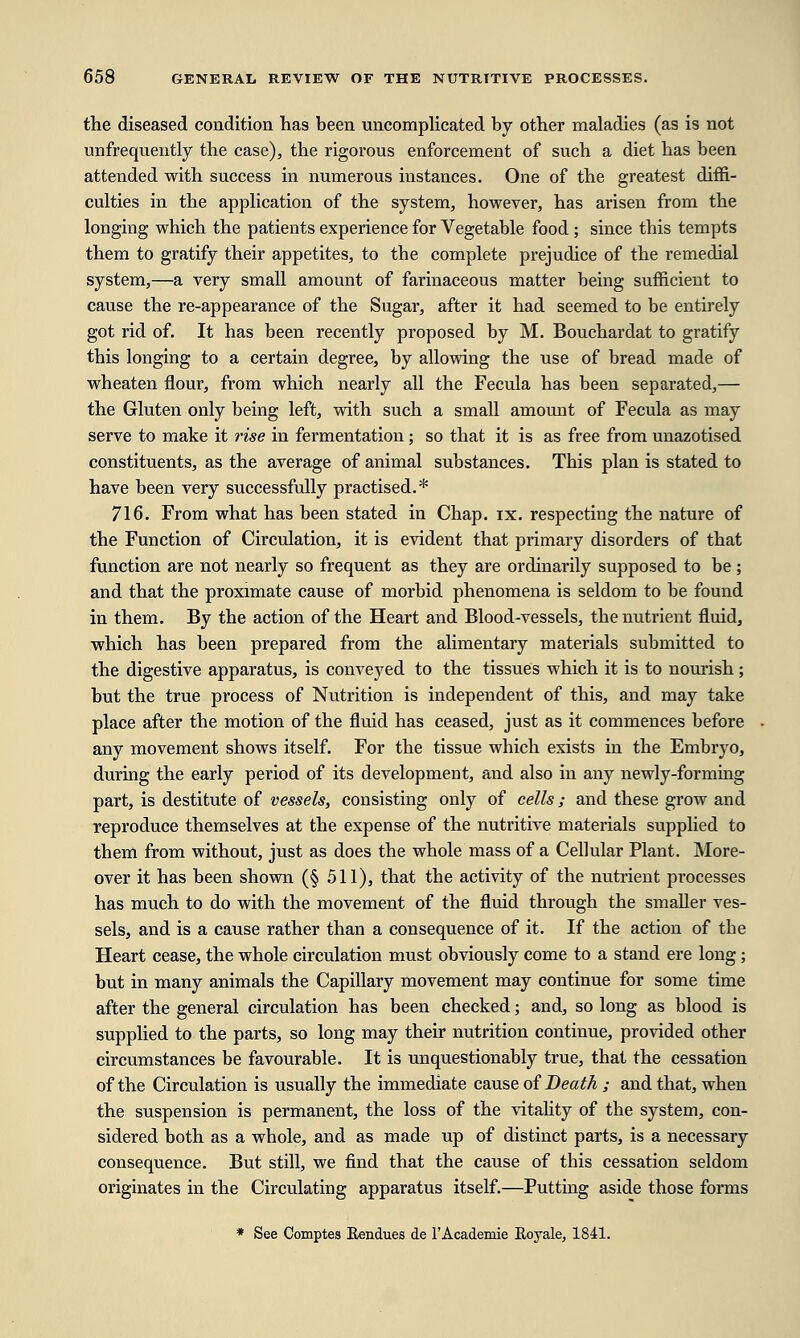 the diseased condition has been uncomplicated by other maladies (as is not unfrequently the case), the rigorous enforcement of such a diet has been attended with success in numerous instances. One of the greatest diffi- culties in the application of the system, however, has arisen from the longing which the patients experience for Vegetable food ; since this tempts them to gratify their appetites, to the complete prejudice of the remedial system,—a very small amount of farinaceous matter being sufficient to cause the re-appearance of the Sugar, after it had seemed to be entirely got rid of. It has been recently proposed by M. Bouchardat to gratify this longing to a certain degree, by allowing the use of bread made of wheaten flour, from which nearly all the Fecula has been separated,— the Gluten only being left, with such a small amount of Fecula as may serve to make it rise in fermentation; so that it is as free from unazotised constituents, as the average of animal substances. This plan is stated to have been very successfully practised.* 716. From what has been stated in Chap. ix. respecting the nature of the Function of Circulation, it is evident that primary disorders of that function are not nearly so frequent as they are ordinarily supposed to be; and that the proximate cause of morbid phenomena is seldom to be found in them. By the action of the Heart and Blood-vessels, the nutrient fluid, which has been prepared from the alimentary materials submitted to the digestive apparatus, is conveyed to the tissues which it is to nourish; but the true process of Nutrition is independent of this, and may take place after the motion of the fluid has ceased, just as it commences before any movement shows itself. For the tissue which exists in the Embryo, during the early period of its development, and also in any newly-forming part, is destitute of vessels, consisting only of cells; and these grow and reproduce themselves at the expense of the nutritive materials supplied to them from without, just as does the whole mass of a Cellular Plant. More- over it has been shown (§ 511), that the activity of the nutrient processes has much to do with the movement of the fluid through the smaller ves- sels, and is a cause rather than a consequence of it. If the action of the Heart cease, the whole circulation must obviously come to a stand ere long ; but in many animals the Capillary movement may continue for some time after the general circulation has been checked; and, so long as blood is supplied to the parts, so long may their nutrition continue, provided other circumstances be favourable. It is unquestionably true, that the cessation of the Circulation is usually the immediate cause of Death ; and that, when the suspension is permanent, the loss of the vitality of the system, con- sidered both as a whole, and as made up of distinct parts, is a necessary consequence. But still, we find that the cause of this cessation seldom originates in the Circulating apparatus itself.—Putting aside those forms * See Comptes Rendues de l'Academie Eoyale, 1841.