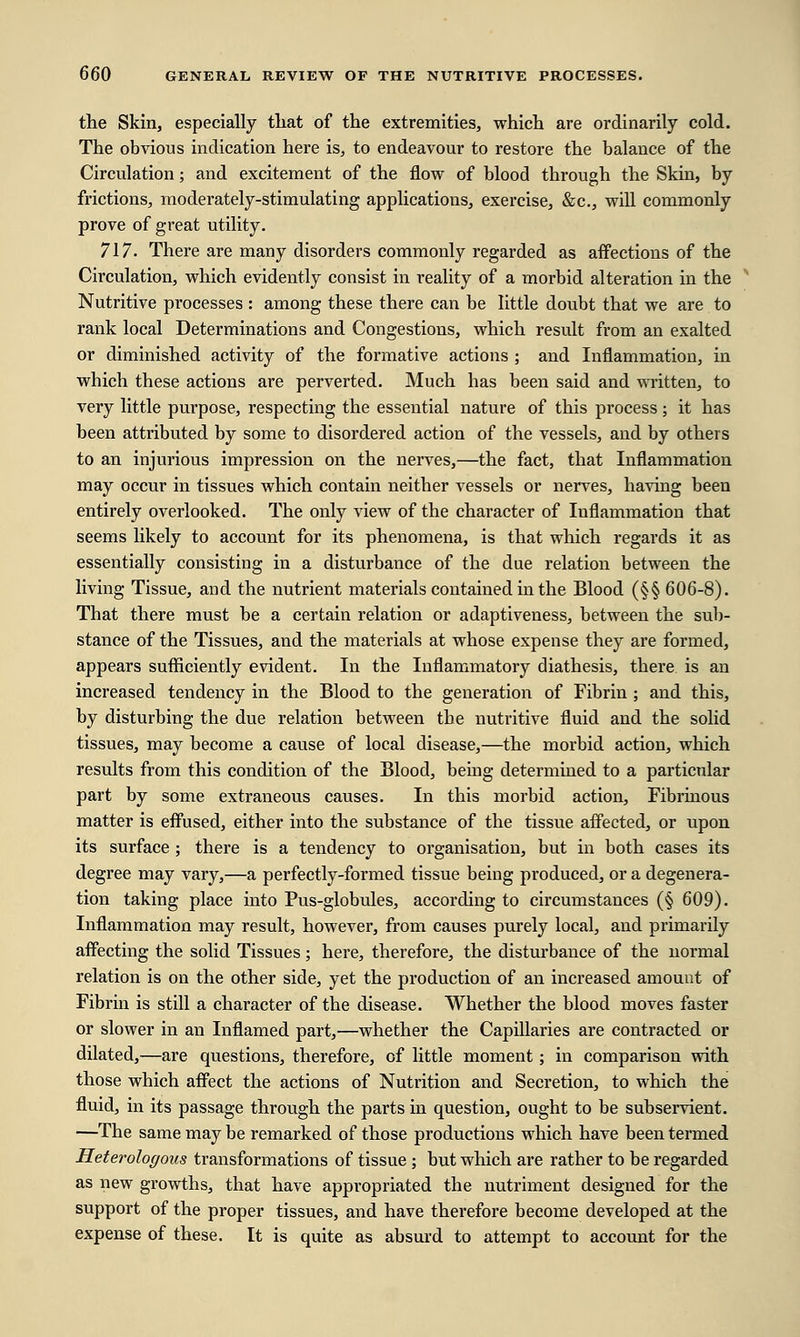 the Skin, especially that of the extremities, which are ordinarily cold. The obvious indication here is, to endeavour to restore the balance of the Circulation; and excitement of the flow of blood through the Skin, by frictions, moderately-stimulating applications, exercise, &c, will commonly prove of great utility. 717. There are many disorders commonly regarded as affections of the Circulation, which evidently consist in reality of a morbid alteration in the Nutritive processes : among these there can be little doubt that we are to rank local Determinations and Congestions, which result from an exalted or diminished activity of the formative actions ; and Inflammation, in which these actions are perverted. Much has been said and written, to very little purpose, respecting the essential nature of this process ; it has been attributed by some to disordered action of the vessels, and by others to an injurious impression on the nerves,—the fact, that Inflammation may occur in tissues which contain neither vessels or nerves, having been entirely overlooked. The only view of the character of Inflammation that seems likely to account for its phenomena, is that which regards it as essentially consisting in a disturbance of the due relation between the living Tissue, and the nutrient materials contained in the Blood (§§ 606-8). That there must be a certain relation or adaptiveness, between the sub- stance of the Tissues, and the materials at whose expense they are formed, appears sufficiently evident. In the Inflammatory diathesis, there is an increased tendency in the Blood to the generation of Fibrin ; and this, by disturbing the due relation between the nutritive fluid and the solid tissues, may become a cause of local disease,—the morbid action, which results from this condition of the Blood, being determined to a particular part by some extraneous causes. In this morbid action, Fibrinous matter is effused, either into the substance of the tissue affected, or upon its surface ; there is a tendency to organisation, but in both cases its degree may vary,—a perfectly-formed tissue being produced, or a degenera- tion taking place into Pus-globules, according to circumstances (§ 609). Inflammation may result, however, from causes purely local, and primarily affecting the solid Tissues; here, therefore, the disturbance of the normal relation is on the other side, yet the production of an increased amount of Fibrin is still a character of the disease. Whether the blood moves faster or slower in an Inflamed part,—whether the Capillaries are contracted or dilated,—are questions, therefore, of little moment; in comparison with those which affect the actions of Nutrition and Secretion, to which the fluid, in its passage through the parts in question, ought to be subservient. —The same may be remarked of those productions which have been termed Heterologous transformations of tissue ; but which are rather to be regarded as new growths, that have appropriated the nutriment designed for the support of the proper tissues, and have therefore become developed at the expense of these. It is quite as absurd to attempt to account for the