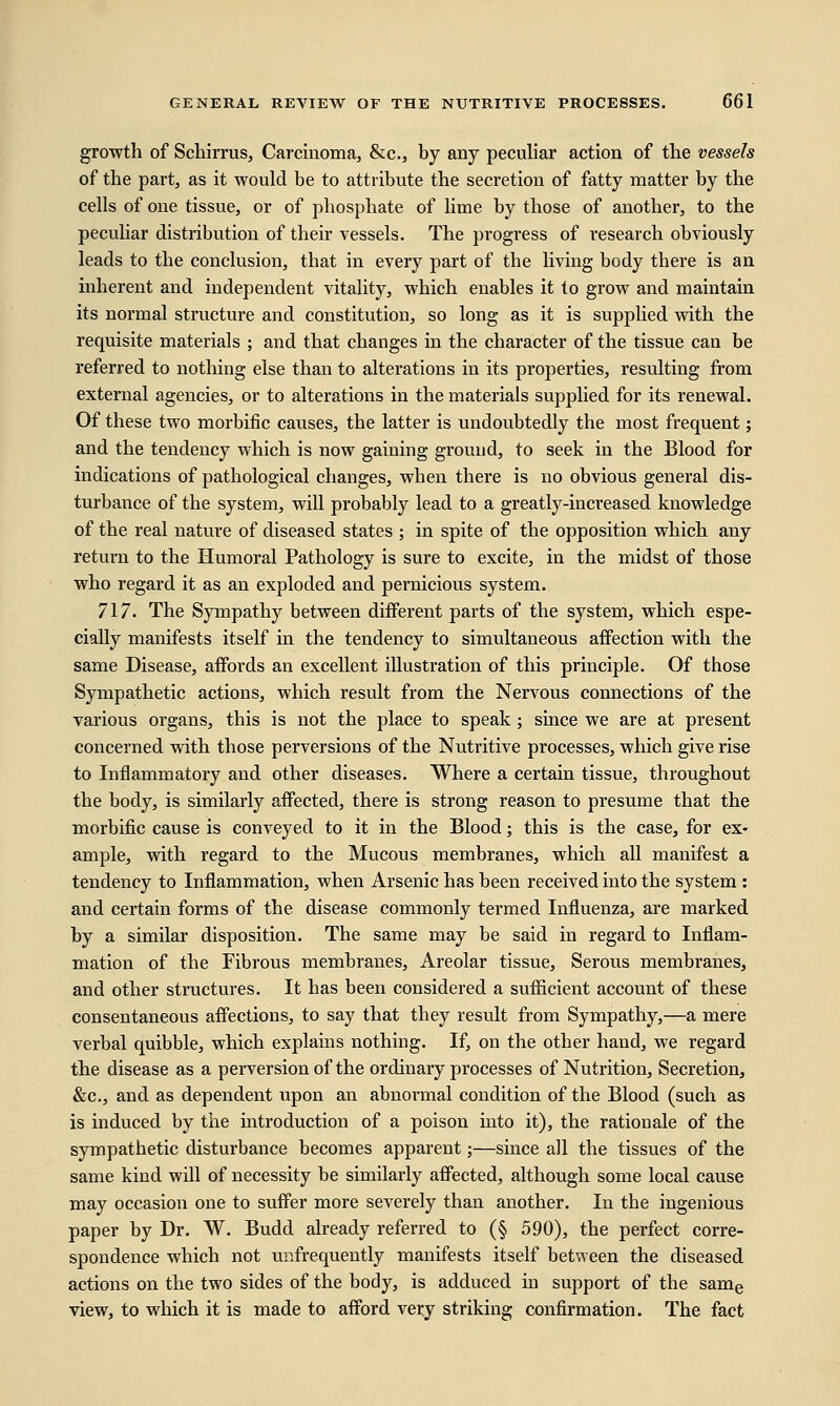 growth of Schirrus, Carcinoma, &c, by any peculiar action of the vessels of the part, as it would be to attribute the secretion of fatty matter by the cells of one tissue, or of phosphate of lime by those of another, to the peculiar distribution of their vessels. The progress of research obviously leads to the conclusion, that in every part of the living body there is an inherent and independent vitality, which enables it to grow and maintain its normal structure and constitution, so long as it is supplied with the requisite materials ; and that changes in the character of the tissue can be referred to nothing else than to alterations in its properties, resulting from external agencies, or to alterations in the materials supplied for its renewal. Of these two morbific causes, the latter is undoubtedly the most frequent; and the tendency which is now gaining ground, to seek in the Blood for indications of pathological changes, when there is no obvious general dis- turbance of the system, will probably lead to a greatly-increased knowledge of the real nature of diseased states ; in spite of the opposition which any return to the Humoral Pathology is sure to excite, in the midst of those who regard it as an exploded and pernicious system. 717. The Sympathy between different parts of the system, which espe- cially manifests itself in the tendency to simultaneous affection with the same Disease, affords an excellent illustration of this principle. Of those Sympathetic actions, which result from the Nervous connections of the various organs, this is not the place to speak ; since we are at present concerned with those perversions of the Nutritive processes, which give rise to Inflammatory and other diseases. Where a certain tissue, throughout the body, is similarly affected, there is strong reason to presume that the morbific cause is conveyed to it in the Blood; this is the case, for ex- ample, with regard to the Mucous membranes, which all manifest a tendency to Inflammation, when Arsenic has been received into the system : and certain forms of the disease commonly termed Influenza, are marked by a similar disposition. The same may be said in regard to Inflam- mation of the Fibrous membranes, Areolar tissue, Serous membranes, and other structures. It has been considered a sufficient account of these consentaneous affections, to say that they result from Sympathy,—a mere verbal quibble, which explains nothing. If, on the other hand, we regard the disease as a perversion of the ordinary processes of Nutrition, Secretion, &c, and as dependent upon an abnormal condition of the Blood (such as is induced by the introduction of a poison into it), the rationale of the sympathetic disturbance becomes apparent;—since all the tissues of the same kind will of necessity be similarly affected, although some local cause may occasion one to suffer more severely than another. In the ingenious paper by Dr. W. Budd already referred to (§ 590), the perfect corre- spondence which not unfrequently manifests itself between the diseased actions on the two sides of the body, is adduced in support of the same view, to which it is made to afford very striking confirmation. The fact