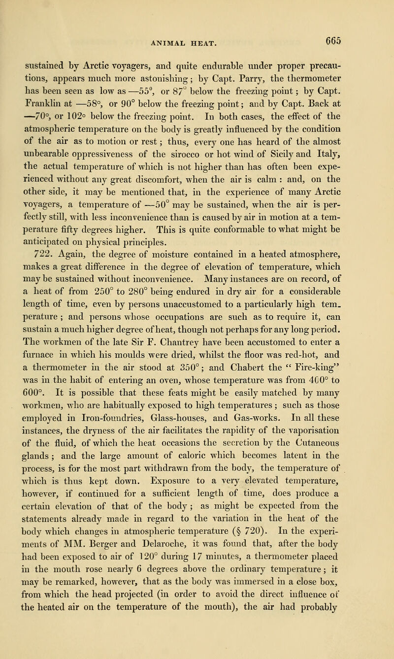 sustained by Arctic voyagers, and quite endurable under proper precau- tions, appears mucb more astonishing; by Capt. Parry, the thermometer has been seen as low as —55°, or 87° below the freezing point; by Capt. Franklin at —58°, or 90° below the freezing point; and by Capt. Back at —70°, or 102° below the freezing point. In both cases, the effect of the atmospheric temperature on the body is greatly influenced by the condition of the air as to motion or rest; thus, every one has heard of the almost unbearable oppressiveness of the sirocco or hot wind of Sicily and Italy, the actual temperature of which is not higher than has often been expe- rienced without any great discomfort, when the air is calm : and, on the other side, it may be mentioned that, in the experience of many Arctic voyagers, a temperature of —50° may be sustained, when the air is per- fectly still, with less inconvenience than is caused by air in motion at a tem- perature fifty degrees higher. This is quite conformable to what might be anticipated on physical principles. 722. Again, the degree of moisture contained in a heated atmosphere, makes a great difference in the degree of elevation of temperature, which may be sustained without inconvenience. Many instances are on record, of a heat of from 250° to 280° being endured in dry air for a considerable length of time, even by persons unaccustomed to a particularly high tem_ perature ; and persons whose occupations are such as to require it, can sustain a much higher degree of heat, though not perhaps for any long period. The workmen of the late Sir F. Chantrey have been accustomed to enter a furnace in which his moulds were dried, whilst the floor was red-hot, and a thermometer in the air stood at 350°; and Chabert the  Fire-king was in the habit of entering an oven, whose temperature was from 4G0° to 600°. It is possible that these feats might be easily matched by many workmen, who are habitually exposed to high temperatures; such as those employed in Iron-foundries, Glass-houses, and Gas-works. In all these instances, the dryness of the air facilitates the rapidity of the vaporisation of the fluid, of which the heat occasions the secretion by the Cutaneous glands ; and the large amount of caloric which becomes latent in the process, is for the most part withdrawn from the body, the temperature of which is thus kept down. Exposure to a very elevated temperature, however, if continued for a sufficient length of time, does produce a certain elevation of that of the body; as might be expected from the statements already made in regard to the variation in the heat of the body which changes in atmospheric temperature (§ 720). In the experi- ments of MM. Berger and Delaroche, it was found that, after the body had been exposed to air of 120° during 17 minutes, a thermometer placed in the mouth rose nearly 6 degrees above the ordinary temperature; it may be remarked, however, that as the body was immersed in a close box, from which the head projected (in order to avoid the direct influence of the heated air on the temperature of the mouth), the air had probably