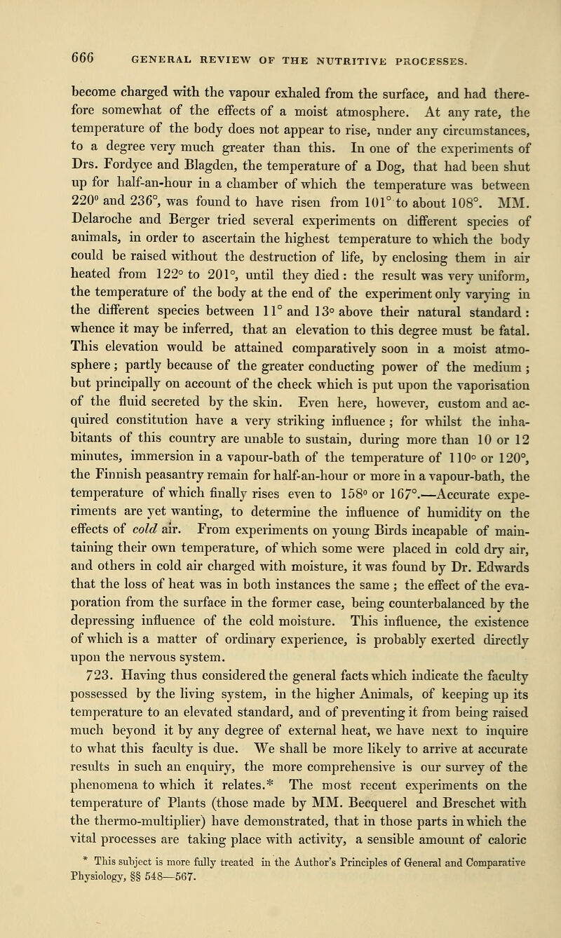 become charged with the vapour exhaled from the surface, and had there- fore somewhat of the effects of a moist atmosphere. At any rate, the temperature of the body does not appear to rise, under any circumstances, to a degree very much greater than this. In one of the experiments of Drs. Fordyce and Blagden, the temperature of a Dog, that had been shut up for half-an-hour in a chamber of which the temperature was between 220° and 236°, was found to have risen from 101° to about 108°. MM. Delaroche and Berger tried several experiments on different species of animals, in order to ascertain the highest temperature to which the body could be raised without the destruction of life, by enclosing them in air heated from 122° to 201°, until they died : the result was very uniform, the temperature of the body at the end of the experiment only varying in the different species between 11° and 13° above their natural standard: whence it may be inferred, that an elevation to this degree must be fatal. This elevation would be attained comparatively soon in a moist atmo- sphere ; partly because of the greater conducting power of the medium ; but principally on account of the check which is put upon the vaporisation of the fluid secreted by the skin. Even here, however, custom and ac- quired constitution have a very striking influence ; for whilst the inha- bitants of this country are unable to sustain, during more than 10 or 12 minutes, immersion in a vapour-bath of the temperature of 110° or 120°, the Finnish peasantry remain for half-an-hour or more in a vapour-bath, the temperature of which finally rises even to 158° or 167°.—Accurate expe- riments are yet wanting, to determine the influence of humidity on the effects of cold air. From experiments on young Birds incapable of main- taining their own temperature, of which some were placed in cold dry air, and others in cold air charged with moisture, it was found by Dr. Edwards that the loss of heat was in both instances the same ; the effect of the eva- poration from the surface in the former case, being counterbalanced by the depressing influence of the cold moisture. This influence, the existence of which is a matter of ordinary experience, is probably exerted directly upon the nervous system. 723. Having thus considered the general facts which indicate the faculty possessed by the living system, in the higher Animals, of keeping up its temperature to an elevated standard, and of preventing it from being raised much beyond it by any degree of external heat, we have next to inquire to what this faculty is due. We shall be more likely to arrive at accurate results in such an enquiry, the more comprehensiAre is our survey of the phenomena to which it relates.* The most recent experiments on the temperature of Plants (those made by MM. Becquerel and Breschet with the thermo-multiplier) have demonstrated, that in those parts in which the vital processes are taking place with activity, a sensible amount of caloric * This subject is more fully treated in the Author's Principles of General and Comparative Physiology, §§ 548—567.