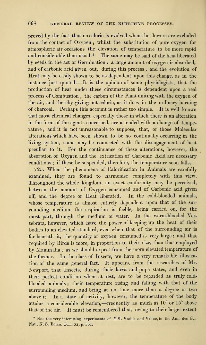 proved by the fact, that no caloric is evolved when the flowers are excluded from the contact of Oxygen ; whilst the substitution of pure oxygen for atmospheric air occasions the elevation of temperature to be more rapid and considerable than usual.* The same may be said of the heat liberated by seeds in the act of Germination : a large amount of oxygen is absorbed, and of carbonic acid given out, during this process ; and the evolution of Heat may be easily shown to be as dependent upon this change, as in the instance just quoted.—It is the opinion of some physiologists, that the production of heat under these circumstances is dependent upon a real process of Combustion ; the carbon of the Plant uniting with the oxygen of the air, and thereby giving out caloric, as it does in the ordinary burning of charcoal. Perhaps this account is rather too simple. It is well known that most chemical changes, especially those in which there is an alteration in the form of the agents concerned, are attended with a change of tempe- rature ; and it is not unreasonable to suppose, that, of those Molecular alterations which have been shown to be so continually occurring in the living system, some may be connected with the disengagement of heat peculiar to it. For the continuance of these alterations, however, the absorption of Oxygen and the extrication of Carbonic Acid are necessary conditions ; if these be suspended, therefore, the temperature soon falls. 725. When the phenomena of Calorification in Animals are carefully examined, they are found to harmonise completely with this view. Throughout the whole kingdom, an exact conformity may be perceived, between the amount of Oxygen consumed and of Carbonic acid given off, and the degree of Heat liberated. In the cold-blooded animals, whose temperature is almost entirely dependent upon that of the sur- rounding medium, the respiration is feeble, being carried on, for the most part, through the medium of water. In the warm-blooded Ver- tebrata, however, which have the power of keeping up the heat of their bodies to an elevated standard, even when that of the surrounding air is far beneath it, the quantity of oxygen consumed is very large; and that required by Birds is more, in proportion to their size, than that employed by Mammalia; as we should expect from the more elevated temperature of the former. In the class of Insects, we have a very remarkable illustra- tion of the same general fact. It appears, from the researches of Mr. Newport, that Insects, during their larva and pupa states, and even in their perfect condition when at rest, are to be regarded as truly cold- blooded animals ; their temperature rising and falling with that of the surrounding medium, and being at no time more than a degree or two above it. In a state of activity, however, the temperature of the body attains a considerable elevation,—frequently as much as 10° or 15° above that of the air. It must be remembered that, owing to their larger extent * See the very interesting experiments of MM. Vrolik and Vriese, in the Ann. des Sci. Nat, N. S. Botan. Tom. xi, p. 551.