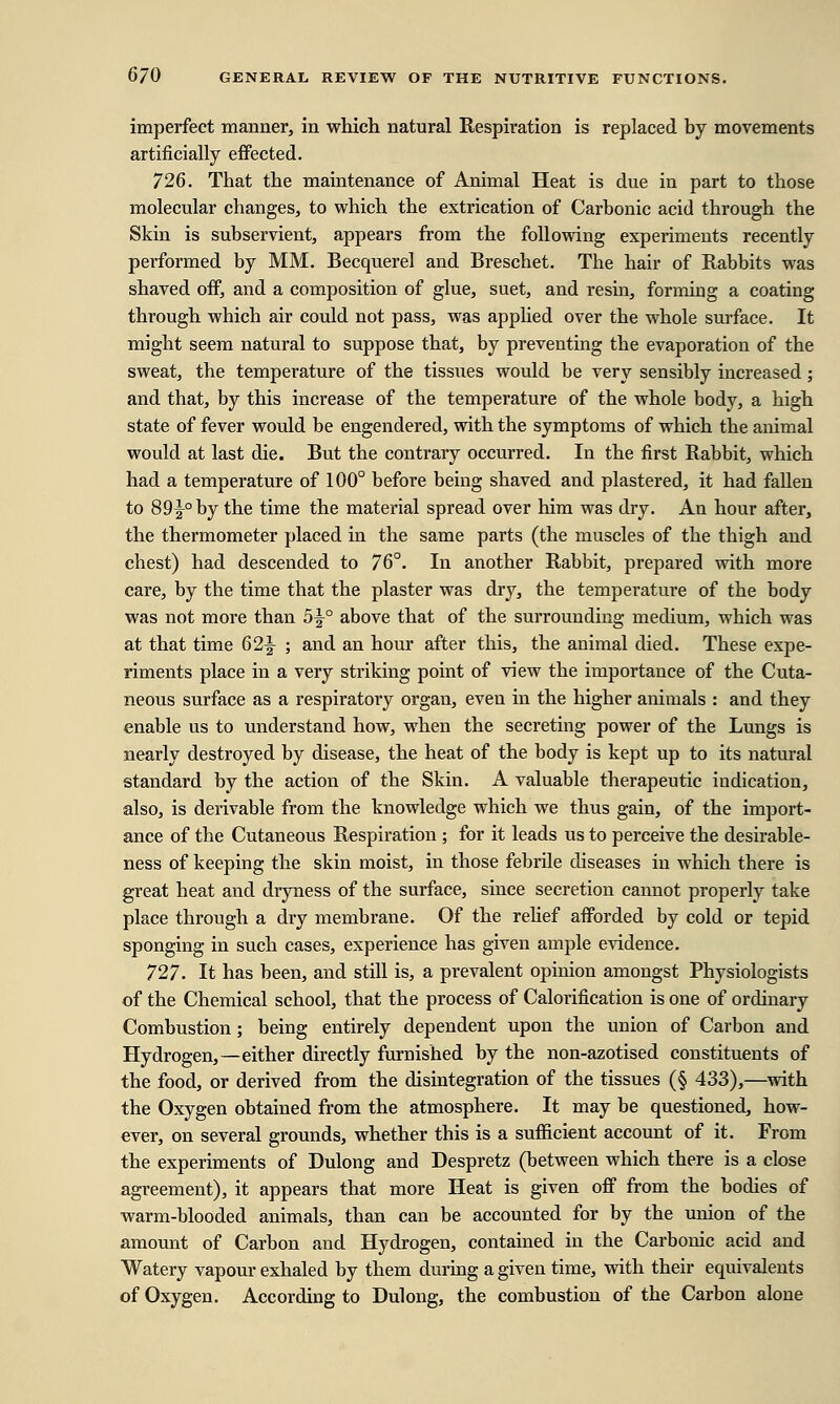 imperfect manner, in which natural Respiration is replaced by movements artificially effected. 726. That the maintenance of Animal Heat is due in part to those molecular changes, to which the extrication of Carbonic acid through the Skin is subservient, appears from the following experiments recently performed by MM. Becquerel and Breschet. The hair of Rabbits was shaved off, and a composition of glue, suet, and resin, forming a coating through which air could not pass, was applied over the whole surface. It might seem natural to suppose that, by preventing the evaporation of the sweat, the temperature of the tissues would be very sensibly increased; and that, by this increase of the temperature of the whole body, a high state of fever would be engendered, with the symptoms of which the animal would at last die. But the contrary occurred. In the first Rabbit, which had a temperature of 100° before being shaved and plastered, it had fallen to 89^-° by the time the material spread over him was dry. An hour after, the thermometer placed in the same parts (the muscles of the thigh and chest) had descended to 76°. In another Rabbit, prepared with more care, by the time that the plaster was dry, the temperature of the body was not more than 5y° above that of the surrounding medium, which was at that time 62|- ; and an hour after this, the animal died. These expe- riments place in a very striking point of view the importance of the Cuta- neous surface as a respiratory organ, even in the higher animals : and they enable us to understand how, when the secreting power of the Lungs is nearly destroyed by disease, the heat of the body is kept up to its natural standard by the action of the Skin. A valuable therapeutic indication, also, is derivable from the knowledge which we thus gain, of the import- ance of the Cutaneous Respiration ; for it leads us to perceive the desirable- ness of keeping the skin moist, in those febrile diseases in which there is great heat and dryness of the surface, since secretion cannot properly take place through a dry membrane. Of the relief afforded by cold or tepid sponging in such cases, experience has given ample evidence. 727. It has been, and still is, a prevalent opinion amongst Physiologists of the Chemical school, that the process of Calorification is one of ordinary Combustion; being entirely dependent upon the union of Carbon and Hydrogen,—either directly furnished by the non-azotised constituents of the food, or derived from the disintegration of the tissues (§ 433),—with the Oxygen obtained from the atmosphere. It may be questioned, how- ever, on several grounds, whether this is a sufficient account of it. From the experiments of Dulong and Despretz (between which there is a close agreement), it appears that more Heat is given off from the bodies of warm-blooded animals, than can be accounted for by the union of the amount of Carbon and Hydrogen, contained in the Carbonic acid and Watery vapour exhaled by them during a given time, with their equivalents of Oxygen. According to Dulong, the combustion of the Carbon alone