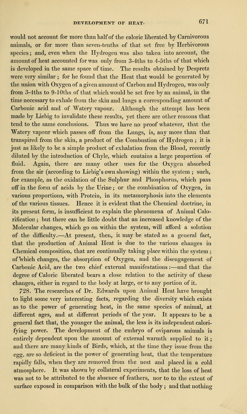 would not account for more than half of the caloric liberated by Carnivorous animals, or for more than seven-tenths of that set free by Herbivorous species; and, even when the Hydrogen was also taken into account, the amount of heat accounted for was only from 3-4ths to 4-5ths of that which is developed in the same space of time. The results obtained by Despretz were very similar ; for he found that the Heat that would be generated by the union with Oxygen of a given amount of Carbon and Hydrogen, was only from 3-4ths to 9-10ths of that which would be set free by an animal, in the time necessary to exhale from the skin and lungs a corresponding amount of Carbonic acid and of Watery vapour. Although the attempt has been made by Liebig to invalidate these results, yet there are other reasons that tend to the same conclusions. Thus we have no proof whatever, that the Watery vapour which passes off from the Lungs, is, any more than that transpired from the skin, a product of the Combustion of Hydrogen ; it is just as likely to be a simple product of exhalation from the Blood, recently diluted by the introduction of Chyle, which contains a large proportion of fluid. Again, there are many other uses for the Oxygen absorbed from the air (according to Liebig's own showing) within the system ; such, for example, as the oxidation of the Sulphur and Phosphorus, which pass off in the form of acids by the Urine; or the combination of Oxygen, in various proportions, with Protein, in its metamorphosis into the elements of the various tissues. Hence it is evident that the Chemical doctrine, in its present form, is insufficient to explain the phenomena of Animal Calo- rification ; but there can be little doubt that an increased knowledge of the Molecular changes, which go on within the system, will afford a solution of the difficulty.—At present, then, ic may be stated as a general fact, that the production of Animal Heat is due to the various changes in Chemical composition, that are continually taking place within the system ; of which changes, the absorption of Oxygen, and the disengagement of Carbonic Acid, are the two chief external manifestations :—and that the degree of Caloric liberated bears a close relation to the activity of these changes, either in regard to the body at large, or to any portion of it. 728. The researches of Dr. Edwards upon Animal Heat have brought to light some very interesting facts, regarding the diversity which exists as to the power of generating heat, in the same species of animal, at different ages, and at different periods of the year. It appears to be a general fact that, the younger the animal, the less is its independent calori- fying power. The development of the embryo of oviparous animals is entirely dependent upon the amount of external warmth supplied to it; and there are many kinds of Birds, which, at the time they issue from the egg, are so deficient in the power of generating heat, that the temperature rapidly falls, when they are removed from the nest and placed in a cold atmosphere. It was shown by collateral experiments, that the loss of heat was not to be attributed to the absence of feathers, nor to to the extent of surface exposed in comparison with the bulk of the body; and that nothing