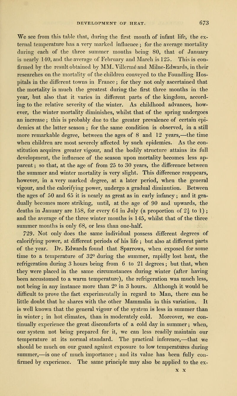 We see from this table that, during the first month of infant life, the ex- ternal temperature has a very marked influence; for the average mortality during each of the three summer months being 80, that of January is nearly 140, and the average of February and March is 125. This is con- firmed by the result obtained by MM. Villermeand Milne-Edwards, in their researches on the mortality of the children conveyed to the Foundling Hos- pitals in the different towns in France; for they not only ascertained that the mortality is much the greatest during the first three months in the year, but also that it varies in different parts of the kingdom, accord- ing to the relative severity of the winter. As childhood advances, how- ever, the winter mortality diminishes, whilst that of the spring undergoes an increase; this is probably due to the greater prevalence of certain epi- demics at the latter season ; for the same condition is observed, in a still more remarkable degree, between the ages of 8 and 12 years,—the time when children are most severely affected by such epidemics. As the con- stitution acquires greater vigour, and the bodily structure attains its full development, the influence of the season upon mortality becomes less ap- parent ; so that, at the age of from 25 to 30 years, the difference between the summer and winter mortality is very slight. This difference reappears, however, in a very marked degree, at a later period, when the general vigour, and the calorifying power, undergo a gradual diminution. Between the ages of 50 and 65 it is nearly as great as in early infancy; and it gra- dually becomes more striking, until, at the age of 90 and upwards, the deaths in January are 158, for every 64 in July (a proportion of 2\ to 1) ; and the average of the three winter months is 145, whilst that of the three summer months is only 68, or less than one-half. 729. Not only does the same individual possess different degrees of calorifying power, at different periods of his life ; but also at different parts of the year. Dr. Edwards found that Sparrows, when exposed for some time to a temperature of 32° during the summer, rapidly lost heat, the refrigeration during 3 hours being from 6 to 21 degrees; but that, when they were placed in the same circumstances during winter (after having been accustomed to a warm temperature), the refrigeration was much less, not being in any instance more than 2° in 3 hours. Although it would be difficult to prove the fact experimentally in regard to Man, there can be little doubt that he shares with the other Mammalia in this variation. It is well known that the general vigour of the system is less in summer than in winter ; in hot climates, than in moderately cold. Moreover, we con- tinually experience the great discomforts of a cold day in summer; when, our system not being prepared for it, we can less readily maintain our temperature at its normal standard. The practical inference,—that we should be much on our guard against exposure to low temperatures during summer,—is one of much importance ; and its value has been fully con- firmed by experience. The same principle may also be applied to the ex-