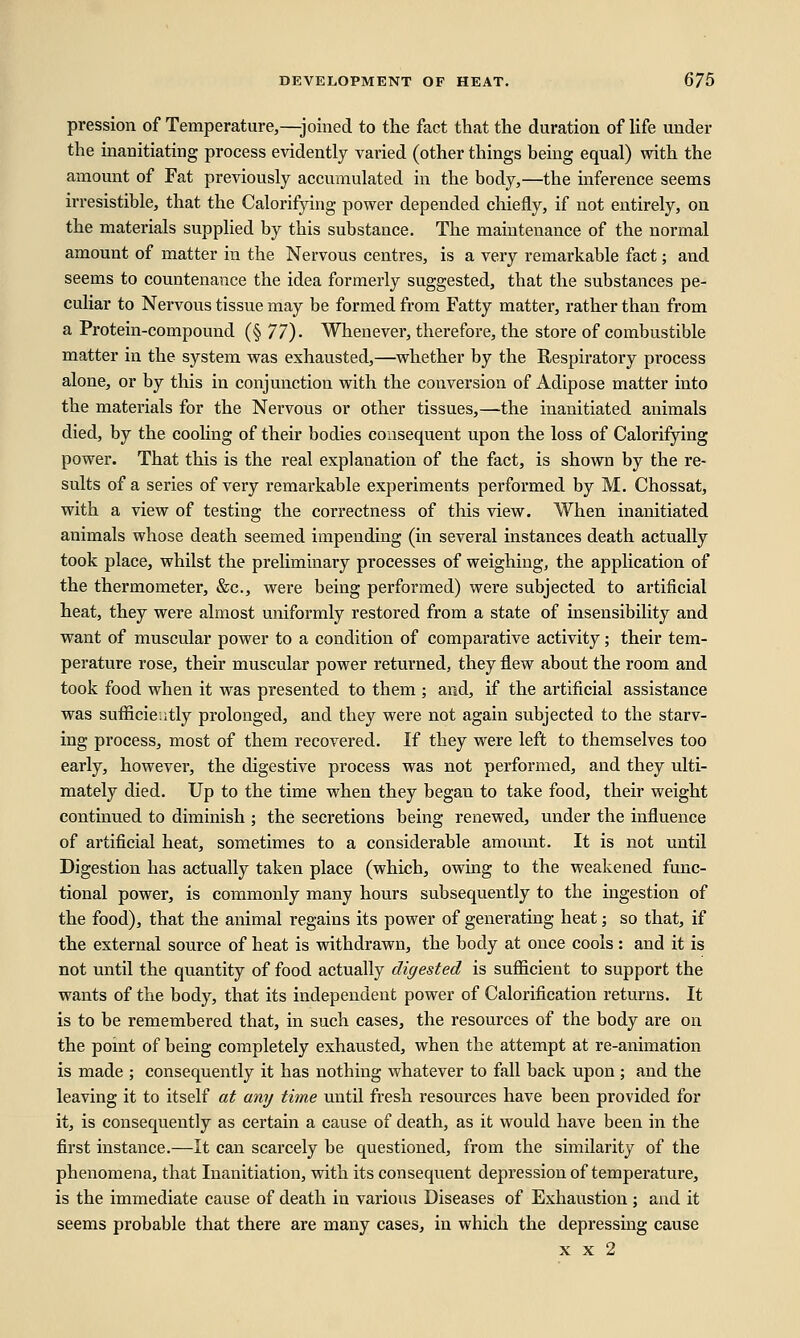 pression of Temperature,—joined to the fact that the duration of life under the inanitiating process evidently varied (other things being equal) with the amount of Fat previously accumulated in the body,—the inference seems irresistible, that the Calorifying power depended chiefly, if not entirely, on the materials supplied by this substance. The maintenance of the normal amount of matter in the Nervous centres, is a very remarkable fact; and seems to countenance the idea formerly suggested, that the substances pe- culiar to Nervous tissue may be formed from Fatty matter, rather than from a Protein-compound (§ 77)- Whenever, therefore, the store of combustible matter in the system was exhausted,—whether by the Respiratory process alone, or by this in conjunction with the conversion of Adipose matter into the materials for the Nervous or other tissues,—the inanitiated animals died, by the cooling of their bodies consequent upon the loss of Calorifying power. That this is the real explanation of the fact, is shown by the re- sults of a series of very remarkable experiments performed by M. Chossat, with a view of testing the correctness of this view. When inanitiated animals whose death seemed impending (in several instances death actually took place, whilst the preliminary processes of weighing, the application of the thermometer, &c, were being performed) were subjected to artificial heat, they were almost uniformly restored from a state of insensibility and want of muscular power to a condition of comparative activity; their tem- perature rose, their muscular power returned, they flew about the room and took food when it was presented to them ; and, if the artificial assistance was sufficiently prolonged, and they were not again subjected to the starv- ing process, most of them recovered. If they were left to themselves too early, however, the digestive process was not performed, and they ulti- mately died. Up to the time when they began to take food, their weight continued to diminish ; the secretions being renewed, under the influence of artificial heat, sometimes to a considerable amoimt. It is not until Digestion has actually taken place (which, owing to the weakened func- tional power, is commonly many hours subsequently to the ingestion of the food), that the animal regains its power of generating heat; so that, if the external source of heat is withdrawn, the body at once cools : and it is not until the quantity of food actually digested is sufficient to support the wants of the body, that its independent power of Calorification returns. It is to be remembered that, in such cases, the resources of the body are on the point of being completely exhausted, when the attempt at re-animation is made ; consequently it has nothing whatever to fall back upon; and the leaving it to itself at any time until fresh resources have been provided for it, is consequently as certain a cause of death, as it would have been in the first instance.—It can scarcely be questioned, from the similarity of the phenomena, that Inanitiation, with its consequent depression of temperature, is the immediate cause of death in various Diseases of Exhaustion; and it seems probable that there are many cases, in which the depressing cause x x 2