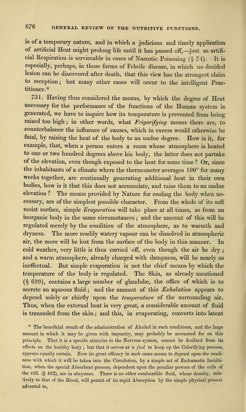 is of a temporary nature, and in which a judicious and timely application of artificial Heat might prolong life until it has passed off,—just as artifi- cial Respiration is serviceable in cases of Narcotic Poisoning (§ 74). It is especially, perhaps, in those forms of Febrile disease, in which no decided lesion can be discovered after death, that this view has the strongest claim to reception; but many other cases will occur to the intelligent Prac- titioner.* 731. Having thus considered the means, by which the degree of Heat necessary for the performance of the functions of the Human system is generated, we have to inquire how its temperature is prevented from being raised too high; in other words, what Frigorifying means there are, to counterbalance the influence of causes, which in excess would otherwise be fatal, by raising the heat of the body to an undue degree. How is it, for example, that, when a person enters a room whose atmosphere is heated to one or two hundred degrees above his body, the latter does not partake of the elevation, even though exposed to the heat for some time ? Or, since the inhabitants of a climate where the thermometer averages 100° for many weeks together, are continually generating additional heat in their own bodies, how is it that this does not accumulate, and raise them to an undue elevation 1 The means provided by Nature for cooling the body when ne- cessary, are of the simplest possible character. From the whole of its soft moist surface, simple Evaporation will take place at all times, as from an inorganic body in the same circumstances; and the amount of this will be regulated merely by the condition of the atmosphere, as to warmth and dryness. The more readily watery vapour can be dissolved in atmospheric air, the more will be lost from the surface of the body in this manner. In cold weather, very little is thus carried off, even though the air be dry; and a warm atmosphere, already charged with dampness, will be nearly as ineffectual. But simple evaporation is not the chief means by which the temperature of the body is regulated. The Skin, as already mentioned (§ 699), contains a large number of glandulse, the office of which is to secrete an aqueous fluid; and the amount of this Exhalation appears to depend solely or chiefly upon the temperature of the surrounding air. Thus, when the external heat is very great, a considerable amount of fluid is transuded from the skin; and this, in evaporating, converts into latent * The beneficial result of the administration of Alcohol in such conditions, and the large amount in which it may be given with impunity, may probably be accounted for on this principle. That it is a specific stimulus to the Nervous system, cannot be doubted from its effects on the healthy body; but that it serves as a fuel to keep up the Calorifying process, appears equally certain. Now its great efficacy in such cases seems to depend upon the readi- ness with which it will be taken into the Circulation, by a simple act of Endosmotic Imbibi- tion, when the special Absorbent process, dependent upon the peculiar powers of the cells of the villi (§ 462), are in abeyance. There is no other combustible fluid, whose density, rela- tively to that of the Blood, will permit of its rapid Absorption by the simple physical process adverted to,