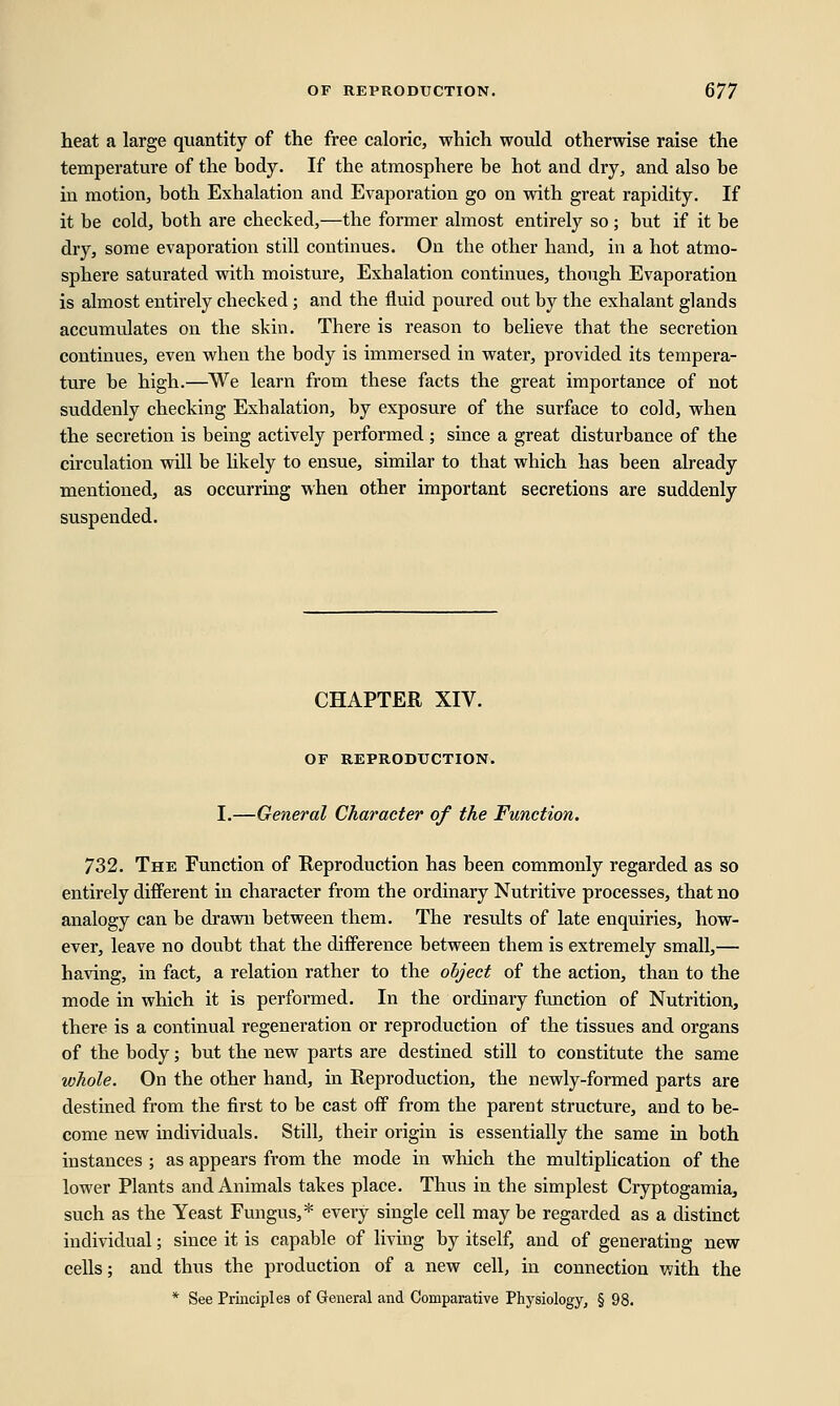 heat a large quantity of the free caloric, which would otherwise raise the temperature of the body. If the atmosphere be hot and dry, and also be in motion, both Exhalation and Evaporation go on with great rapidity. If it be cold, both are checked,—the former almost entirely so; but if it be dry, some evaporation still continues. On the other hand, in a hot atmo- sphere saturated with moisture, Exhalation continues, though Evaporation is almost entirely checked; and the fluid poured out by the exhalant glands accumulates on the skin. There is reason to believe that the secretion continues, even when the body is immersed in water, provided its tempera- ture be high.—We learn from these facts the great importance of not suddenly checking Exhalation, by exposure of the surface to cold, when the secretion is being actively performed ; since a great disturbance of the circulation will be hkely to ensue, similar to that which has been already mentioned, as occurring when other important secretions are suddenly suspended. CHAPTER XIV. OF REPRODUCTION. I.—General Character of the Function. 732. The Function of Reproduction has been commonly regarded as so entirely different in character from the ordinary Nutritive processes, that no analogy can be drawn between them. The results of late enquiries, how- ever, leave no doubt that the difference between them is extremely small,— having, in fact, a relation rather to the object of the action, than to the mode in which it is performed. In the ordinary function of Nutrition, there is a continual regeneration or reproduction of the tissues and organs of the body; but the new parts are destined still to constitute the same whole. On the other hand, in Reproduction, the newly-formed parts are destined from the first to be cast off from the parent structure, and to be- come new individuals. Still, their origin is essentially the same in both instances ; as appears from the mode in which the multiplication of the lower Plants and Animals takes place. Thus in the simplest Cryptogamia, such as the Yeast Fungus,* every single cell may be regarded as a distinct individual; since it is capable of living by itself, and of generating new cells; and thus the production of a new cell, in connection with the * See Principles of General and Comparative Physiology, § 98.