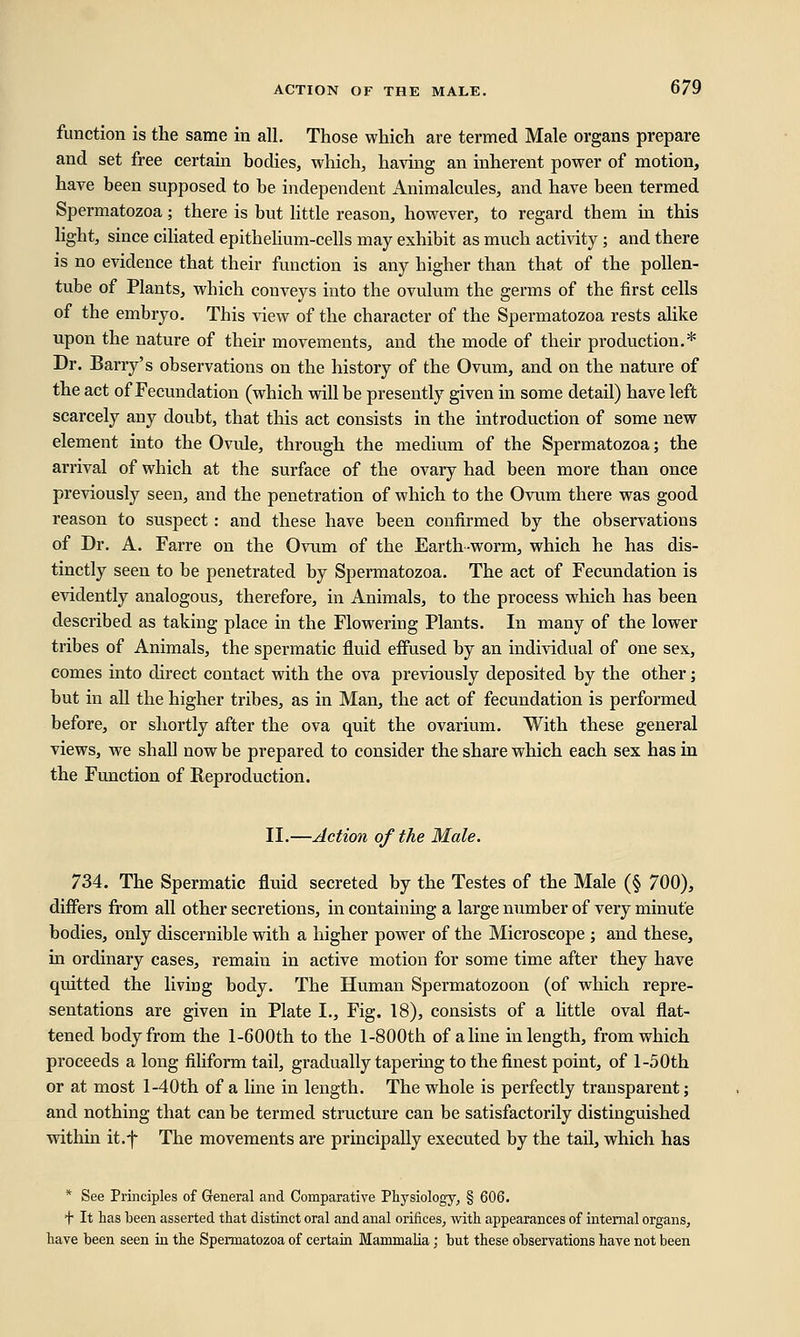 function is the same in all. Those which are termed Male organs prepare and set free certain bodies, which, having an inherent power of motion, have been supposed to be independent Animalcules, and have been termed Spermatozoa; there is but little reason, however, to regard them in this light, since ciliated epithelium-cells may exhibit as much activity ; and there is no evidence that their function is any higher than that of the pollen- tube of Plants, which conveys into the ovulum the germs of the first cells of the embryo. This view of the character of the Spermatozoa rests alike upon the nature of their movements, and the mode of their production.* Dr. Barry's observations on the history of the Ovum, and on the nature of the act of Fecundation (which will be presently given in some detail) have left scarcely any doubt, that this act consists in the introduction of some new element into the Ovule, through the medium of the Spermatozoa; the arrival of which at the surface of the ovary had been more than once previously seen, and the penetration of which to the Ovum there was good reason to suspect: and these have been confirmed by the observations of Dr. A. Farre on the Ovum of the Earthworm, which he has dis- tinctly seen to be penetrated by Spermatozoa. The act of Fecundation is evidently analogous, therefore, in Animals, to the process which has been described as taking place in the Flowering Plants. In many of the lower tribes of Animals, the spermatic fluid effused by an individual of one sex, comes into direct contact with the ova previously deposited by the other; but in all the higher tribes, as in Man, the act of fecundation is performed before, or shortly after the ova quit the ovarium. With these general views, we shall now be prepared to consider the share which each sex has in the Function of Reproduction. II.—Action of the Male. 734. The Spermatic fluid secreted by the Testes of the Male (§ 700), differs from all other secretions, in containing a large number of very minute bodies, only discernible with a higher power of the Microscope ; and these, in ordinary cases, remain in active motion for some time after they have quitted the living body. The Human Spermatozoon (of which repre- sentations are given in Plate I., Fig. 18), consists of a little oval flat- tened body from the l-600th to the l-800th of aline in length, from which proceeds a long filiform tail, gradually tapering to the finest point, of l-50th or at most l-40th of a line in length. The whole is perfectly transparent; and nothing that can be termed structure can be satisfactorily distinguished within it.f The movements are principally executed by the tail, which has * See Principles of General and Comparative Physiology, § 606. t It has been asserted that distinct oral and anal orifices, with appearances of internal organs, have been seen in the Spermatozoa of certain Mammalia; but these observations have not been