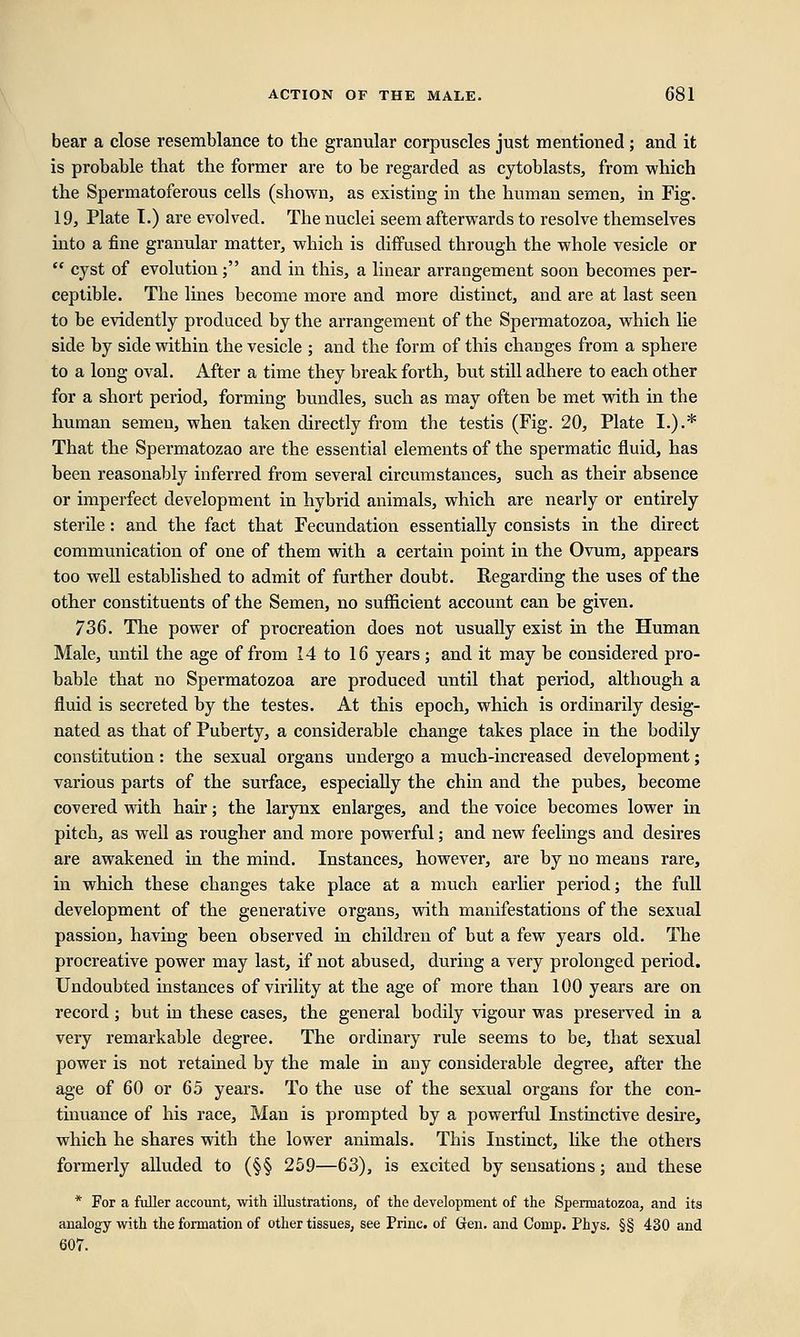 bear a close resemblance to the granular corpuscles just mentioned ; and it is probable that the former are to be regarded as cytoblasts, from which the Spermatoferous cells (shown, as existing in the human semen, in Fig. 19, Plate 1.) are evolved. The nuclei seem afterwards to resolve themselves into a fine granular matter, which is diffused through the whole vesicle or  cyst of evolution; and in this, a linear arrangement soon becomes per- ceptible. The lines become more and more distinct, and are at last seen to be evidently produced by the arrangement of the Spermatozoa, which lie side by side within the vesicle ; and the form of this changes from a sphere to a long oval. After a time they break forth, but still adhere to each other for a short period, forming bundles, such as may often be met with in the human semen, when taken directly from the testis (Fig. 20, Plate I.).* That the Spermatozao are the essential elements of the spermatic fluid, has been reasonably inferred from several circumstances, such as their absence or imperfect development in hybrid animals, which are nearly or entirely sterile: and the fact that Fecundation essentially consists in the direct communication of one of them with a certain point in the Ovum, appears too well established to admit of further doubt. Regarding the uses of the other constituents of the Semen, no sufficient account can be given. 736. The power of procreation does not usually exist in the Human Male, until the age of from 14 to 16 years; and it may be considered pro- bable that no Spermatozoa are produced until that period, although a fluid is secreted by the testes. At this epoch, which is ordinarily desig- nated as that of Puberty, a considerable change takes place in the bodily constitution: the sexual organs undergo a much-increased development; various parts of the surface, especially the chin and the pubes, become covered with hair; the larynx enlarges, and the voice becomes lower in pitch, as well as rougher and more powerful; and new feelings and desires are awakened in the mind. Instances, however, are by no means rare, in which these changes take place at a much earlier period; the full development of the generative organs, with manifestations of the sexual passion, having been observed in children of but a few years old. The procreative power may last, if not abused, during a very prolonged period. Undoubted instances of virility at the age of more than 100 years are on record; but in these cases, the general bodily vigour was preserved in a very remarkable degree. The ordinary rule seems to be, that sexual power is not retained by the male in any considerable degree, after the age of 60 or 65 years. To the use of the sexual organs for the con- tinuance of his race, Man is prompted by a powerful Instinctive desire, which he shares with the lower animals. This Instinct, like the others formerly alluded to (§§ 259—63), is excited by sensations; and these * For a fuller account, with illustrations, of the development of the Spermatozoa, and its analogy with the formation of other tissues, see Princ. of Gen. and Corup. Phys. §§ 430 and 607.