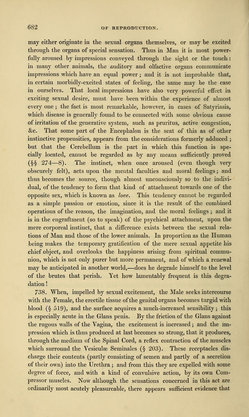 may either originate in the sexual organs themselves, or may be excited through the organs of special sensation. Thus in Man it is most power- fully aroused by impressions conveyed through the sight or the touch: in many other animals, the auditory and olfactive organs communicate impressions which have an equal power; and it is not improbable that, in certain morbidly-excited states of feeling, the same may be the case in ourselves. That local impressions have also very powerful effect in exciting sexual desire, must have been within the experience of almost every one ; the fact is most remarkable, however, in cases of Satyriasis, which disease is generally found to be connected with some obvious cause of irritation of the generative system, such as pruritus, active congestion, &c. That some part of the Encephalon is the seat of this as of other instinctive propensities, appears from the considerations formerly adduced ; but that the Cerebellum is the part in which this function is spe- cially located, cannot be regarded as by any means sufficiently proved (§§ 274—8). The instinct, when once aroused (even though very obscurely felt), acts upon the mental faculties and moral feelings; and thus becomes the source, though almost unconsciously so to the indivi- dual, of the tendency to form that kind of attachment towards one of the opposite sex, which is known as love. This tendency cannot be regarded as a simple passion or emotion, since it is the result of the combined operations of the reason, the imagination, and the moral feelings ; and it is in the engraftment (so to speak) of the psychical attachment, upon the mere corporeal instinct, that a difference exists between the sexual rela- tions of Man and those of the lower animals. In proportion as the Human being makes the temporary gratification of the mere sexual appetite his chief object, and overlooks the happiness arising from spiritual commu- nion, which is not only purer but more permanent, and of which a renewal may be anticipated in another world,—does he degrade himself to the level of the brutes that perish. Yet how lamentably frequent is this degra- dation ! 738. When, impelled by sexual excitement, the Male seeks intercourse with the Female, the erectile tissue of the genital organs becomes turgid with blood (§ 519), and the surface acquires a much-increased sensibility; this is especially acute in the Glans penis. By the friction of the Glans against the rugous walls of the Vagina, the excitement is increased; and the im- pression which is thus produced at last becomes so strong, that it produces, through the medium of the Spinal Cord, a reflex contraction of the muscles which surround the Vesiculse Seminales (§ 203). These receptacles dis- charge their contents (partly consisting of semen and partly of a secretion of their own) into the Urethra ; and from this they are expelled with some degree of force, and with a kind of convulsive action, by its own Com- pressor muscles. Now although the sensations concerned in this act are ordinarily most acutely pleasureable, there appears sufficient evidence that