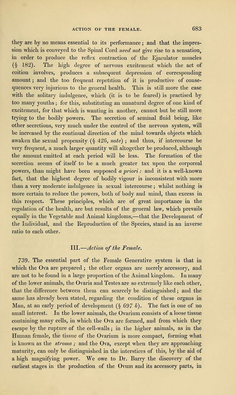 they are by no means essential to its performance; and that the impres- sion which is conveyed to the Spinal Cord need not give rise to a sensation, in order to produce the reflex contraction of the Ejaculator muscles (§ 182). The high degree of nervous excitement which the act of coition involves, produces a subsequent depression of corresponding amount; and the too frequent repetition of it is productive of conse- quences very injurious to the general health. This is still more the case with the solitary indulgence, which (it is to be feared) is practised by too many youths ; for this, substituting an unnatural degree of one kind of excitement, for that which is wanting in another, cannot but be still more trying to the bodily powers. The secretion of seminal fluid being, like other secretions, very much under the control of the nervous system, will be increased by the continual direction of the mind towards objects which awaken the sexual propensity (§ 426, note) ; and thus, if intercourse be very frequent, a much larger quantity will altogether be produced, although the amount emitted at each period will be less. The formation of the secretion seems of itself to be a much greater tax upon the corporeal powers, than might have been supposed a priori: and it is a well-known fact, that the highest degree of bodily vigour is inconsistent with more than a very moderate indulgence in sexual intercourse ; whilst nothing is more certain to reduce the powers, both of body and mind, than excess in this respect. These principles, which are of great importance in the regulation of the health, are but results of the general law, which prevails equally in the Vegetable and Animal kingdoms,—that the Development of the Individual, and the Reproduction of the Species, stand in an inverse ratio to each other. III.—Action of the Female. 739. The essential part of the Female Generative system is that in which the Ova are prepared ; the other organs are merely accessory, and are not to be found in a large proportion of the Animal kingdom. In many of the lower animals, the Ovaria and Testes are so extremely like each other, . that the difference between them can scarcely be distinguished; and the same has already been stated, regarding the condition of these organs in Man, at an early period of development (§ 697 b). The fact is one of no small interest. In the lower animals, the Ovarium consists of a loose tissue containing many cells, in which the Ova are formed, and from which they escape by the rupture of the cell-walls; in the higher animals, as in the Human female, the tissue of the Ovarium is more compact, forming what is known as the stroma ; and the Ova, except when they are approaching maturity, can only be distinguished in the interstices of this, by the aid of a high magnifying power. We owe to Dr. Barry the discovery of the earliest stages in the production of the Ovum and its accessory parts, in