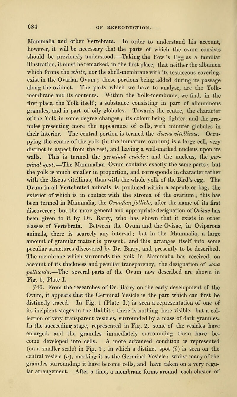 Mammalia and other Vertebrata. In order to understand his account, however, it will be necessary that the parts of which the ovum consists should be previously understood.—Taking the Fowl's Egg as a familiar illustration, it must be remarked, in the first place, that neither the albumen which forms the white, nor the shell-membrane with its testaceous covering, exist in the Ovarian Ovum ; these portions being added during its passage along the oviduct. The parts which we have to analyse, are the Yolk- membrane and its contents. Within the Yolk-membrane, we find, in the first place, the Yolk itself; a substance consisting in part of albuminous granules, and in part of oily globules. Towards the centre, the character of the Yolk in some degree changes ; its colour being lighter, and the gra- nules presenting more the appearance of cells, with minuter globules in their interior. The central portion is termed the discus vitellinus. Occu- pying the centre of the yolk (in the immature ovulum) is a large cell, very distinct in aspect from tbe rest, and having a well-marked nucleus upon its walls. This is termed the germinal vesicle; and the nucleus, the ger- minal spot.—The Mammalian Ovum contains exactly the same parts ; but the yolk is much smaller in proportion, and corresponds in character rather with the discus vitellinus, than with the whole yolk of the Bird's egg. The Ovum in all Vertebrated animals is produced within a capsule or bag, the exterior of which is in contact with the stroma of the ovarium; this has been termed in Mammalia, the Graafian follicle, after the name of its first discoverer ; but the more general and appropriate designation of Ovisac has been given to it by Dr. Barry, who has shown that it exists in other classes of Vertebrata. Between the Ovum and the Ovisac, in Oviparous animals, there is scarcely any interval; but in the Mammalia, a large amount of granular matter is present; and this arranges itself into some peculiar structures discovered by Dr. Barry, and presently to be described. The membrane which surrounds the yolk in Mammalia has received, on account of its thickness and peculiar transparency, the designation of zona pellucida.—The several parts of the Ovum now described are shown in Fig. 5, Plate I. 740. From the researches of Dr. Barry on the early development of the Ovum, it appears that the Germinal Vesicle is the part which can first be distinctly traced. In Fig. 1 (Plate I.) is seen a representation of one of its incipient stages in the Rabbit; there is nothing here visible, but a col- lection of very transparent vesicles, surrounded by a mass of dark granules. In the succeeding stage, represented in Fig. 2, some of the vesicles have enlarged, and the granules immediately surrounding them have be- come developed into cells. A more advanced condition is represented (on a smaller scale) in Fig. 3 ; in which a distinct spot (6) is seen on the central vesicle (a), marking it as the Germinal Vesicle ; whilst many of the granules surrounding it have become cells, and have taken on a very regu- lar arrangement. After a time, a membrane forms around each cluster of
