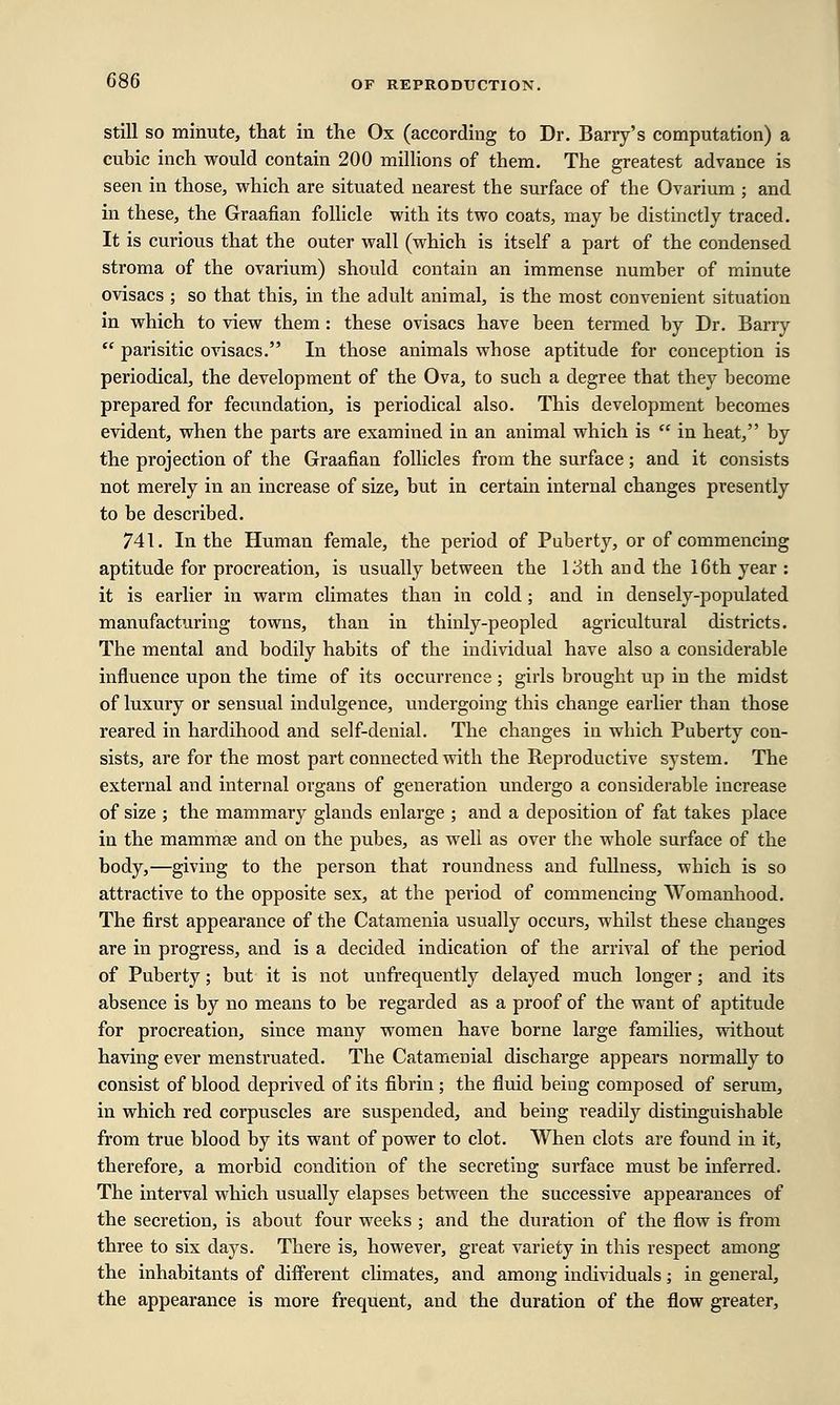 still so minute, that in the Ox (according to Dr. Barry's computation) a cubic inch would contain 200 millions of them. The greatest advance is seen in those, which are situated nearest the surface of the Ovarium ; and in these, the Graafian follicle with its two coats, may be distinctly traced. It is curious that the outer wall (which is itself a part of the condensed stroma of the ovarium) should contain an immense number of minute ovisacs ; so that this, in the adult animal, is the most convenient situation in which to view them : these ovisacs have been termed by Dr. Barry  parisitic ovisacs. In those animals whose aptitude for conception is periodical, the development of the Ova, to such a degree that they become prepared for fecundation, is periodical also. This development becomes evident, when the parts are examined in an animal which is  in heat, by the projection of the Graafian follicles from the surface; and it consists not merely in an increase of size, but in certain internal changes presently to be described. 741. In the Human female, the period of Puberty, or of commencing aptitude for procreation, is usually between the 13th and the 16th year : it is earlier in warm climates than in cold ; and in densely-populated manufacturing towns, than in thinly-peopled agricultural districts. The mental and bodily habits of the individual have also a considerable influence upon the time of its occurrence; girls brought up in the midst of luxury or sensual indulgence, undergoing this change earlier than those reared in hardihood and self-denial. The changes in which Puberty con- sists, are for the most part connected with the Reproductive system. The external and internal organs of generation undergo a considerable increase of size ; the mammary glands enlarge ; and a deposition of fat takes place in the mammse and on the pubes, as well as over the whole surface of the body,—giving to the person that roundness and fullness, which is so attractive to the opposite sex, at the pei-iod of commencing Womanhood. The first appearance of the Catamenia usually occurs, whilst these changes are in progress, and is a decided indication of the arrival of the period of Puberty; but it is not unfrequently delayed much longer; and its absence is by no means to be regarded as a proof of the want of aptitude for procreation, since many women have borne large families, without having ever menstruated. The Catamenial discharge appears normally to consist of blood deprived of its fibrin ; the fluid being composed of serum, in which red corpuscles are suspended, and being readily distinguishable from true blood by its want of power to clot. When clots are found in it, therefore, a morbid condition of the secreting surface must be inferred. The interval which usually elapses between the successive appearances of the secretion, is about four weeks ; and the duration of the flow is from three to six days. There is, however, great variety in this respect among the inhabitants of different climates, and among individuals; in general, the appearance is more frequent, and the duration of the flow greater,