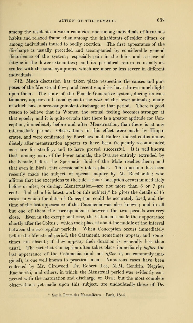 among the residents in warm countries, and among individuals of luxurious habits and relaxed frame, than among the inhabitants of colder climes, or among individuals inured to bodily exertion. The first appearance of the discharge is usually preceded and accompanied by considerable general disturbance of the system ; especially pain in the loins and a sense of fatigue in the lower extremities; and its periodical return is usually at- tended with the same symptoms, which are more or less severe in different individuals. 742. Much discussion has taken place respecting the causes and pur- poses of the Menstrual flow ; and recent enquiries have thrown much light upon them. The state of the Female Generative system, during its con- tinuance, appears to be analogous to the heat of the lower animals ; many of which have a sero-sanguinolent discharge at that period. There is good reason to believe that in Women the sexual feeling becomes stronger at that epoch; and it is quite certain that there is a greater aptitude for Con- ception, immediately before and after Menstruation, than there is at any intermediate period. Observations to this effect were made by Hippo- crates, and were confirmed by Boerhaave and Haller; indeed coitus imme- diately after menstruation appears to have been frequently recommended as a cure for sterility, and to have proved successful. It is well known that, among many of the lower animals, the Ova are entirely extruded by the Female, before the Spermatic fluid of the Male reaches them; and that even in Birds, this occasionally takes place. This question has been recently made the subject of special enquiry by M. Raciborski; who affirms that the exceptions to the rule—that Conception occurs immediately before or after, or during, Menstruation—are not more than 6 or 7 per cent. Indeed in his latest work on this subject,* he gives the details of 15 cases, in which the date of Conception could be accurately fixed, and the time of the last appearance of the Catamenia was also known ; and in all but one of them, the correspondence between the two periods was very close. Even in the exceptional case, the Catamenia made their appearance shortly after the Coitus ; which took place at about the middle of the interval between the two regular periods. When Conception occurs immediately before the Menstrual period, the Catamenia sometimes appear, and some- times are absent; if they appear, their duration is generally less than usual. The fact that Conception often takes place immediately before the last appearance of the Catamenia (and not after it, as commonly ima- gined), is one well known to practical men. Numerous cases have been collected by Mr. Girdwood, Dr. Robert Lee, MM. Gendrin, Negrier, Raciborski, and others, in which the Menstrual period was evidently con- nected with the maturation and discharge of Ova; but the most complete observations yet made upon this subject, are undoubtedly those of Dr. * Sur la Ponte des Mammiferes. Paris, 1844.