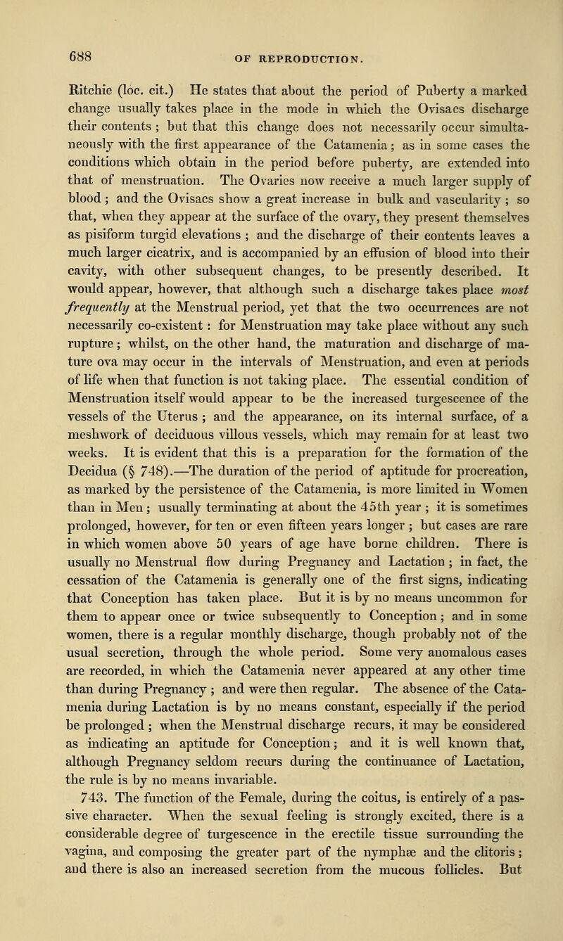 Ritchie (loc. cit.) He states that about the period of Puberty a marked change usually takes place in the mode in which the Ovisacs discharge their contents ; but that this change does not necessarily occur simulta- neously with the first appearance of the Catamenia; as in some cases the conditions which obtain in the period before puberty, are extended into that of menstruation. The Ovaries now receive a much larger supply of blood ; and the Ovisacs show a great increase in bulk and vascularity ; so that, when they appear at the surface of the ovary, they present themselves as pisiform turgid elevations ; and the discharge of their contents leaves a much larger cicatrix, and is accompanied by an effusion of blood into their cavity, with other subsequent changes, to be presently described. It would appear, however, that although such a discharge takes place most frequently at the Menstrual period, yet that the two occurrences are not necessarily co-existent: for Menstruation may take place without any such rupture; whilst, on the other hand, the maturation and discharge of ma- ture ova may occur in the intervals of Menstruation, and even at periods of life when that function is not taking place. The essential condition of Menstruation itself would appear to be the increased turgescence of the vessels of the Uterus ; and the appearance, on its internal surface, of a meshwork of deciduous villous vessels, which may remain for at least two weeks. It is evident that this is a preparation for the formation of the Decidua (§ 748).—The duration of the period of aptitude for procreation, as marked by the persistence of the Catamenia, is more limited in Women than in Men; usually terminating at about the 45 th year ; it is sometimes prolonged, however, for ten or even fifteen years longer ; but cases are rare in which women above 50 years of age have borne children. There is usually no Menstrual flow during Pregnancy and Lactation ; in fact, the cessation of the Catamenia is generally one of the first signs, indicating that Conception has taken place. But it is by no means uncommon for them to appear once or twice subsequently to Conception; and in some women, there is a regular monthly discharge, though probably not of the usual secretion, through the whole period. Some very anomalous cases are recorded, in which the Catamenia never appeared at any other time than during Pregnancy ; and were then regular. The absence of the Cata- menia during Lactation is by no means constant, especially if the period be prolonged ; when the Menstrual discharge recurs, it may be considered as indicating an aptitude for Conception; and it is well known that, although Pregnancy seldom recurs during the continuance of Lactation, the rule is by no means invariable. 743. The function of the Female, during the coitus, is entirely of a pas- sive character. When the sexual feeling is strongly excited, there is a considerable degree of turgescence in the erectile tissue surrounding the vagina, and composing the greater part of the nymphse and the clitoris; and there is also an increased secretion from the mucous follicles. But
