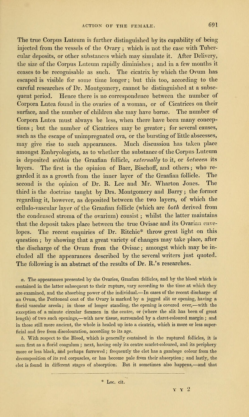 The true Corpus Luteum is further distinguished by its capability of being- injected from the vessels of the Ovary ; which is not the case with Tuber- cular deposits, or other substances which may simulate it. After Delivery, the size of the Corpus Luteum rapidly diminishes ; and in a few months it ceases to be recognisable as such. The cicatrix by which the Ovum has escaped is visible for some time longer; but this too, according to the careful researches of Dr. Montgomery, cannot be distinguished at a subse- quent period. Hence there is no correspondence between the number of Corpora Lutea found in the ovaries of a woman, or of Cicatrices on their surface, and the number of children she may have borne. The number of Corpora Lutea must always be less, when there have been many concep- tions ; but the number of Cicatrices may be greater; for several causes, such as the escape of unimpregnated ova, or the bursting of little abscesses, may give rise to such appearances. Much discussion has taken place amongst Embryologists, as to whether the substance of the Corpus Luteum is deposited within the Graafian follicle, externally to it, or between its layers. The first is the opinion of Baer, Bischoff, and others; who re- garded it as a growth from the inner layer of the Graafian follicle. The second is the opinion of Dr. R. Lee and Mr. Wharton Jones. The third is the doctrine taught by Drs. Montgomery and Barry; the former regarding it, however, as deposited between the two layers, of which the cellulo-vascular layer of the Graafian follicle (which are both derived from the condensed stroma of the ovarium) consist; whilst the latter maintains that the deposit takes place between the true Ovisac and its Ovarian enve- lopes. The recent enquiries of Dr. Ritchie* throw great light on this question ; by showing that a great variety of changes may take place, after the discharge of the Ovum from the Ovisac; amongst which may be in- cluded all the appearances described by the several writers just quoted. The following is an abstract of the results of Dr. R.'s researches. a. The appearances presented by the Ovaries, Graafian follicles, and by the blood which is contained in the latter subsequent to their rupture, vary according to the time at which they are examined, and the absorbing power of the individual.—In cases of the recent discharge of an Ovum, the Peritoneal coat of the Ovary is marked by a jagged slit or opening, having a florid vascular areola; in those of longer standing, the opening is covered over,—with the exception of a minute circular foramen in the centre, or (where the slit has been of great length) of two such openings,—with new tissue, surrounded by a claret-coloured margin; and in those still more ancient, the whole is healed up into a cicatrix, which is more or less super- ficial and free from discolouration, according to its age. b. With respect to the Blood, which is generally contained in the ruptured follicles, it is seen first as a florid coagulum; next, having only its centre scarlet-coloured, and its periphery more or less black, and perhaps furrowed; frequently the clot has a gamboge colour from the decomposition of its red corpuscles, or has become pale from their absorption; and lastly, the clot is found in different stages of absorption. But it sometimes also happens,'—and that * Loc. cit. Y Y 2