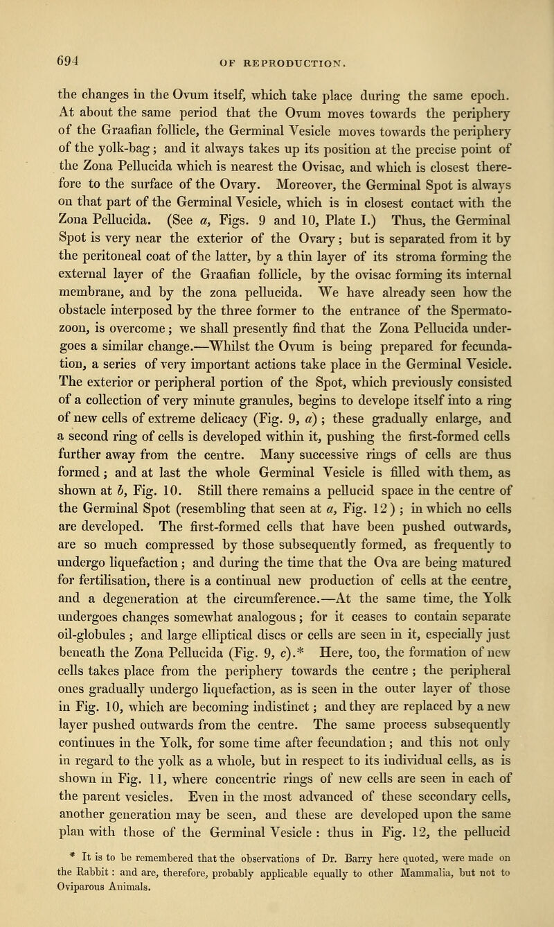 the changes in the Ovum itself, which take place during the same epoch. At about the same period that the Ovum moves towards the periphery of the Graafian follicle, the Germinal Vesicle moves towards the periphery of the yolk-bag; and it always takes up its position at the precise point of the Zona Pellucida which is nearest the Ovisac, and which is closest there- fore to the surface of the Ovary. Moreover, the Germinal Spot is always on that part of the Germinal Vesicle, which is in closest contact with the Zona Pellucida. (See a, Figs. 9 and 10, Plate I.) Thus, the Germinal Spot is very near the exterior of the Ovary; but is separated from it by the peritoneal coat of the latter, by a thin layer of its stroma forming the external layer of the Graafian follicle, by the ovisac forming its internal membrane, and by the zona pellucida. We have already seen how the obstacle interposed by the three former to the entrance of the Spermato- zoon, is overcome; we shall presently find that the Zona Pellucida under- goes a similar change.—Whilst the Ovum is being prepared for fecunda- tion, a series of very important actions take place in the Germinal Vesicle. The exterior or peripheral portion of the Spot, which previously consisted of a collection of very minute granules, begins to develope itself into a ring of new cells of extreme delicacy (Fig. 9, a) ; these gradually enlarge, and a second ring of cells is developed within it, pushing the first-formed cells further away from the centre. Many successive rings of cells are thus formed; and at last the whole Germinal Vesicle is filled with them, as shown at b, Fig. 10. Still there remains a pellucid space in the centre of the Germinal Spot (resembling that seen at a, Fig. 12) ; in which no cells are developed. The first-formed cells that have been pushed outwards, are so much compressed by those subsequently formed, as frequently to undergo liquefaction; and during the time that the Ova are being matured for fertilisation, there is a continual new production of cells at the centre and a degeneration at the circumference.—At the same time, the Yolk undergoes changes somewhat analogous; for it ceases to contain separate oil-globules ; and large elliptical discs or cells are seen in it, especially just beneath the Zona Pellucida (Fig. 9, c).* Here, too, the formation of new cells takes place from the periphery towards the centre ; the peripheral ones gradually undergo liquefaction, as is seen in the outer layer of those in Fig. 10, which are becoming indistinct; and they are replaced by a new layer pushed outwards from the centre. The same process subsequently continues in the Yolk, for some time after fecundation; and this not only in regard to the yolk as a whole, but in respect to its iudividual cells, as is shown in Fig. 11, where concentric rings of new cells are seen in each of the parent vesicles. Even in the most advanced of these secondary cells, another generation may be seen, and these are developed upon the same plan with those of the Germinal Vesicle : thus in Fig. 12, the pellucid * It is to be remembered that the observations of Dr. Barry here quoted, were made on the Rabbit: and are, therefore, probably applicable equally to other Mammalia, but not to Oviparous Animals.