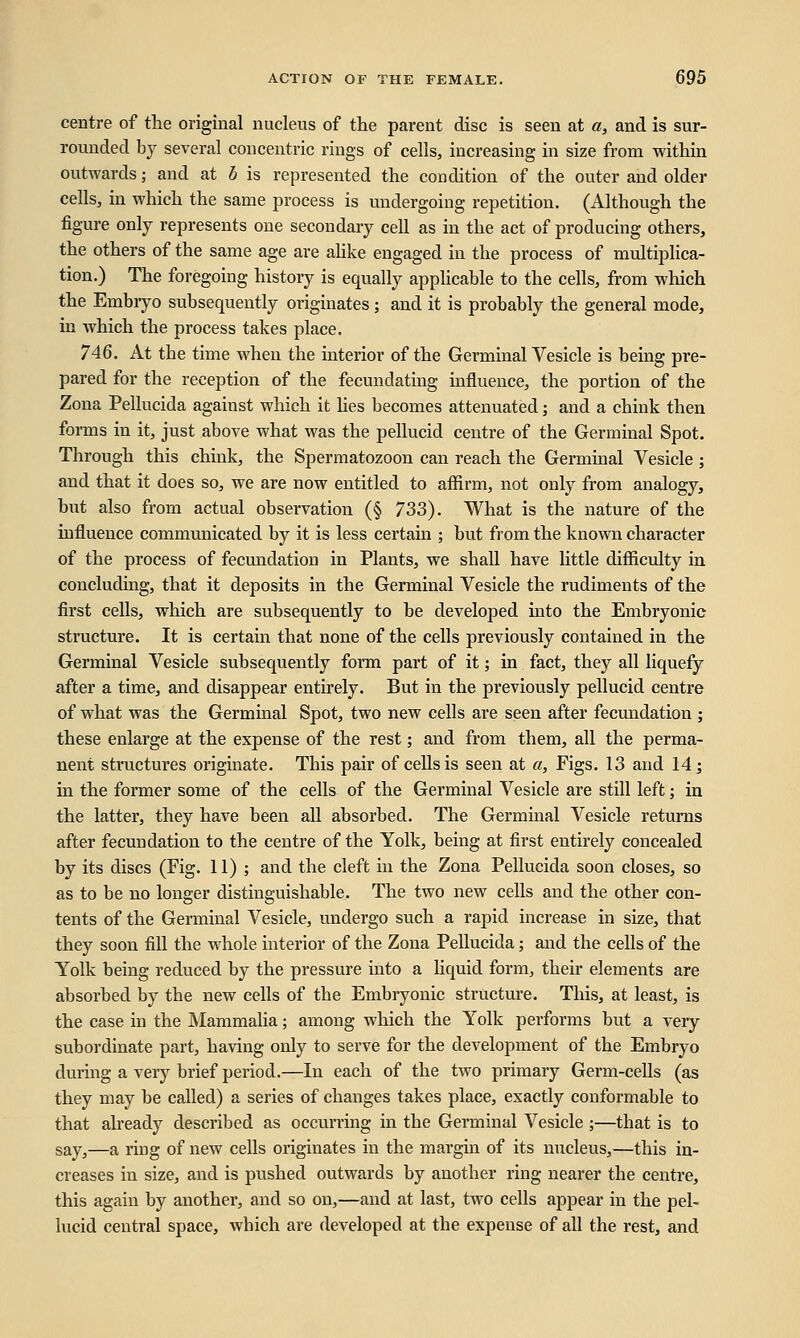centre of the original nucleus of the parent disc is seen at a, and is sur- rounded by several concentric rings of cells, increasing in size from within outwards; and at b is represented the condition of the outer and older cells, in which the same process is undergoing repetition. (Although the figure only represents one secondary cell as in the act of producing others, the others of the same age are alike engaged in the process of multiplica- tion.) The foregoing history is equally applicable to the cells, from which the Embryo subsequently originates; and it is probably the general mode, in which the process takes place. 746. At tbe time when the interior of the Germinal Vesicle is being pre- pared for the reception of the fecundating influence, the portion of the Zona Pellucida against which it lies becomes attenuated; and a chink then forms in it, just above what was the pellucid centre of the Germinal Spot. Through this chink, the Spermatozoon can reach the Germinal Vesicle ; and that it does so, we are now entitled to affirm, not only from analogy, but also from actual observation (§ 733). What is the nature of the influence communicated by it is less certain ; but from the known character of the process of fecundation in Plants, we shall have little difficulty in concluding, that it deposits in the Germinal Vesicle the rudiments of the first cells, which are subsequently to be developed into the Embryonic structure. It is certain that none of the cells previously contained in the Germinal Vesicle subsequently form part of it; in fact, they all liquefy after a time, and disappear entirely. But in the previously pellucid centre of what was the Germinal Spot, two new cells are seen after fecundation ; these enlarge at the expense of the rest; and from them, all the perma- nent structures originate. This pair of cells is seen at a, Figs. 13 and 14 ; in the former some of the cells of the Germinal Vesicle are still left; in the latter, they have been all absorbed. The Germinal Vesicle returns after fecundation to the centre of the Yolk, being at first entirely concealed by its discs (Fig. 11); and the cleft in the Zona Pellucida soon closes, so as to be no longer distinguishable. The two new cells and the other con- tents of the Germinal Vesicle, undergo such a rapid increase in size, that they soon fill the whole interior of the Zona Pellucida; and the cells of the Yolk being reduced by the pressure into a liquid form, their elements are absorbed by the new cells of the Embryonic structure. This, at least, is the case in the Mammalia; among which the Yolk performs but a very subordinate part, having only to serve for the development of the Embryo during a very brief period.—In each of the two primary Germ-cells (as they may be called) a series of changes takes place, exactly conformable to that already described as occurring in the Germinal Vesicle ;—that is to say,—a ring of new cells originates in the margin of its nucleus,—this in- creases in size, and is pushed outwards by another ring nearer the centre, this again by another, and so on,—and at last, two cells appear in the pel- lucid central space, which are developed at the expense of all the rest, and