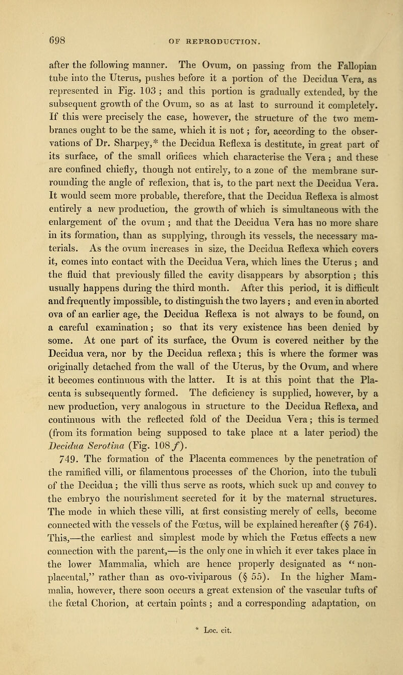after the following manner. The Ovum, on passing from the Fallopian tube into the Uterus, pushes before it a portion of the Decidua Vera, as represented in Fig. 103 ; and this portion is gradually extended, by the subsequent growth of the Ovum, so as at last to surround it completely. If this were precisely the case, however, the structure of the two mem- branes ought to be the same, which it is not; for, according to the obser- vations of Dr. Sharpey,* the Decidua Reflexa is destitute, in great part of its surface, of the small orifices which characterise the Vera; and these are confined chiefly, though not entirely, to a zone of the membrane sur- rounding the angle of reflexion, that is, to the part next the Decidua Vera. It would seem more probable, therefore, that the Decidua Reflexa is almost entirely a new production, the growth of which is simultaneous with the enlargement of the ovum ; and that the Decidua Vera has no more share in its formation, than as supplying, through its vessels, the necessary ma- terials. As the ovum increases in size, the Decidua Reflexa which covers it, comes into contact with the Decidua Vera, which lines the Uterus ; and the fluid that previously filled the cavity disappears by absorption ; this usually happens during the third month. After this period, it is difficult and frequently impossible, to distinguish the two layers ; and even in aborted ova of an earlier age, the Decidua Reflexa is not always to be found, on a careful examination; so that its very existence has been denied by some. At one part of its surface, the Ovum is covered neither by the Decidua vera, nor by the Decidua reflexa; this is where the former was originally detached from the wall of the Uterus, by the Ovum, and where it becomes continuous with the latter. It is at this point that the Pla- centa is subsequently formed. The deficiency is supplied, however, by a new production, very analogous in structure to the Decidua Reflexa, and continuous with the reflected fold of the Decidua Vera; this is termed (from its formation being supposed to take place at a later period) the Decidua Serotina (Fig. 108/). 749. The formation of the Placenta commences by the penetration of the ramified villi, or filamentous processes of the Chorion, into the tubuli of the Decidua; the villi thus serve as roots, which suck up and convey to the embryo the nourishment secreted for it by the maternal structures. The mode in which these villi, at first consisting merely of cells, become connected with the vessels of the Foetus, will be explained hereafter (§ 764). This,—the earliest and simplest mode by which the Foetus effects a new connection with the parent,—is the only one in which it ever takes place in the lower Mammalia, which are hence properly designated as non- placental, rather than as ovo-viviparous (§ 55). In the higher Mam- malia, however, there soon occurs a great extension of the vascular tufts of the foetal Chorion, at certain points ; and a corresponding adaptation, on * Loc. cit.