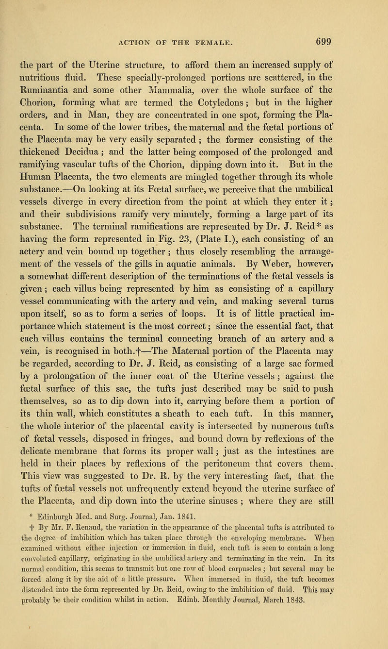 the part of the Uterine structure, to afford them an increased supply of nutritious fluid. These specially-prolonged portions are scattered, in the Ruminantia and some other Mammalia, over the whole surface of the Chorion, forming what are termed the Cotyledons; but in the higher orders, and in Man, they are concentrated in one spot, forming the Pla- centa. In some of the lower tribes, the maternal and the foetal portions of the Placenta may be very easily separated ; the former consisting of the thickened Decidua ; and the latter being composed of the prolonged and ramifying vascular tufts of the Chorion, dipping down into it. But in the Human Placenta, the two elements are mingled together through its whole substance.—On looking at its Fcetal surface, we perceive that the umbilical vessels diverge in every direction from the point at which they enter it; and their subdivisions ramify very minutely, forming a large part of its substance. The terminal ramifications are represented by Dr. J. Reid* as having the form represented in Fig. 23, (Plate I.), each consisting of an actery and vein bound up together ; thus closely resembling the arrange- ment of the vessels of the gills in aquatic animals. By Weber, however, a somewhat different description of the terminations of the fcetal vessels is given; each villus being represented by him as consisting of a capillary vessel communicating with the artery and vein, and making several turns upon itself, so as to form a series of loops. It is of little practical im- portance which statement is the most correct; since the essential fact, that each villus contains the terminal connecting branch of an artery and a vein, is recognised in both.f—The Maternal portion of the Placenta may be regarded, according to Dr. J. Reid, as consisting of a large sac formed by a prolongation of the inner coat of the Uterine vessels ; against the fcetal surface of this sac, the tufts just described may be said to push themselves, so as to dip down into it, carrying before them a portion of its thin wall, which constitutes a sheath to each tuft. In this manner, tbe whole interior of the placental cavity is intersected by numerous tufts of foetal vessels, disposed in fringes, and bound down by reflexions of the delicate membrane that forms its proper wall; just as the intestines are held in their places by reflexions of the peritoneum that covers them. This view was suggested to Dr. R. by the very interesting fact, that the tufts of foetal vessels not unfrequently extend beyond the uterine surface of the Placenta, and dip down into the uterine sinuses ; where they are still * Edinburgh Med. and Surg. Journal, Jan. 1841. T By Mr. F. Renaud, the variation in the appearance of the placental tufts is attributed to the degree of imbibition which has taken place through the enveloping membrane. When examined without either injection or immersion in fluid, each tuft is seen to contain a long convoluted capillary, originating in the umbilical artery and terminating in the vein. In its normal condition, this seems to transmit but one row of blood corpuscles ; but several may be forced along it by the aid of a little pressure. When immersed in fluid, the tuft becomes distended into the form represented by Dr. Reid, owing to the imbibition of fluid. This may probably be their condition whilst in action. Edinb. Monthly Journal, March 1843.