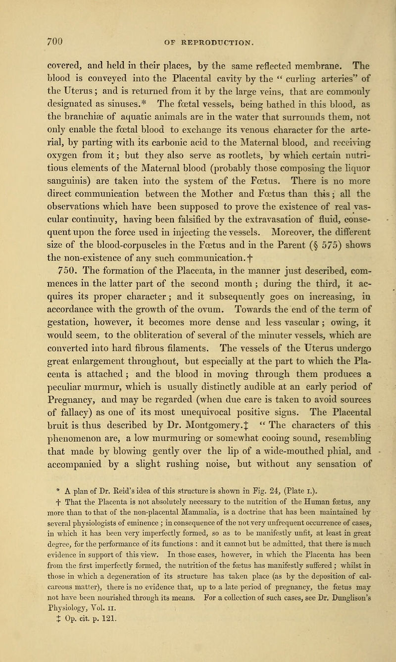 covered, and held in their places, by the same reflected membrane. The blood is conveyed into the Placental cavity by the  curling arteries of the Uterus; and is returned from it by the large veins, that are commonly designated as sinuses.* The foetal vessels, being bathed in this blood, as the branchiae of aquatic animals are in the water that surrounds them, not only enable the fcetal blood to exchange its venous character for the arte- rial, by parting with its carbonic acid to the Maternal blood, and receiving oxygen from it; but they also serve as rootlets, by which certain nutri- tious elements of the Maternal blood (probably those composing the liquor sanguinis) are taken into the system of the Foetus. There is no more direct communication between the Mother and Foetus than this; all the observations which have been supposed to prove the existence of real vas- cular continuity, having been falsified by the extravasation of fluid, conse- quent upon the force used in injecting the vessels. Moreover, the different size of the blood-corpuscles in the Foetus and in the Parent (§ 575) shows the non-existence of any such communication, f 750. The formation of the Placenta, in the manner just described, com- mences in the latter part of the second month ; during the third, it ac- quires its proper character; and it subsequently goes on increasing, in accordance with the growth of the ovum. Towards the end of the term of gestation, however, it becomes more dense and less vascular; owing, it would seem, to the obliteration of several of the minuter vessels, which are converted into hard fibrous filaments. The vessels of the Uterus undergo great enlargement throughout, but especially at the part to which the Pla- centa is attached; and the blood in moving through them produces a peculiar murmur, which is usually distinctly audible at an early period of Pregnancy, and may be regarded (when due care is taken to avoid sources of fallacy) as one of its most unequivocal positive signs. The Placental bruit is thus described by Dr. Montgomery.%  The characters of this phenomenon are, a low murmuring or somewhat cooing sound, resembling that made by blowing gently over the lip of a wide-mouthed phial, and accompanied by a slight rushing noise, but without any sensation of * A plan of Dr. Reid's idea of this structure is shown in Fig. 24, (Plate i.). + That the Placenta is not absolutely necessary to the nutrition of the Human fetus, any more than to that of the non-placental Mammalia, is a doctrine that has been maintained by several physiologists of eminence ; in consequence of the not very unfrequent occurrence of cases, in which it has been very imperfectly formed, so as to be manifestly unfit, at least in great degree, for the performance of its functions : and it cannot but be admitted, that there is much evidence in support of this view. In those cases, however, in which the Placenta has been from the first imperfectly formed, the nutrition of the fetus has manifestly suffered; whilst in those in which a degeneration of its structure has taken place (as by the deposition of cal- careous matter), there is no evidence that, up to a late period of pregnancy, the fetus may not have been nourished through its means. For a collection of such cases, see Dr. Dunglison's Physiology, Vol. n. X Op. cit. p. 121.