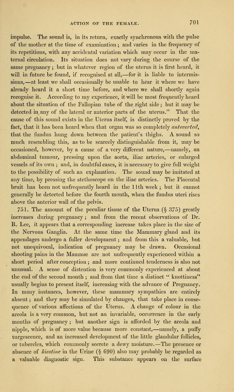 impulse. The sound is, in its return, exactly synchronous with the pulse of the mother at the time of examination ; and varies in the frequency of its repetitions, with any accidental variation which may occur in the ma- ternal circulation. Its situation does not vary during the course of the same pregnancy ; but in whatever region of the uterus it is first heard, it will in future be found, if recognised at all,—for it is liable to intermis- sions,—at least we shall occasionally be unable to hear it where we have already heard it a short time before, and where we shall shortly again recognise it. According to my experience, it will be most frequently heard about the situation of the Fallopian tube of the right side ; but it may be detected in any of the lateral or anterior parts of the uterus. That the cause of this sound exists in the Uterus itself, is distinctly proved by the fact, that it has been heard when that organ was so completely anteverted, that the fundus hung down between the patient's thighs. A sound so much resembling this, as to be scarcely distinguishable from it, may be occasioned, however, by a cause of a very different nature,—namely, an abdominal tumour, pressing upon the aorta, iliac arteries, or enlarged vessels of its own ; and, in doubtful cases, it is necessary to give full weight to the possibility of such an explanation. The sound may be imitated at any time, by pressing the stethoscope on the iliac arteries. The Placental bruit has been not unfrequently heard in the 11th week; but it cannot generally be detected before the fourth month, when the fundus uteri rises above the anterior wall of the pelvis. 751. The amount of the peculiar tissue of the Uterus (§ 375) greatly increases during pregnancy; and from the recent observations of Dr. R. Lee, it appears that a corresponding increase takes place in the size of the Nervous Ganglia. At the same time the Mammary gland and its appendages undergo a fuller development; and from this a valuable, but not unequivocal, indication of pregnancy may be drawn. Occasional shooting pains in the Mammse are not unfrequently experienced within a short period after conception; and more continued tenderness is also not unusual. A sense of distention is very commonly experienced at about the end of the second month ; and from that time a distinct  knottiness usually begins to present itself, increasing with the advance of Pregnancy. In many instances, however, these mammary sympathies are entirely absent; and they may be simulated by changes, that take place in conse- quence of various affections of the Uterus. A change of colour in the areola is a very common, but not an invariable, occurrence in the early months of pregnancy ; but another sign is afforded by the areola and nipple, which is of more value because more constant,—namely, a puffy turgescence, and an increased development of the little glandular follicles, or tubercles, which commonly secrete a dewy moisture.—The presence or absence of kiestine in the Urine (§ 690) also may probably be regarded as a valuable diagnostic sign. This substance appears on the surface