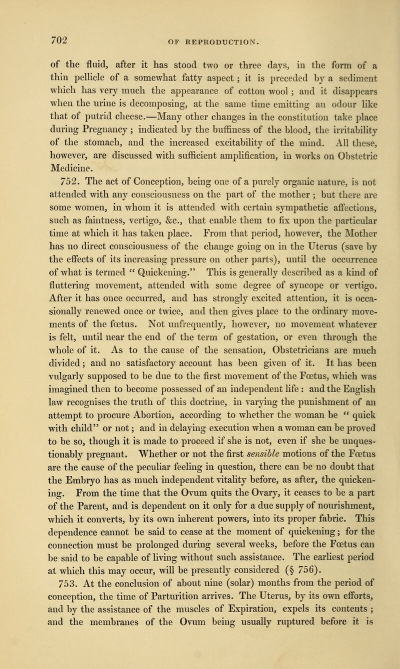of the fluid, after it has stood two or three days, in the form of a thin pellicle of a somewhat fatty aspect ; it is preceded by a sediment which has very much the appearance of cotton wool; and it disappears when the urine is decomposing, at the same time emitting an odour like that of putrid cheese.—Many other changes in the constitution take place during Pregnancy; indicated by the buffiness of the blood, the irritability of the stomach, and the increased excitability of the mind. All these, however, are discussed with sufficient amplification, in works on Obstetric Medicine. 752. The act of Conception, being one of a purely organic nature, is not attended with any consciousness on the part of the mother ; but there are some women, in whom it is attended with certain sympathetic affections, such as faintness, vertigo, &c, that enable them to fix upon the particular time at which it has taken place. From that period, however, the Mother has no direct consciousness of the change going on in the Uterus (save by the effects of its increasing pressure on other parts), until the occurrence of what is termed  Quickening. This is generally described as a kind of fluttering movement, attended with some degree of syncope or vertigo. After it has once occurred, and has strongly excited attention, it is occa- sionally renewed once or twice, and then gives place to the ordinary move- ments of the foetus. Not unfrequently, however, no movement whatever is felt, until near the end of the term of gestation, or even through the whole of it. As to the cause of the sensation, Obstetricians are much divided; and no satisfactory account has been given of it. It has been vulgarly supposed to be due to the first movement of the Foetus, which was imagined then to become possessed of an independent life : and the English law recognises the truth of this doctrine, in varying the punishment of an attempt to procure Abortion, according to whether the woman be  quick with child or not; and in delaying execution when a woman can be proved to be so, though it is made to proceed if she is not, even if she be unques- tionably pregnant. Whether or not the first sensible motions of the Foetus are the cause of the peculiar feeling in question, there can be no doubt that the Embryo has as much independent vitality before, as after, the quicken- ing. From the time that the Ovum quits the Ovary, it ceases to be a part of the Parent, and is dependent on it only for a due supply of nourishment, which it converts, by its own inherent powers, into its proper fabric. This dependence cannot be said to cease at the moment of quickening; for the connection must be prolonged during several weeks, before the Foetus can be said to be capable of living without such assistance. The earliest period at which this may occur, will be presently considered (§ 756). 753. At the conclusion of about nine (solar) months from the period of conception, the time of Parturition arrives. The Uterus, by its own efforts, and by the assistance of the muscles of Expiration, expels its contents ; and the membranes of the Ovum being usually ruptured befoi-e it is