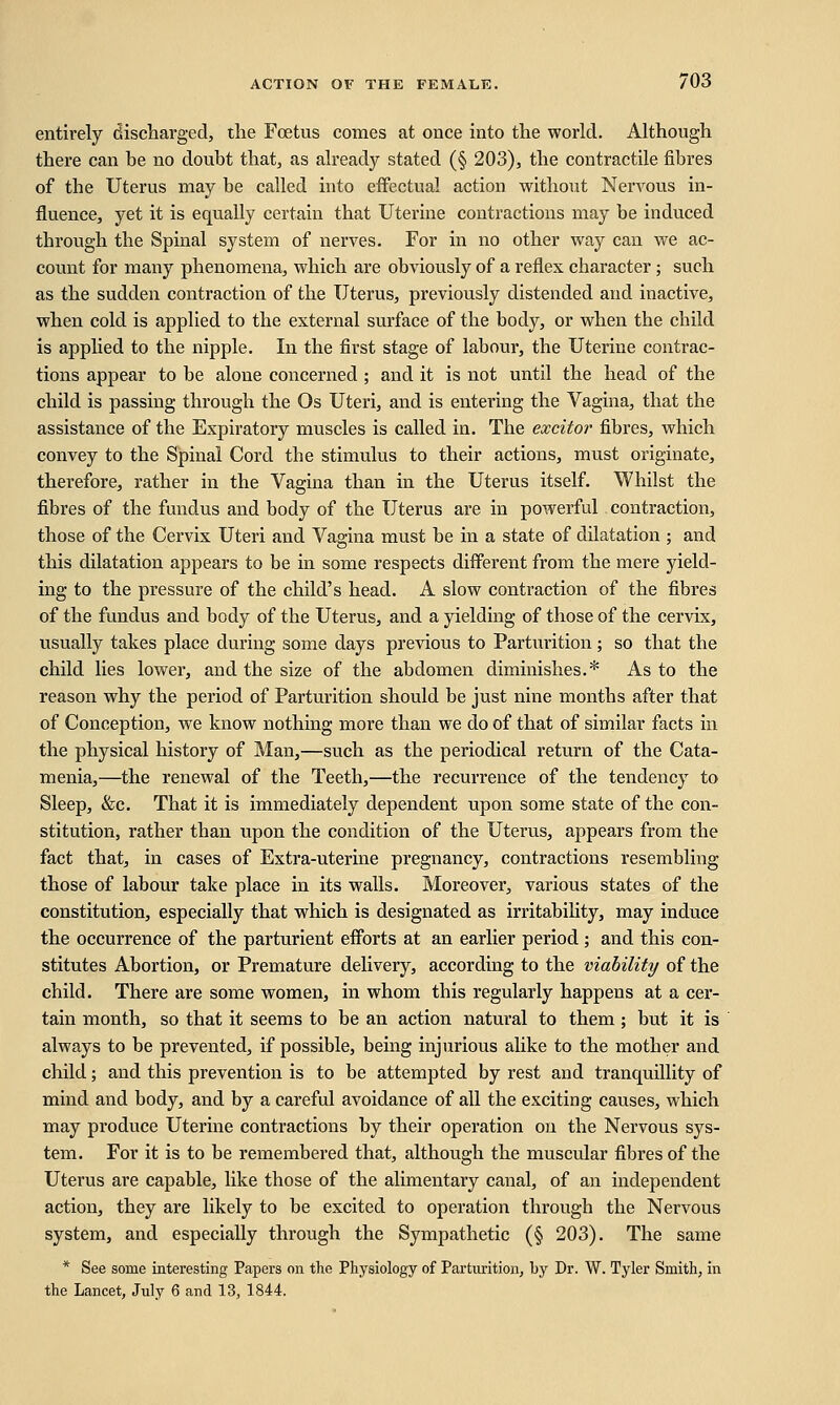 entirely discharged, the Foetus comes at once into the world. Although there can be no doubt that, as already stated (§ 203), the contractile fibres of the Uterus may be called into effectual action without Nervous in- fluence, yet it is equally certain that Uterine contractions may be induced through the Spinal system of nerves. For in no other way can we ac- count for many phenomena, which are obviously of a reflex character ; such as the sudden contraction of the Uterus, previously distended and inactive, when cold is applied to the external surface of the body, or when the cbild is applied to the nipple. In the first stage of labour, the Uterine contrac- tions appear to be alone concerned; and it is not until the head of the child is passing through the Os Uteri, and is entering the Vagina, that the assistance of the Expiratory muscles is called in. The excitor fibres, which convey to the Spinal Cord the stimulus to their actions, must originate, therefore, rather in the Vagina than in the Uterus itself. Whilst the fibres of the fundus and body of the Uterus are in powerful contraction, those of the Cervix Uteri and Vagina must be in a state of dilatation ; and this dilatation appears to be in some respects different from the mere yield- ing to the pressure of the child's head. A slow contraction of the fibres of the fundus and body of the Uterus, and a yielding of those of the cervix, usually takes place during some days previous to Parturition; so that the child lies lower, and the size of the abdomen diminishes.* As to the reason why the period of Parturition should be just nine months after that of Conception, we know nothing more than we do of that of similar facts in the physical history of Man,—such as the periodical return of the Cata- menia,—the renewal of the Teeth,—the recurrence of the tendency to Sleep, &c. That it is immediately dependent upon some state of the con- stitution, rather than upon the condition of the Uterus, appears from the fact that, in cases of Extra-uterine pregnancy, contractions resembling those of labour take place in its walls. Moreover, various states of the constitution, especially that which is designated as irritability, may induce the occurrence of the parturient efforts at an earlier period ; and this con- stitutes Abortion, or Premature delivery, according to the viability of the child. There are some women, in whom this regularly happens at a cer- tain month, so that it seems to be an action natural to them; but it is always to be prevented, if possible, being injurious alike to the mother and child; and this prevention is to be attempted by rest and tranquillity of mind and body, and by a careful avoidance of all the exciting causes, which may produce Uterine contractions by their operation on the Nervous sys- tem. For it is to be remembered that, although the muscular fibres of the Uterus are capable, like those of the alimentary canal, of an independent action, they are likely to be excited to operation through the Nervous system, and especially through the Sympathetic (§ 203). The same * See some interesting Papers on the Physiology of Parturition, by Dr. W. Tyler Smith, in the Lancet, July 6 and 13, 1844.