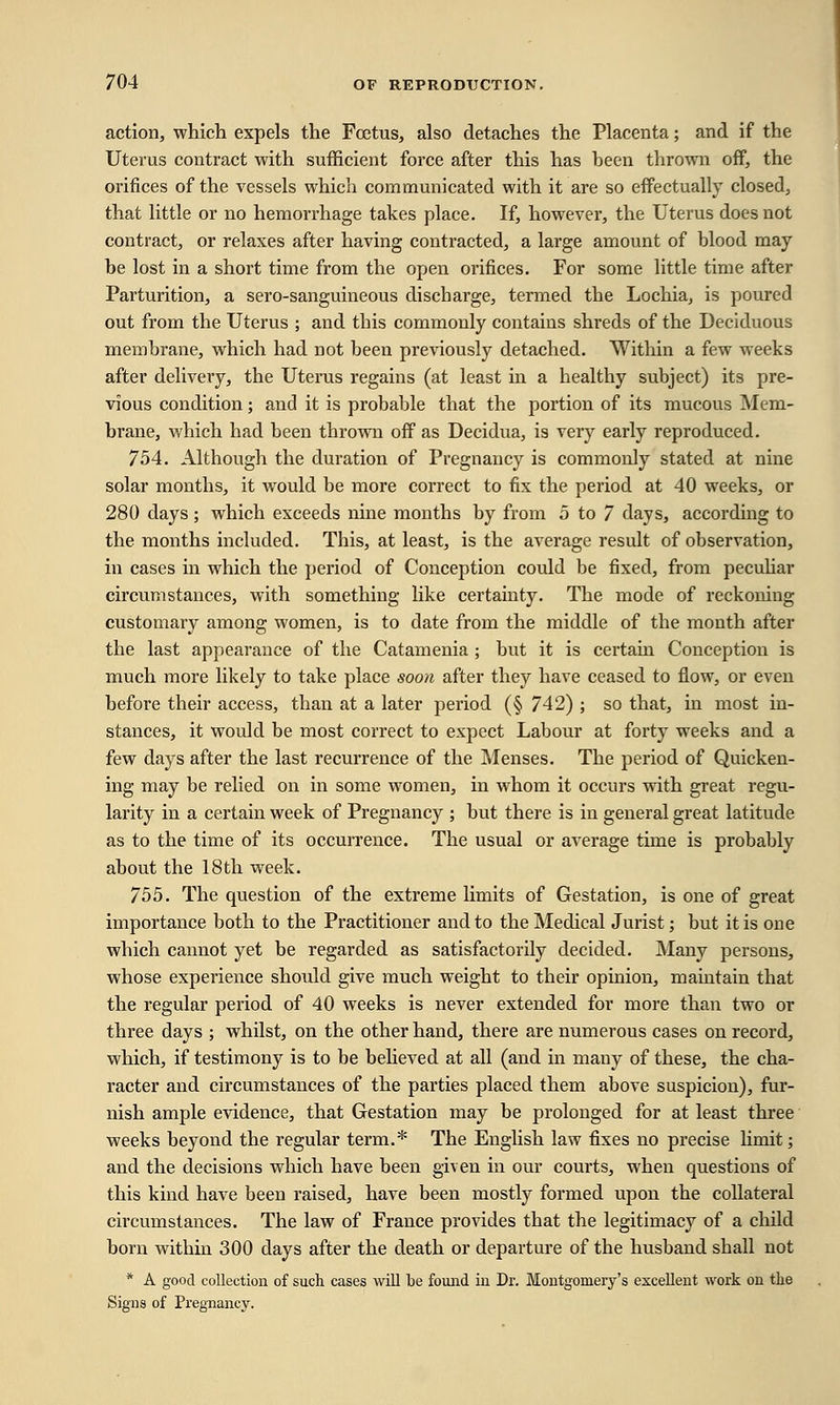 action, which expels the Fcetus, also detaches the Placenta; and if the Uterus contract with sufficient force after this has heen thrown off, the orifices of the vessels which communicated with it are so effectually closed, that little or no hemorrhage takes place. If, however, the Uterus does not contract, or relaxes after having contracted, a large amount of blood may be lost in a short time from the open orifices. For some little time after Parturition, a sero-sanguineous discharge, termed the Lochia, is poured out from the Uterus ; and this commonly contains shreds of the Deciduous membrane, which had not been previously detached. Within a few weeks after delivery, the Uterus regains (at least in a healthy subject) its pre- vious condition; and it is probable that the portion of its mucous Mem- brane, which had been thrown off as Decidua, is very early reproduced. 754. Although the duration of Pregnancy is commonly stated at nine solar months, it would be more correct to fix the period at 40 weeks, or 280 days ; which exceeds nine months by from 5 to 7 days, according to the months included. This, at least, is the average result of observation, in cases in which the period of Conception could be fixed, from peculiar circumstances, with something like certainty. The mode of reckoning customary among women, is to date from the middle of the month after the last appearance of the Catamenia ; but it is certain Conception is much more likely to take place soon after they have ceased to flow, or even before their access, than at a later period (§ 742) ; so that, in most in- stances, it would be most correct to expect Labour at forty weeks and a few days after the last recurrence of the Menses. The period of Quicken- ing may be relied on in some women, in whom it occurs with great regu- larity in a certain week of Pregnancy ; but there is in general great latitude as to the time of its occurrence. The usual or average time is probably about the 18th week. 755. The question of the extreme limits of Gestation, is one of great importance both to the Practitioner and to the Medical Jurist; but it is one which cannot yet be regarded as satisfactorily decided. Many persons, whose experience should give much weight to their opinion, maintain that the regular period of 40 weeks is never extended for more than two or three days ; whilst, on the other hand, there are numerous cases on record, which, if testimony is to be believed at all (and in many of these, the cha- racter and circumstances of the parties placed them above suspicion), fur- nish ample evidence, that Gestation may be prolonged for at least three weeks beyond the regular term.* The English law fixes no precise limit; and the decisions which have been given in our courts, when questions of this kind have been raised, have been mostly formed upon the collateral circumstances. The law of France provides that the legitimacy of a child born within 300 days after the death or departure of the husband shall not * A good collection of such cases will be found in Dr. Montgomery's excellent work on tlie Signs of Pregnancy.
