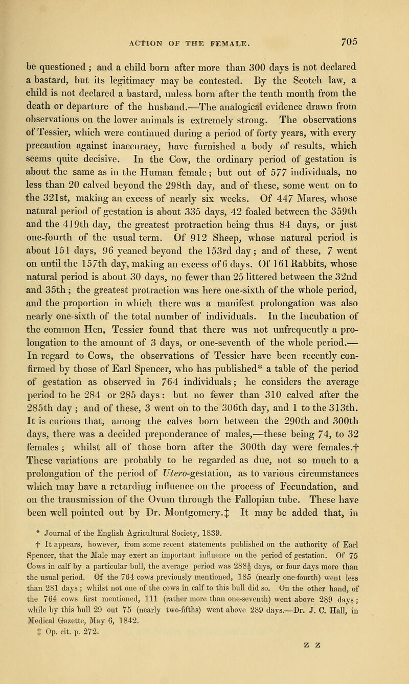 be questioned ; and a child born after more than 300 days Is not declared a bastard, but its legitimacy may be contested. By the Scotch law, a child is not declared a bastard, unless born after the tenth month from the death or departure of the husband.—The analogical evidence drawn from observations on the lower animals is extremely strong. The observations of Tessier, which were continued during a period of forty years, with every precaution against inaccuracy, have furnished a body of results, which seems quite decisive. In the Cow, the ordinary period of gestation is about the same as in the Human female; but out of 577 individuals, no less than 20 calved beyond the 298th day, and of these, some went on to the 321st, making an excess of nearly six weeks. Of 447 Mares, whose natural period of gestation is about 335 days, 42 foaled between the 359th and the 419th day, the greatest protraction being thus 84 days, or just one-fourth of the usual term. Of 912 Sheep, whose natural period is about 151 days, 96 yeaned beyond the 153rd day; and of these, 7 went on until the 157th day, making an excess of 6 days. Of 1 61 Rabbits, whose natural period is about 30 days, no fewer than 25 littered between the 32nd and 35th ; the greatest protraction was here one-sixth of the whole period, and the proportion in which there was a manifest prolongation was also nearly one-sixth of the total number of individuals. In the Incubation of the common Hen, Tessier found that there was not unfrequently a pro- longation to the amount of 3 days, or one-seventh of the whole period.— In regard to Cows, the observations of Tessier have been recently con- firmed by those of Earl Spencer, who has published* a table of the period of gestation as observed in 764 individuals; he considers the average period to be 284 or 285 days: but no fewer than 310 calved after the 285th day ; and of these, 3 went on to the 306th day, and 1 to the 313th. It is curious that, among the calves born between the 290th and 300th days, there was a decided preponderance of males,—these being 74, to 32 females ; whilst all of those born after the 300th day were females.-)* These valuations are probably to be regarded as due, not so much to a prolongation of the period of ZTtero-gestation, as to various circumstances which may have a retarding influence on the process of Fecundation, and on the transmission of the Ovum through the Fallopian tube. These have been well pointed out by Dr. Montgomery. ;£ It may be added that, in * Journal of the English Agricultural Society, 1839. + It appears, however, from some recent statements published on the authority of Earl Spencer, that the Male may exert an important influence on the period of gestation. Of 75 Cows in calf by a particular bull, the average period was 288^ days, or four days more than the usual period. Of the 764 cows previously mentioned, 185 (nearly one-fourth) went less than 281 days ; whilst not one of the cows in calf to this bull did so. On the other hand, of the 764 cows first mentioned, 111 (rather more than one-seventh) went above 289 days ; while by this bull 29 out 75 (nearly two-fifths) went above 289 days.—Dr. J. C. Hall, in Medical Gazette, May 6, 1842. $ Op. cit. p. 272. z z
