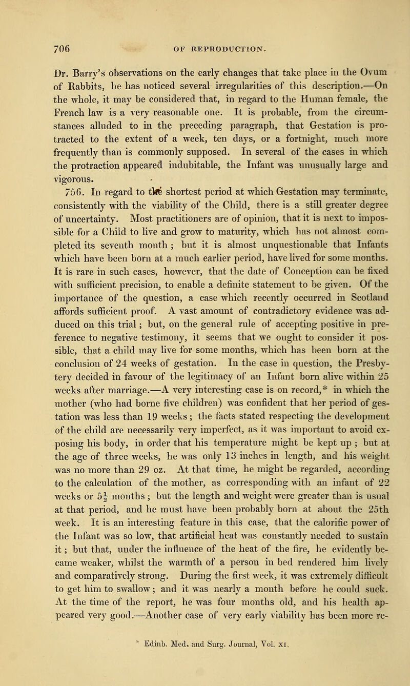 Dr. Barry's observations on the early changes that take place in the Ovum of Rabbits, he has noticed several irregularities of this description.—On the whole, it may be considered that, in regard to the Human female, the French law is a very reasonable one. It is probable, from the circum- stances alluded to in the preceding paragraph, that Gestation is pro- tracted to the extent of a week, ten days, or a fortnight, much more frequently than is commonly supposed. In several of the cases in which the protraction appeared indubitable, the Infant was unusually large and vigorous. 756. In regard to tbfe shortest period at which Gestation may terminate, consistently with the viability of the Child, there is a still greater degree of uncertainty. Most practitioners are of opinion, that it is next to impos- sible for a Child to live and grow to maturity, which has not almost com- pleted its seventh month ; but it is almost unquestionable that Infants which have been born at a much earlier period, have lived for some months. It is rare in such cases, however, that the date of Conception can be fixed with sufficient precision, to enable a definite statement to be given. Of the importance of the question, a case which recently occurred in Scotland affords sufficient proof. A vast amount of contradictory evidence was ad- duced on this trial; but, on the general rule of accepting positive in pre- ference to negative testimony, it seems that we ought to consider it pos- sible, that a child may live for some months, which has been born at the conclusion of 24 weeks of gestation. In the case in question, the Presby- tery decided in favour of the legitimacy of an Infant born alive within 25 weeks after marriage.—A very interesting case is on record,* in which the mother (who had borne five children) was confident that her period of ges- tation was less than 19 weeks; the facts stated respecting the development of the child are necessarily very imperfect, as it was important to avoid ex- posing his body, in order that his temperature might be kept up ; but at the age of three weeks, he was only 13 inches in length, and his weight was no more than 29 oz. At that time, he might be regarded, according to the calculation of the mother, as corresponding with an infant of 22 weeks or 5^ months ; but the length and weight were greater than is usual at that period, and he must have been probably born at about the 25th week. It is an interesting feature in this case, that the calorific power of the Infant was so low, that artificial heat was constantly needed to sustain it; but that, under the influence of the heat of the fire, he evidently be- came weaker, whilst the warmth of a person in bed rendered him lively and comparatively strong. During the first week, it was extremely difficult to get him to swallow; and it was nearly a month before he could suck. At the time of the report, he was four months old, and his health ap- peared very good.—Another case of very early viability has been more re- * Edinb. Med. and Surg. Journal, Vol. xi.