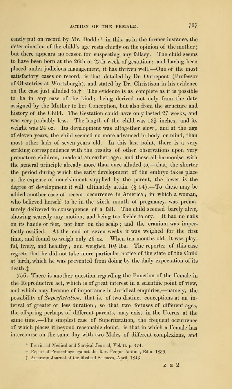 cently put on record by Mr. Dodd :* in this, as in the former instance, the determination of the child's age rests chiefly on the opinion of the mother ; but there appears no reason for suspecting any fallacy. The child seems to have been born at the 26th or 27th week of gestation ; and having been placed under judicious management, it has thriven well.—One of the most satisfactory cases on record, is that detailed by Dr. Outrepont (Professor of Obstetrics at Wurtzburgh), and stated by Dr. Christison in his evidence on the case just alluded to.-f The evidence is as complete as it is possible to be in any case of the kind; being derived not only from the date assigned by the Mother to her Conception, but also from the structure and history of the Child. The Gestation could have only lasted 27 weeks, and was very probably less. The length of the child was 13^ inches, and its weight was 24 oz. Its development was altogether slow ; and at the age of eleven years, the child seemed no more advanced in body or mind, than most other lads of seven years old. In this last point, there is a very striking correspondence with the results of other observations upon very premature children, made at an earlier age : and these all harmonise with the general principle already more than once alluded to,—that, the shorter the period during which the early development of the embryo takes place at the expense of nourishment supplied by the parent, the lower is the degree of development it will ultimately attain (§ 54).—To these may be added another case of recent occurrence in America ; in which a woman, who believed herself to be in the sixth month of pregnancy, was prema- turely delivered in consequence of a fall. The child seemed barely alive, showing scarcely any motion, and being too feeble to cry. It had no nails on its hands or feet, nor hair on the scalp ; and the cranium was imper- fectly ossified. At the end of seven weeks it was weighed for the first time, and found to weigh only 26 oz. When ten months old, it was play- ful, lively, and healthy ; and weighed 10y lbs. The reporter of this case regrets that he did not take more particular notice of the state of the Child at birth, which he was prevented from doing by the daily expectation of its death. J 756. There is another question regarding the Function of the Female in the Reproductive act, which is of great interest in a scientific point of view, and which may become of importance in Juridical enquiries,.—namely, the possibility of Superfcetation, that is, of two distinct conceptions at an in- terval of greater or less duration ; so that two foetuses of different ages, the offspring perhaps of different parents, may exist in the Uterus at the same time.—The simplest case of Superfcetation, the frequent occurrence of which places it beyond reasonable doubt, is that in which a Female has intercourse on the same day with two Males of different complexions, and * Provincial Medical and Surgical Journal, Vol. n. p. 474. T Report of Proceedings against the Rev. Fergus Jardine, Edin. 1839. + American Journal of the Medical Sciences, April, 1843. z z 2