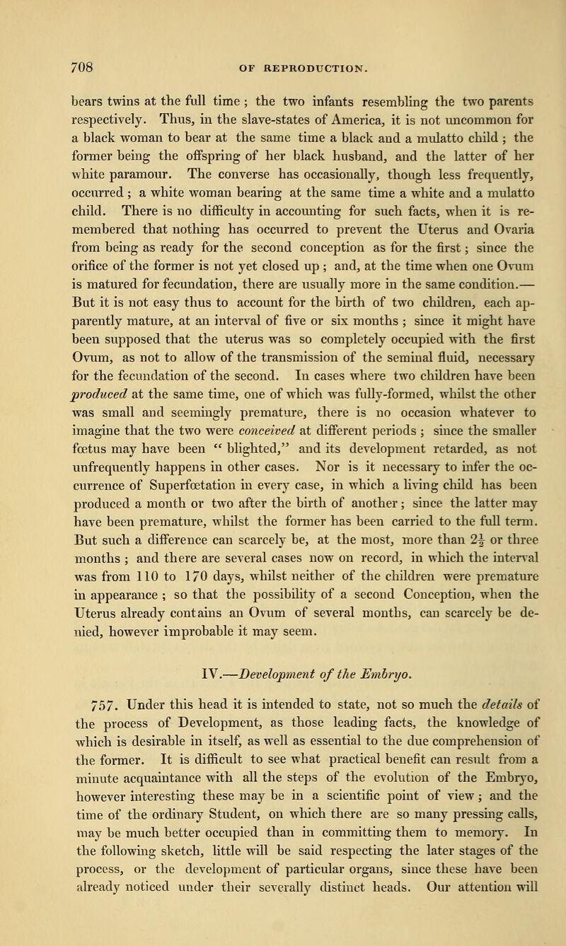 bears twins at the full time ; the two infants resembling the two parents respectively. Thus, in the slave-states of America, it is not uncommon for a black woman to bear at the same time a black and a mulatto child ; the former being the offspring of her black husband, and the latter of her white paramour. The converse has occasionally, though less frequently, occurred ; a white woman bearing at the same time a white and a mulatto child. There is no difficulty in accounting for such facts, when it is re- membered that nothing has occurred to prevent the Uterus and Ovaria from being as ready for the second conception as for the first; since the orifice of the former is not yet closed up ; and, at the time when one Ovum is matured for fecundation, there are usually more in the same condition.— But it is not easy thus to account for the birth of two children, each ap- parently mature, at an interval of five or six months ; since it might have been supposed that the uterus was so completely occupied with the first Ovum, as not to allow of the transmission of the seminal fluid, necessary for the fecundation of the second. In cases where two children have been produced at the same time, one of which was fully-formed, whilst the other was small and seemingly premature, there is no occasion whatever to imagine that the two were conceived at different periods ; since the smaller foetus may have been  blighted, and its development retarded, as not unfrequently happens in other cases. Nor is it necessary to infer the oc- currence of Superfcetation in every case, in which a living child has been produced a month or two after the birth of another ; since the latter may have been premature, whilst the former has been carried to the full term. But such a difference can scarcely be, at the most, more than 2-| or three months ; and there are several cases now on record, in which the interval was from 110 to 1/0 days, whilst neither of the children were premature in appearance ; so that the possibility of a second Conception, when the Uterus already contains an Ovum of several months, can scarcely be de- nied, however improbable it may seem. IV.—Development of the Emhryo. 757. Under this head it is intended to state, not so much the details of the process of Development, as those leading facts, the knowledge of which is desirable in itself, as well as essential to the due comprehension of the former. It is difficult to see what practical benefit can residt from a minute acquaintance with all the steps of the evolution of the Embryo, however interesting these may be in a scientific point of view; and the time of the ordinary Student, on which there are so many pressing calls, may be much better occupied than in committing them to memory. In the following sketch, little will be said respecting the later stages of the process, or the development of particular organs, since these have been already noticed under their severally distinct heads. Our attention will