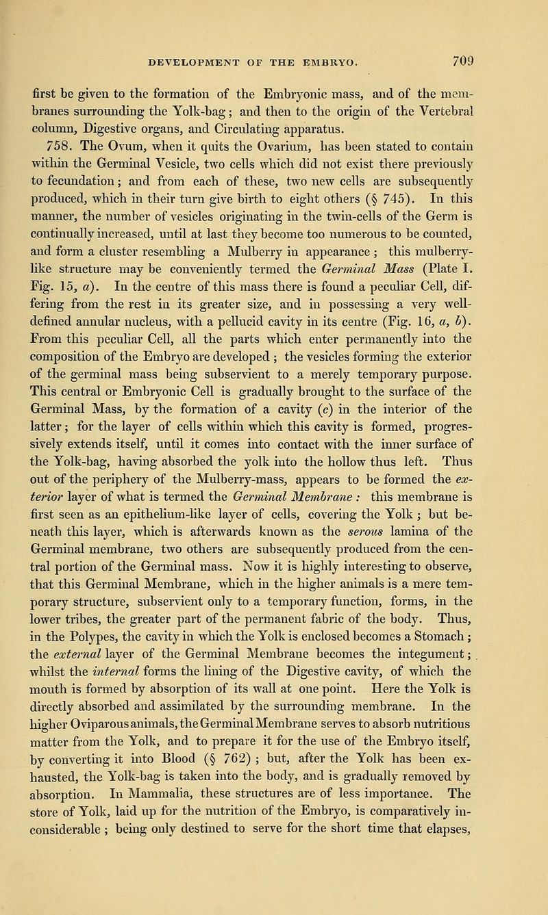 first be given to the formation of the Embryonic mass, and of the mem- branes surrounding the Yolk-bag; and then to the origin of the Vertebral column, Digestive organs, and Circulating apparatus. 758. The Ovum, when it quits the Ovarium, has been stated to contain within the Germinal Vesicle, two cells which did not exist there previously to fecundation; and from each of these, two new cells are subsequently produced, which in their turn give birth to eight others (§ 745). In this manner, the number of vesicles originating in the twin-cells of the Germ is continually increased, until at last they become too numerous to be counted, and form a cluster resembling a Mulberry in appearance ; this mulberry- like structure may be conveniently termed the Germinal Mass (Plate I. Fig. 15, a). In the centre of this mass there is found a peculiar Cell, dif- fering from the rest in its greater size, and in possessing a very well- defined annular nucleus, with a pellucid cavity in its centre (Fig. 16, a, b). From this peculiar Cell, all the parts which enter permanently into the composition of the Embryo are developed ; the vesicles forming the exterior of the germinal mass being subservient to a merely temporary purpose. This central or Embryonic Cell is gradually brought to the surface of the Germinal Mass, by the formation of a cavity (c) in the interior of the latter; for the layer of cells within which this cavity is formed, progres- sively extends itself, until it comes into contact with the inner surface of the Yolk-bag, having absorbed the yolk into the hollow thus left. Thus out of the periphery of the Mulberry-mass, appears to be formed the ex- terior layer of what is termed the Germinal Membrane : this membrane is first seen as an epithelium-like layer of cells, covering the Yolk ; but be- neath this layer, which is afterwards known as the serous lamina of the Germinal membrane, two others are subsequently produced from the cen- tral portion of the Germinal mass. Now it is highly interesting to observe, that this Germinal Membrane, which in the higher animals is a mere tem- porary structure, subservient only to a temporary function, forms, in the lower tribes, the greater part of the permanent fabric of the body. Thus, in the Polypes, the cavity in which the Yolk is enclosed becomes a Stomach ; the external layer of the Germinal Membrane becomes the integument; . whilst the internal forms the lining of the Digestive cavity, of which the mouth is formed by absorption of its wall at one point. Here the Yolk is directly absorbed and assimilated by the surrounding membrane. In the higher Oviparous animals, the Germinal Membrane serves to absorb nutritious matter from the Yolk, and to prepare it for the use of the Embryo itself, by converting it into Blood (§ 762) ; but, after the Yolk has been ex- hausted, the Yolk-bag is taken into the body, and is gradually removed by absorption. In Mammalia, these structures are of less importance. The store of Yolk, laid up for the nutrition of the Embryo, is comparatively in- considerable ; being only destined to serve for the short time that elapses,
