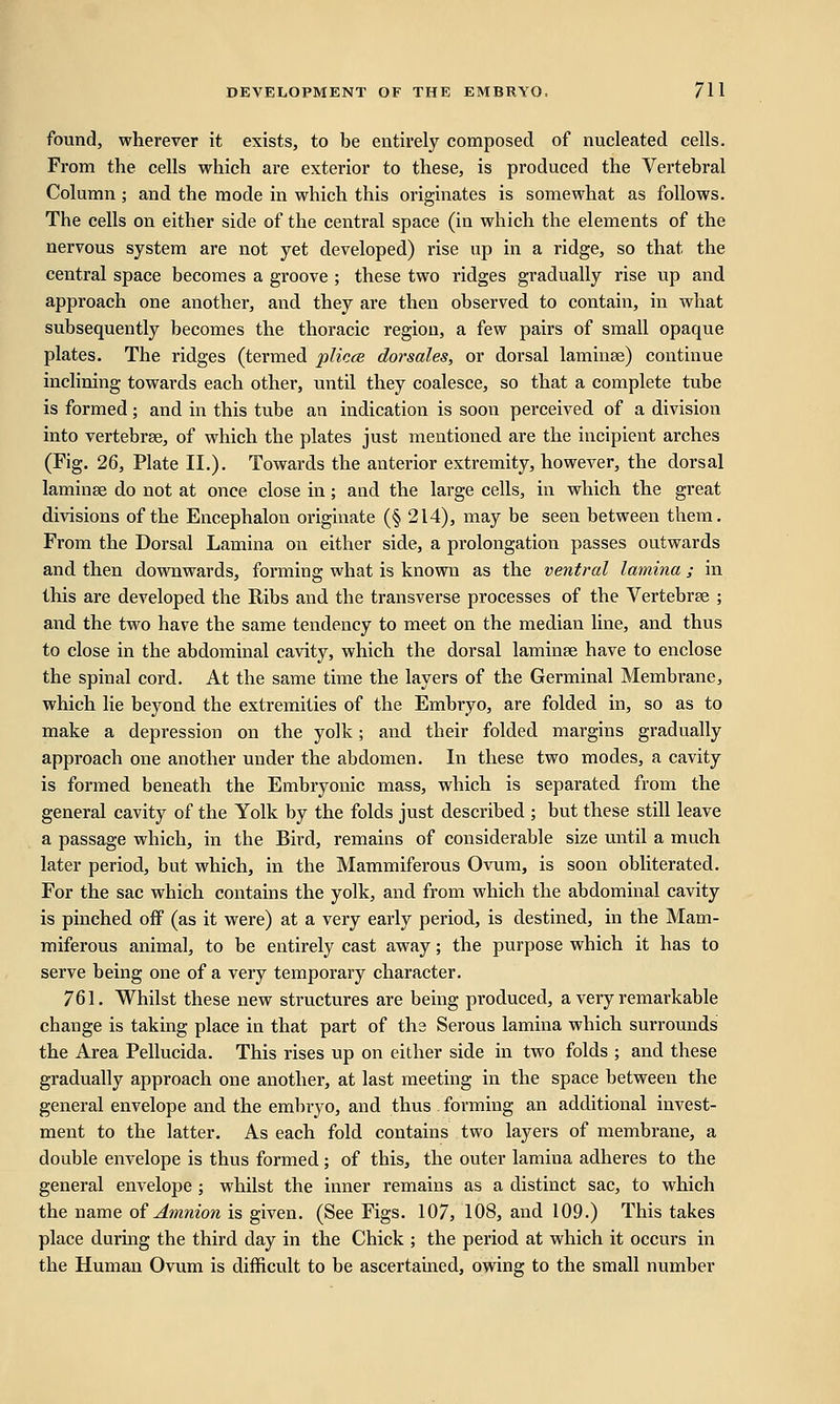 found, wherever it exists, to be entirely composed of nucleated cells. From the cells which are exterior to these, is produced the Vertebral Column; and the mode in which this originates is somewhat as follows. The cells on either side of the central space (in which the elements of the nervous system are not yet developed) rise up in a ridge, so that the central space becomes a groove ; these two ridges gradually rise up and approach one another, and they are then observed to contain, in what subsequently becomes the thoracic region, a few pairs of small opaque plates. The ridges (termed plicce dorsales, or dorsal laminse) continue inclining towards each other, until they coalesce, so that a complete tube is formed; and in this tube an indication is soon perceived of a division into vertebrae, of which the plates just mentioned are the incipient arches (Fig. 26, Plate II.). Towards the anterior extremity, however, the dorsal laminae do not at once close in; and the large cells, in which the great divisions of the Encephalon originate (§ 214), may be seen between them. From the Dorsal Lamina on either side, a prolongation passes outwards and then downwards, forming what is known as the ventral lamina ; in this are developed the Ribs and the transverse processes of the Vertebrae ; and the two have the same tendency to meet on the median line, and thus to close in the abdominal cavity, which the dorsal laminae have to enclose the spinal cord. At the same time the layers of the Germinal Membrane, which lie beyond the extremities of the Embryo, are folded in, so as to make a depression on the yolk; and their folded margins gradually approach one another under the abdomen. In these two modes, a cavity is formed beneath the Embryonic mass, which is separated from the general cavity of the Yolk by the folds just described ; but these still leave a passage which, in the Bird, remains of considerable size until a much later period, but which, in the Mammiferous Ovum, is soon obliterated. For the sac which contains the yolk, and from which the abdominal cavity is pinched off (as it were) at a very early period, is destined, in the Mam- miferous animal, to be entirely cast away; the purpose which it has to serve being one of a very temporary character. 761. Whilst these new structures are being produced, a very remarkable change is taking place in that part of ths Serous lamina which surrounds the Area Pellucida. This rises up on either side in two folds ; and these gradually approach one another, at last meeting in the space between the general envelope and the embryo, and thus forming an additional invest- ment to the latter. As each fold contains two layers of membrane, a double envelope is thus formed; of this, the outer lamina adheres to the general envelope ; whilst the inner remains as a distinct sac, to which the name of Amnion is given. (See Figs. 107, 108, and 109.) This takes place during the third day in the Chick ; the period at which it occurs in the Human Ovum is difficult to be ascertained, owing to the small number