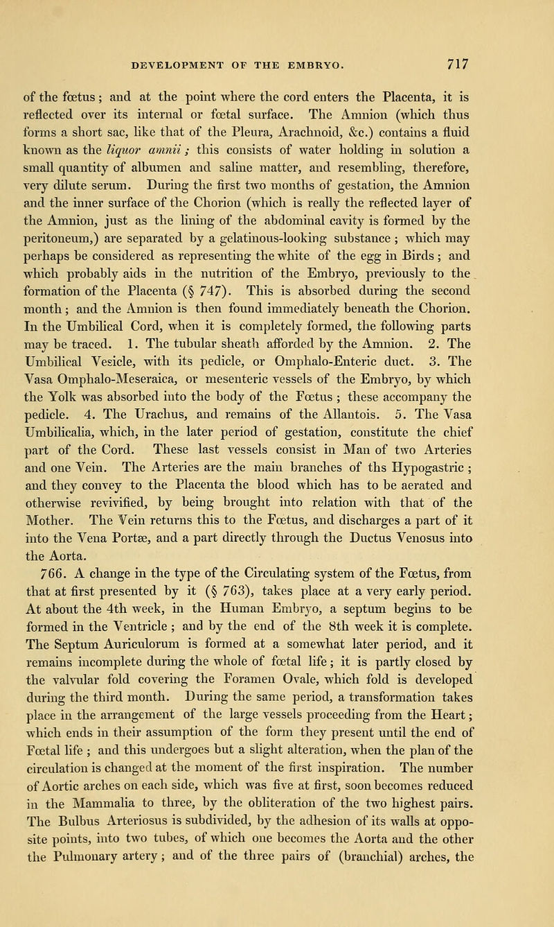 of the foetus; and at the point where the cord enters the Placenta, it is reflected over its internal or foetal surface. The Amnion (which thus forms a short sac, like that of the Pleura, Arachnoid, &c.) contains a fluid known as the liquor amnii ; this consists of water holding in solution a small quantity of albumen and saline matter, and resembling, therefore, very dilute serum. During the first two months of gestation, the Amnion and the inner surface of the Chorion (which is really the reflected layer of the Amnion, just as the lining of the abdominal cavity is formed by the peritoneum,) are separated by a gelatinous-looking substance ; which may perhaps be considered as representing the white of the egg in Birds ; and which probably aids in the nutrition of the Embryo, previously to the formation of the Placenta (§ 747). This is absorbed during the second month; and the Amnion is then found immediately beneath the Chorion. In the Umbilical Cord, when it is completely formed, the following parts may be traced. 1. The tubular sheath afforded by the Amnion. 2. The Umbilical Vesicle, with its pedicle, or Qmphalo-Enteric duct. 3. The Vasa Omphalo-Meseraica, or mesenteric vessels of the Embryo, by which the Yolk was absorbed into the body of the Foetus ; these accompany the pedicle. 4. The Urachus, and remains of the Allantois. 5. The Vasa Umbilicalia, which, in the later period of gestation, constitute the chief part of the Cord. These last vessels consist in Man of two Arteries and one Vein. The Arteries are the main branches of ths Hypogastric ; and they convey to the Placenta the blood which has to be aerated and otherwise revivified, by being brought into relation with that of the Mother. The Vein returns this to the Foetus, and discharges a part of it into the Vena Portse, and a part directly through the Ductus Venosus into the Aorta. 766. A change in the type of the Circulating system of the Foetus, from that at first presented by it (§ 763), takes place at a very early period. At about the 4th week, in the Human Embryo, a septum begins to be formed in the Ventricle ; and by the end of the 8th week it is complete. The Septum Auriculorum is formed at a somewhat later period, and it remains incomplete during the whole of foetal life; it is partly closed by the valvular fold covering the Foramen Ovale, which fold is developed during the third month. During the same period, a transformation takes place in the arrangement of the large vessels proceeding from the Heart; which ends in their assumption of the form they present until the end of Foetal life ; and this undergoes but a slight alteration, when the plan of the circulation is changed at the moment of the first inspiration. The number of Aortic arches on each side, which was five at first, soon becomes reduced in the Mammalia to three, by the obliteration of the two highest pairs. The Bulbus Arteriosus is subdivided, by the adhesion of its walls at oppo- site points, into two tubes, of which one becomes the Aorta and the other the Pulmonary artery; and of the three pairs of (branchial) arches, the