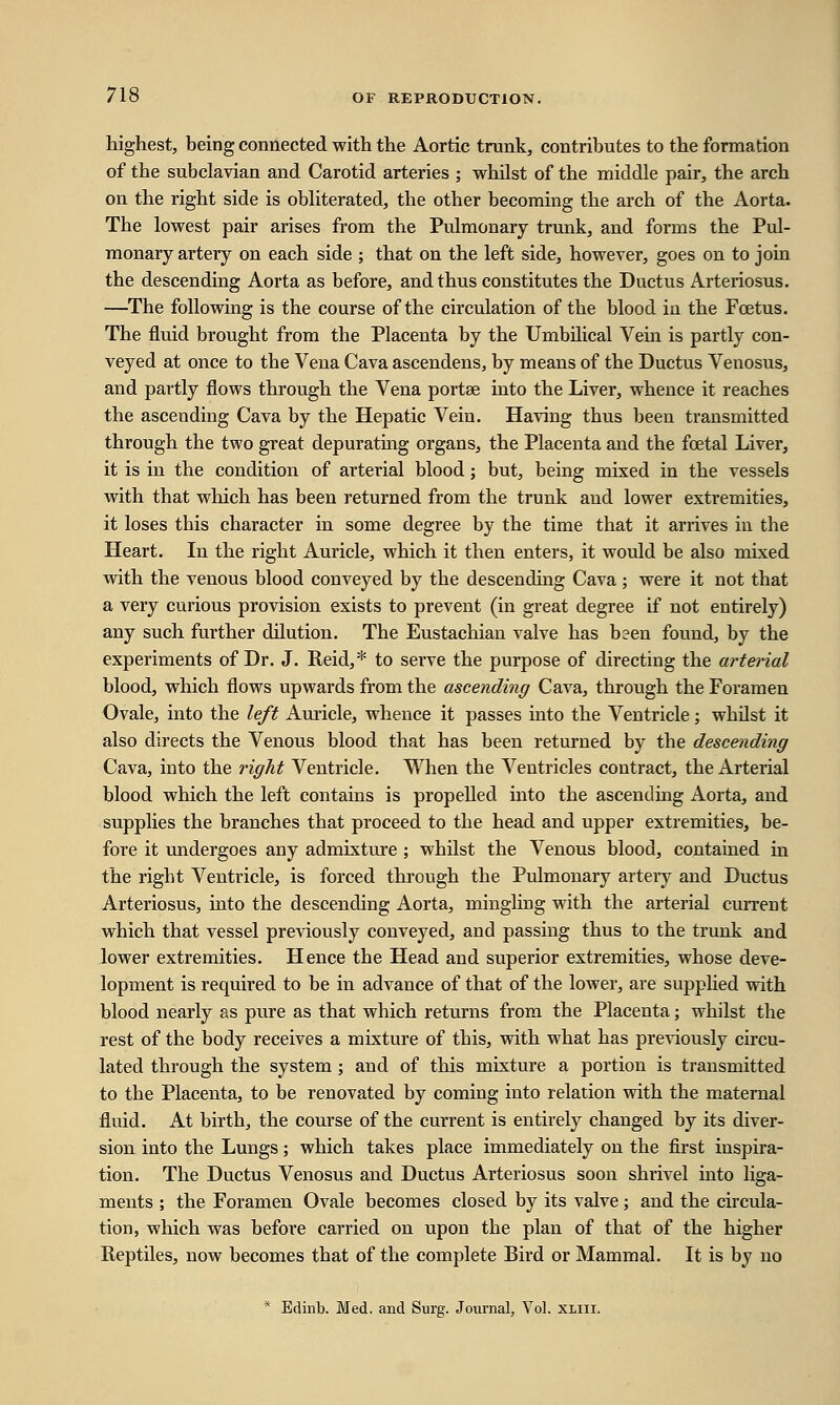 highest, being connected with the Aortic trunk, contributes to the formation of the subclavian and Carotid arteries ; whilst of the middle pair, the arch on the right side is obliterated, the other becoming the arch of the Aorta. The lowest pair arises from the Pulmonary trunk, and forms the Pul- monary artery on each side ; that on the left side, however, goes on to join the descending Aorta as before, and thus constitutes the Ductus Arteriosus. —The following is the course of the circulation of the blood in the Foetus. The fluid brought from the Placenta by the Umbilical Vein is partly con- veyed at once to the Vena Cava ascendens, by means of the Ductus Venosus, and partly flows through the Vena portse into the Liver, whence it reaches the ascending Cava by the Hepatic Vein. Having thus been transmitted through the two great depurating organs, the Placenta and the fostal Liver, it is in the condition of arterial blood; but, being mixed in the vessels with that which has been returned from the trunk and lower extremities, it loses this character in some degree by the time that it arrives in the Heart. In the right Auricle, which it then enters, it would be also mixed with the venous blood conveyed by the descending Cava ; were it not that a very curious provision exists to prevent (in great degree if not entirely) any such further dilution. The Eustachian valve has been found, by the experiments of Dr. J. Reid,* to serve the purpose of directing the arterial blood, which flows upwards from the ascending Cava, through the Foramen Ovale, into the left Auricle, whence it passes into the Ventricle; whilst it also directs the Venous blood that has been returned by the descending Cava, into the right Ventricle. When the Ventricles contract, the Arterial blood which the left contains is propelled into the ascending Aorta, and supplies the branches that proceed to the head and upper extremities, be- fore it undergoes any admixture ; whilst the Venous blood, contained hi the right Ventricle, is forced through the Pulmonary artery and Ductus Arteriosus, into the descending Aorta, mingling with the arterial current which that vessel previously conveyed, and passing thus to the trunk and lower extremities. Hence the Head and superior extremities, whose deve- lopment is required to be in advance of that of the lower, are supplied with blood nearly as pure as that which returns from the Placenta; whilst the rest of the body receives a mixture of this, with what has previously circu- lated through the system; and of this mixture a portion is transmitted to the Placenta, to be renovated by coming into relation with the maternal fluid. At birth, the course of the current is entirely changed by its diver- sion into the Lungs; which takes place immediately on the first inspira- tion. The Ductus Venosus and Ductus Arteriosus soon shrivel into liga- ments ; the Foramen Ovale becomes closed by its valve; and the circula- tion, which was before carried on upon the plan of that of the higher Reptiles, now becomes that of the complete Bird or Mammal. It is by no * Edinb. Med. and Surg. Journal, Vol. xliii.