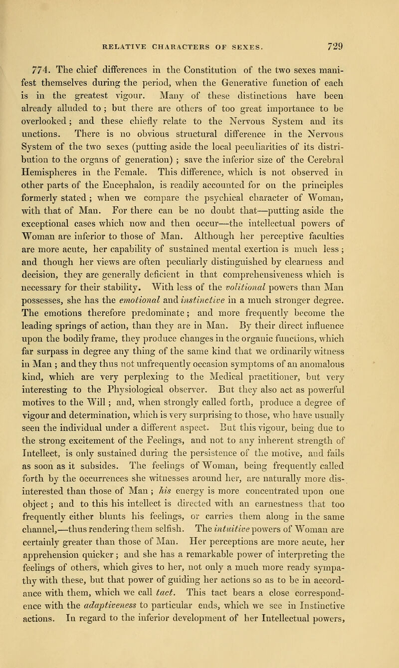 774. The chief differences in the Constitution of the two sexes mani- fest themselves during the period, when the Generative function of each is in the greatest vigour. Many of these distinctions have been already alluded to ; but there are others of too great importance to be overlooked; and these chiefly relate to the Nervous System and its unctions. There is no obvious structural difference in the Nervous System of the two sexes (putting aside the local peculiarities of its distri- bution to the organs of generation) ; save the inferior size of the Cerebral Hemispheres in the Female. This difference, which is not observed in other parts of the Encephalon, is readily accounted for on the principles formerly stated; when we compare the psychical character of Woman, with that of Man. For there can be no doubt that—putting aside the exceptional cases which now and then occur—the intellectual powers of Woman are inferior to those of Man. Although her perceptive faculties are more acute, her capability of sustained mental exertion is much less ; and though her views are often peculiarly distinguished by clearness and decision, they are generally deficient in that comprehensiveness which is necessary for their stability. With less of the volitional powers than Man possesses, she has the emotional and instinctive in a much stronger degree. The emotions therefore predominate; and more frequently become the leading springs of action, than they are in Man. By their direct influence upon the bodily frame, they produce changes in the organic functions, which far surpass in degree any thing of the same kind that we ordinarily witness in Man ; and they thus not unfrequently occasion symptoms of an anomalous kind, which are very perplexing to the Medical practitioner, but very interesting to the Physiological observer. But they also act as powerful motives to the Will; and, when strongly called forth, produce a degree of vigour and determination, which is very surprising to those, who have usually seen the individual under a different aspect. But this vigour, being due to the strong excitement of the Feelings, and not to any inherent strength of Intellect, is only sustained during the persistence of the motive, and fails as soon as it subsides. The feelings of Woman, being frequently called forth by the occurrences she witnesses around her, are naturally more dis- interested than those of Man ; his energy is more concentrated upon one object; and to this his intellect is directed with an earnestness that too frequently either blunts his feelings, or carries them along in the same channel,—thus rendering them selfish. The intuitive powers of Woman are certainly greater than those of Man. Her perceptions are more acute, her apprehension quicker; and she has a remarkable power of interpreting the feelings of others, which gives to her, not only a much more ready sympa- thy with these, but that power of guiding her actions so as to be in accord- ance with them, which we call tact. This tact bears a close correspond- ence with the adaptiveness to particular ends, which we see in Instinctive actions. In regard to the inferior development of her Intellectual powers,