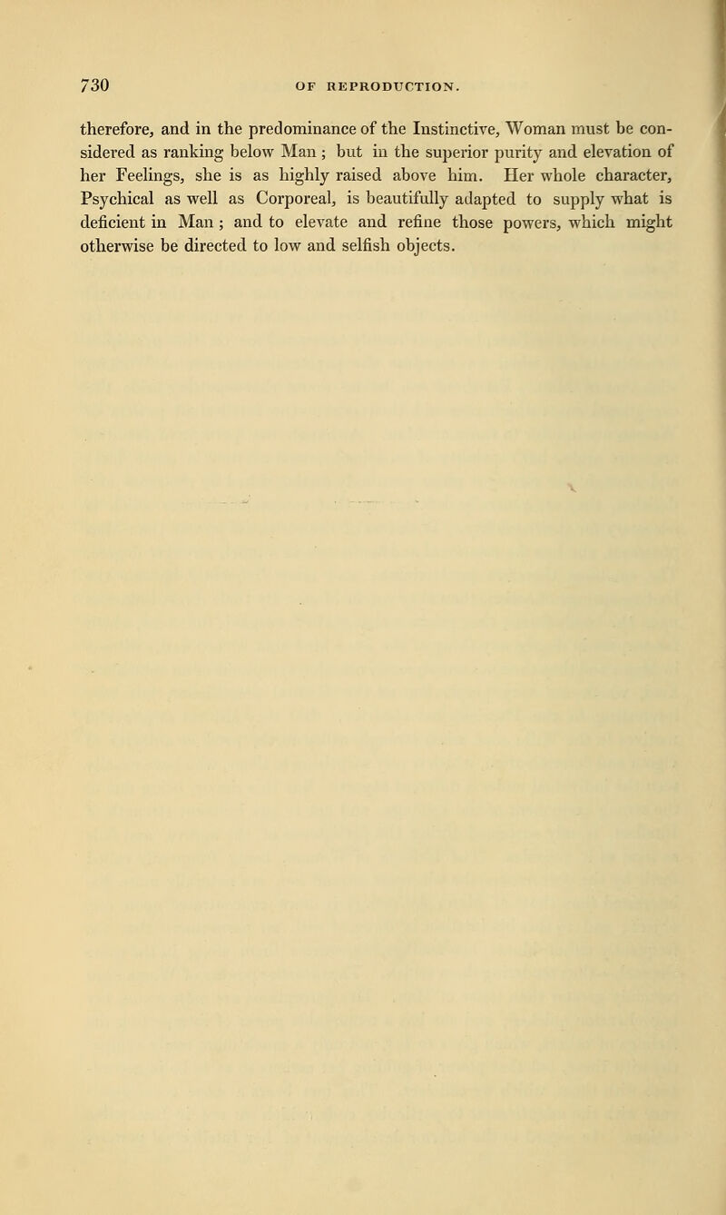therefore, and in the predominance of the Instinctive, Woman must be con- sidered as ranking below Man ; but in the superior purity and elevation of her Feelings, she is as highly raised above him. Her whole character, Psychical as well as Corporeal, is beautifully adapted to supply what is deficient in Man ; and to elevate and refine those powers, which might otherwise be directed to low and selfish objects.
