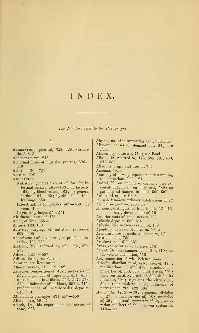 INDEX. The Numbers refer to the Paragraphs. A. Aberration, spherical, 328, 329; chroma- tic, 328, 329 Abducens nerve, 248 Abnormal forms of nutritive process, 606— 610 Abortion, 300, 753 Abscess, 608 Absorption Nutritive, general account of, 86; by in- testinal surface, 461—463 ; by lacteals, 462 ; by blood-vessels, 463; by general surface, 464—469 ; by skin, 464—466; by lungs, 550 Interstitial, by lymphatics, 467—469 ; by veins, 469 Of gases by lungs, 550, 551 Abstinence, cases of, 473 Acini, of liver, 655 a Actinia, 129, 130 Activity, varying, of nutritive processes, 602—605 Adaptiveness of movements, no proof of sen- sation, 106, 180 Addison, Mr., referred to, 525, 554, 577, 579 Adhesion, 595—597 Adipose tissue, see Fat-cells Aeration, see Respiration Afferent nerves, 113, 119, 162 Albumen, composition of, 457 ; properties of, 552; a product of digestion, 454, 459 ; conversion of into fibrin, 553, 567, 578, 579; diminution of in blood, 591 a, 715 ; predominance of in tubercular deposits, 610, 714 Albuminous principles, 431, 457—459 Albuminuria, 591 d Alcock, Dr., his experiments on nerves of taste, 228 Alcohol, use of in supporting heat, 730, note Aliment, causes of demand for, 84; see Food Alimentary materials, 714 ; see Food Alison, Dr., referred to, 173, 385, 397, 480, 512, 588 Allantois, origin and uses of, 764 Anaemia, 591 c Anatomy of nerves, important in determining their functions, 120, 121 Andral, M., on amount of carbonic acid ex- creted, 534, note ; on buffy coat, 589; on pathological changes in blood, 590, 591 Animal Heat, see Heat Animal hingdom, primary subdivisions of, 17 Animal magnetism, 296 note Animals, distinguished from Plants, 13—16 early development of, 15 Anterior roots of spinal nerves, 123 Aplastic deposits, 609, 610 Aplysia, 25; nervous system of, 138 Apoplexy, decrease of fibrin in, 591 b Arciform fibres of medulla oblongata, 171 Area pellucida, 759 Areolar tissue, 611, 637 Areas, comparative, of arteries, 476 Arnott, Dr., on stammering, 418 n, 419; on the venous circulation, 515 Art, connection of, with Science, 3—5 Arteries, distribution of, 476 ; area of, 476 ; ramifications of, 477, 479 ; structure and properties of, 500, 639; elasticity of, 501 ; their contractility, proofs of, 502, 503 ; its influence, 504; regulates the circulation, 504; their tonicity, 503; influence of nerves upon, 209, 423, 504 Articulata, l7, 27—30; segmental division of, 27 ; animal powers of, 28 ; nutrition of, 29 ; bi-lateral symmetry of, 27; respi- ration and heat of, 29 ; nervous system of, 142—155