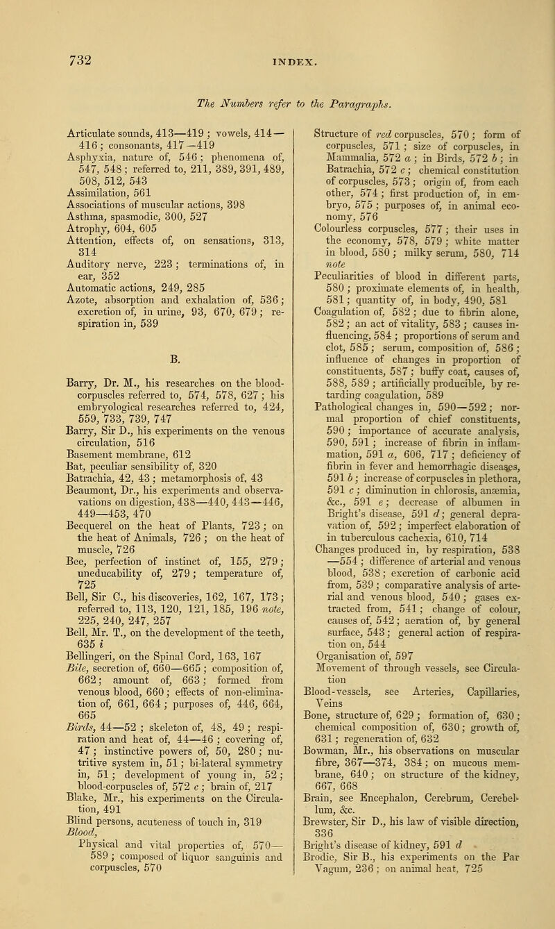 The Numbers refer to the Paragraphs. Articulate sounds, 413—419 ; vowels, 414 — 416; consonants, 417—419 Asphyxia, nature of, 546; phenomena of, 547, 548; referred to, 211, 389, 391, 489, 508, 512, 543 Assimilation, 561 Associations of muscular actions, 398 Asthma, spasmodic, 300, 527 Atrophy, 604, 605 Attention, effects of, on sensations, 313, 314 Auditory nerve, 223; terminations of, in ear, 352 Automatic actions, 249, 285 Azote, absorption and exhalation of, 536; excretion of, in urine, 93, 670, 679; re- spiration in, 539 B. Barry, Dr. M., his researches on the blood- corpuscles referred to, 574, 578, 627; his embryological researches referred to, 424, 559, 733, 739, 747 Barry, Sir D., his experiments on the venous circulation, 516 Basement membrane, 612 Bat, peculiar sensibility of, 320 Batrachia, 42, 43 ; metamorphosis of, 43 Beaumont, Dr., his experiments and observa- vations on digestion, 438—440, 443—446, 449—453, 470 Becquerel on the heat of Plants, 723; on the heat of Animals, 726 ; on the heat of muscle, 726 Bee, perfection of instinct of, 155, 279; uneducability of, 279; temperature of, 725 Bell, Sir C, his discoveries, 162, 167, 173; referred to, 113, 120, 121, 185, 196 note, 225, 240, 247, 257 Bell, Mr. T., on the development of the teeth, 635 i Bellingeri, on the Spinal Cord, 163, 167 Bile, secretion of, 660—665 ; composition of, 662; amount of, 663; formed from venous blood, 660; effects of non-elimina- tion of, 661, 664; purposes of, 446, 664, 665 Birds, 44—52 ; skeleton of, 48, 49; respi- ration and heat of, 44—46 ; covering of, 47; instinctive powers of, 50, 280; nu- tritive system in, 51; bi-lateral symmetry in, 51; development of young in, 52 ; blood-corpuscles of, 572 c ; brain of, 217 Blake, Mr., his experiments on the Circula- tion, 491 Blind persons, acuteness of touch in, 319 Blood, Physical and vital properties of, 570— 589 ; composed of liquor sanguinis and corpuscles, 570 Structure of red corpuscles, 570 ; form of corpuscles, 571; size of corpuscles, in Mammalia, 572 a ; in Birds, 572 b ; in Batrachia, 572 c ; chemical constitution of corpuscles, 573; origin of, from each other, 574 ; first production of, in em- bryo, 575 ; purposes of, in animal eco- nomy, 576 Colourless corpuscles, 577; their uses in the economy, 578, 579 ; white matter in blood, 580 ; milky serum, 580, 714 note Peculiarities of blood in different parts, 580 ; proximate elements of, in health, 581; quantity of, in body, 490, 581 Coagulation of, 582 ; due to fibrin alone, 582 ; an act of vitality, 583 ; causes in- fluencing, 584 ; proportions of serum and clot, 585; serum, composition of, 586; influence of changes in proportion of constituents, 587; buffy coat, causes of, 588, 589 ; artificially producible, by re- tarding coagulation, 589 Pathological changes in, 590—592 ; nor- mal proportion of chief constituents, 590 ; importance of accurate analysis, 590, 591 ; increase of fibrin in inflam- mation, 591 a, 606, 717; deficiency of fibrin in fever and hemorrhagic diseases, 591 b; increase of corpuscles in plethora, 591 c ; diminution in chlorosis, ansemia, &c, 591 e; decrease of albumen in Bright's disease, 591 d; general depra- vation of, 592 ; imperfect elaboration of in tuberculous cachexia, 610, 714 Changes produced in, by respiration, 533 —554 ; difference of arterial and venous blood, 538; excretion of carbonic acid from, 539 ; comparative analysis of arte- rial and venous blood, 540; gases ex- tracted from, 541; change of colour, causes of, 542; aeration of, by general surface, 543; general action of respira- tion on, 544 Organisation of, 597 Movement of through vessels, see Circula- tion Blood-vessels, see Arteries, Capillaries, Veins Bone, structure of, 629 ; formation of, 630 ; chemical composition of, 630; growth of, 631; regeneration of, 632 Bowman, Mr., his observations on muscular fibre, 367—374, 384; on mucous mem- brane, 640 ; on structure of the kidnev, 667, 668 Brain, see Encephalon, Cerebrum, Cerebel- lum, &c. Brewster, Sir D., his law of visible direction, 336 Bright's disease of kidney, 591 d Brodie, Sir B., his experiments on the Par Vagum, 236 ; on animal heat, 725