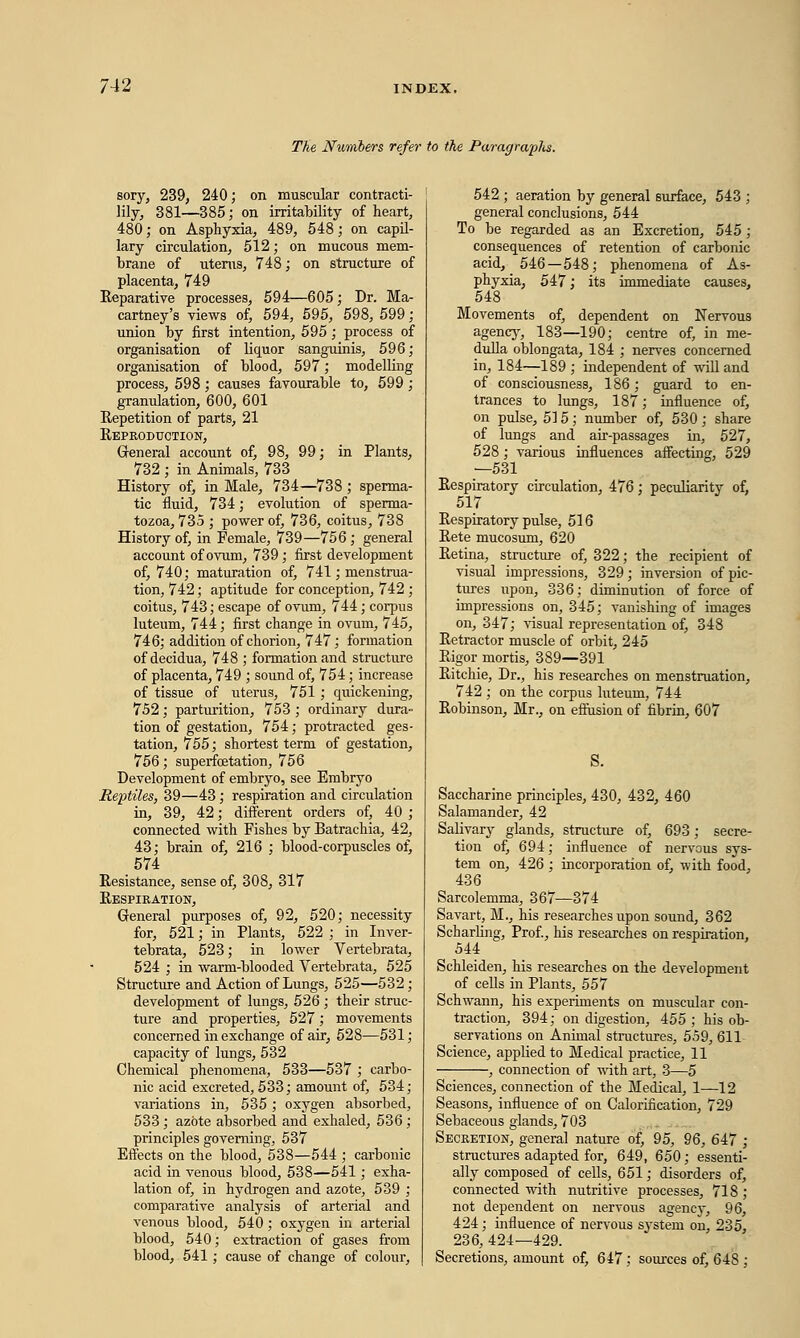 The Numbers refer to the Paragraphs. sory, 239, 240; on muscular contracti- lity, 381—385; on irritability of heart, 480; on Asphyxia, 489, 548; on capil- lary circulation, 512; on mucous mem- brane of uterus, 748; on structure of placenta, 749 Reparative processes, 594—605; Dr. Ma- cartney's views of, 594, 595, 598, 599; union by first intention, 595; process of organisation of liquor sanguinis, 596; organisation of blood, 597; modelling process, 598; causes favourable to, 599 ; granulation, 600, 601 Repetition of parts, 21 Reproduction, General account of, 98, 99; in Plants, 732 ; in Animals, 733 History of, in Male, 734—738; sperma- tic fluid, 734; evolution of sperma- tozoa, 735 ; power of, 736, coitus, 738 History of, in Female, 739—756; general account of ovum, 739; first development of, 740; maturation of, 741; menstrua- tion, 742; aptitude for conception, 742 ; coitus, 743; escape of ovum, 744; corpus luteum, 744; first change in ovum, 745, 746; addition of chorion, 747; formation of decidua, 748 ; formation and structure of placenta, 749 ; sound of, 754; increase of tissue of uterus, 751; quickening, 752; parturition, 753; ordinary dura- tion of gestation, 754; protracted ges- tation, 755; shortest term of gestation, 756; superfoetation, 756 Development of embryo, see Embryo Reptiles, 39—43; respiration and circulation in, 39, 42; different orders of, 40 ; connected with Fishes by Batrachia, 42, 43; brain of, 216 ; blood-corpuscles of, 574 Resistance, sense of, 308, 317 Respiration, General purposes of, 92, 520; necessity for, 521; in Plants, 522 ; in Inver- tebrata, 523; in lower Vertebrata, 524 ; in warm-blooded Vertebrata, 525 Structure and Action of Lungs, 525—532 ; development of lungs, 526 ; their struc- ture and properties, 527; movements concerned in exchange of air, 528—531; capacity of lungs, 532 Chemical phenomena, 533—537 ; carbo- nic acid excreted, 533; amount of, 534; variations in, 535 ; oxygen absorbed, 533; azote absorbed and exhaled, 536; principles governing, 537 Effects on the blood, 538—544 ; carbonic acid in venous blood, 538—541; exha- lation of, in hydrogen and azote, 539 ; comparative analysis of arterial and venous blood, 540; oxygen in arterial blood, 540; extraction of gases from blood, 541 ; cause of change of colour, 542 ; aeration by general surface, 543 ; general conclusions, 544 To be regarded as an Excretion, 545 ; consequences of retention of carbonic acid, 546—548; phenomena of As- phyxia, 547; its immediate causes, 548 Movements of, dependent on Nervous agency, 183—190; centre of, in me- dulla oblongata, 184 ; nerves concerned in, 184—189 ; independent of will and of consciousness, 186; guard to en- trances to lungs, 187; influence of, on pulse, 515; number of, 530; share of lungs and air-passages in, 527, 528 ; various influences affecting, 529 —531 Respiratory circulation, 476; peculiarity of, 517 Respiratory pulse, 516 Rete mucosum, 620 Retina, structure of, 322; the recipient of visual impressions, 329; inversion of pic- tures upon, 336; diminution of force of impressions on, 345; vanishing of images on, 347; visual representation of, 348 Retractor muscle of orbit, 245 Rigor mortis, 389—391 Ritchie, Dr., his researches on menstruation, 742 ; on the corpus luteum, 744 Robinson, Mr., on effusion of fibrin, 607 S. Saccharine principles, 430, 432, 460 Salamander, 42 Salivary glands, structure of, 693; secre- tion of, 694; influence of nervous sys- tem on, 426 ; incorporation of, with food, 436 Sarcolemma, 367—374 Savart, M., his researches upon sound, 362 Scharling, Prof., his researches on respiration, 544 Schleiden, his researches on the development of cells in Plants, 557 Schwann, his experiments on muscular con- traction, 394; on digestion, 455 ; his ob- servations on Animal structures, 559, 611 Science, applied to Medical practice, 11 , connection of with art, 3—5 Sciences, connection of the Medical, 1—12 Seasons, influence of on Calorification, 729 Sebaceous glands, 703 Secretion, general nature of, 95, 96, 647 ; structures adapted for, 649, 650; essenti- ally composed of cells, 651; disorders of, connected with nutritive processes, 718 ; not dependent on nervous agency, 96, 424; influence of nervous system on, 235, 236, 424—429. Secretions, amount of, 647; sources of, 648 ;
