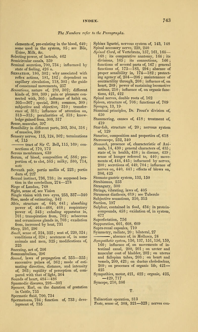 The Numbers refer to the Paragraphs. elements of, pre-existing in the blood, 649; some used in the system, 95; see Bile, Urine, Milk, &c. Selecting power, of lacteals, 462 Semicircular canals, 359 Seminal secretion, 700, 734 ; influenced by state of feeling, 426 n. Sensation, 180, 302; why associated with reflex actions, 181, 182 ; dependent on capillary circulation, 118, 303 ; the guide of consensual movements, 257 Sensations, nature of, 289, 302; different kinds of, 308, 309; pain or pleasure con- nected with, 305; influence of habit on, 305—307; special, 308; common, 309; subjective and objective, 310; transfer- ence of, 311; influence of attention on, 313—315; peculiarities of, 318; know- ledge gained from, 308, 317 Sense, muscular, 397 Sensibility in different parts, 303, 304, 316 ; of muscles, 399 Sensory nerves, 115, 124, 302; terminations of, 115 tract of Sir C. Bell, 115, 169; con- nections of, 170, 172 Serous membranes, 639 Serum, of blood, composition of, 586; pro- portion of, to clot, 585; milky, 580, 714, note Seventh pair, portio mollis of, 223; portio dura of, 227 Sexual instinct, 736, 738; its supposed loca- tion in the cerebellum, 274—278 Siege of Landau, 768 Sight, sense of, see Vision Single vision with two eyes, 253, 337—340 Size, mode of estimating, 342 Skin, structure of, 640, 641; absorbing power of, 464—466, 468; respiratory power of, 543; exhaling apparatus in, 701; transpiration from, 702; sebaceous and ceruminous glands in, 703 ; exudation from, increased by heat, 731 Sleep, 295, 296 Smell, sense of, 324, 325; seat of, 220, 324; ■conditions of, 324 ; acuteness of, in some animals and men, 325 ; modifications of, 325 Sneezing, act of, 206 Somnambulism, 296 Sound, laws of propagation of, 353—355 ; successive pulses of, 362; mode of esti- mating direction, distance, and intensity of, 363; rapidity of perception of, com- pared with that of light, 364 Sounds of heart, 484—486 Spasmodic diseases, 298—301 Spencer, Earl, on the duration of gestation in Cattle, 755 Spermatic fluid, 700, 734 Spermatozoa, 734 ; function of, 733 ; deve- lopment of, 735 Sphinx ligustri, nervous system of, 143, 148 Spinal accessory nerve, 239, 240 Spinal Cord, of Vertebrata, 157, 161,164— 168; its comparative anatomy, 164; its divisions, 165; its connections, 166; functions of several parts of, 167; general functions of, 173—183, 294; absence of proper sensibility in, 174—182 ; protect- ing agency of, 204—206 ; maintenance of contractility through, 208; influence of, on heart, 209 ; power of sustaining locomotive actions, 210 ; influence of, on organic func- tions, 421, 422 Spinal nerves, double roots of, 162 Spleen, structure of, 708; functions of, 709 Sponges, 13, 19- Staminal principles, Dr. Prout's division of, 450 Stammering, causes of, 418; treatment of, 419 Star-fish, structure of, 20; nervous system of, 129 Stearine, composition and properties of, 618 Stereoscope, 252, 340 Stomach, presence of, characteristic of Ani- mals, 14, 430 ; general characters of, 435; state of, in health, 438 ; in disease, 439 ; sense of hunger referred to, 440 ; move- ments of, 444, 445 ; influenced by nerves, 200; secretions of, 449, 704; influence of nerves on, 440, 441; effects of blows on, 386, 425 Stomato-gastric system, 135, 150 Strabismus, 253 Strangury, 300 Strings, vibrating, laws of, 405 Strumous diathesis, 619; see Tubercle Subjective sensations, 310, 315 Suction, 197 Sulphur, contained in food, 434; in protein- compounds, 458 ; oxidation of, in system, 677 Superfoetation, 756 Suppuration, 601, 608, 609 Supra-renal capsules, 710 Symmetry, radiate, 20 ; bilateral, 27 - , absence of, in Mollusca, 24 Sympathetic system, 136, 137, 151,156,159, 160; influence of, on movements of in- testinal canal, 200, 201; on ureter and muscular coat of bladder, 202; on uterus and fallopian tubes, 203 ; on heart and vessels, 209, 423; on ductus choledochus, 209; on processes of organic life, 421— 425 Sympathies, motor, 421, 422 ; organic, 425, —429, 717 Syncope, 210, 386 Taliacotian operation, 313 Taste, sense of, 308, 821—323 ; nerves con-