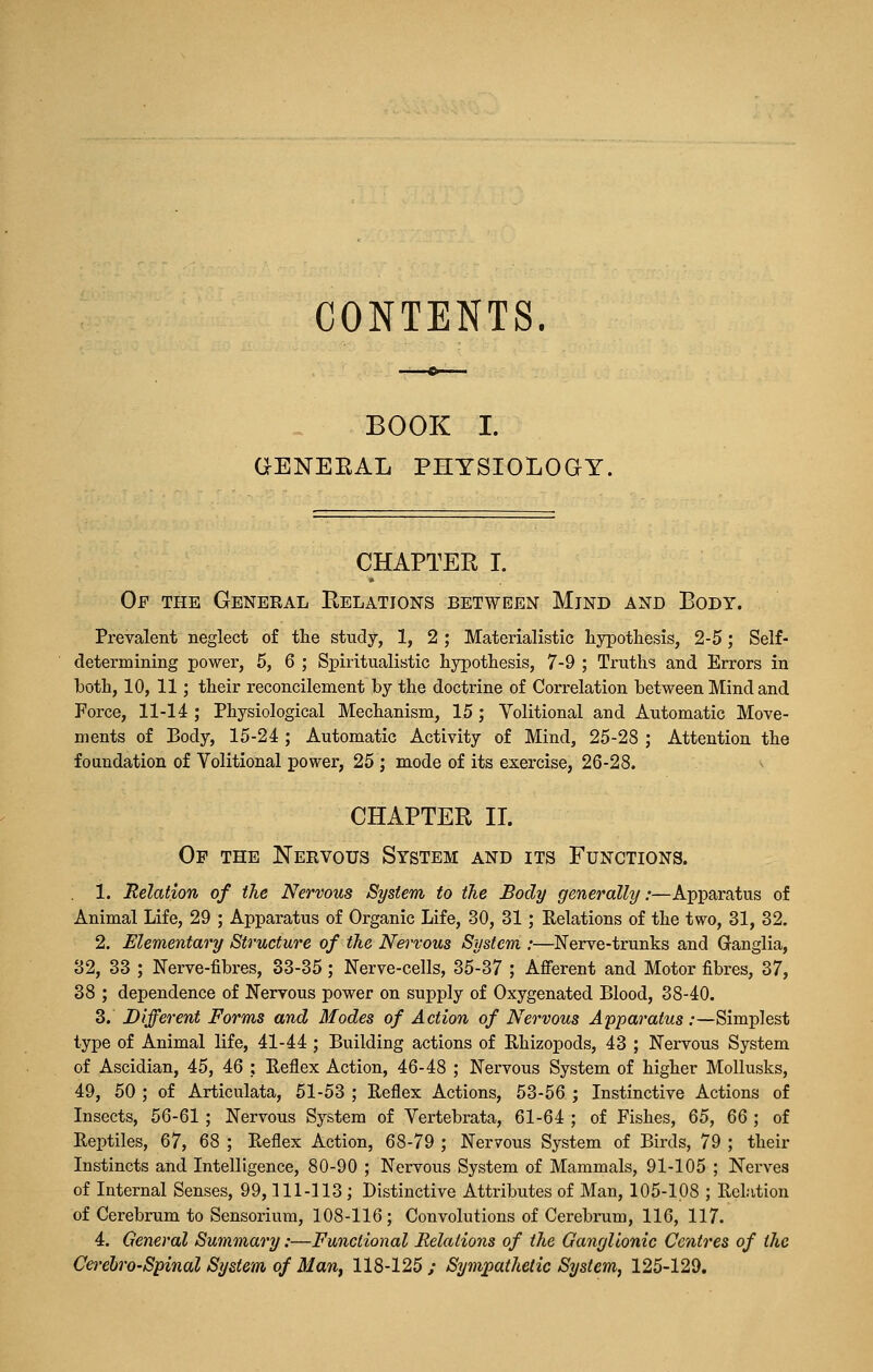 CONTENTS. BOOK I. GENEEAL PHYSIOLOGY. CHAPTER I. Of the General Relations between Mind and Body. Prevalent neglect of the study, 1, 2 ; Materialistic hypothesis, 2-5; Self- determining power, 5, 6 ; Spiritualistic hypothesis, 7-9 ; Truths and Errors in both, 10, 11; their reconcilement by the doctrine of Correlation between Mind and Force, 11-14 ; Physiological Mechanism, 15 ; Volitional and Automatic Move- ments of Body, 15-24 ; Automatic Activity of Mind, 25-28 ; Attention the foundation of Volitional power, 25 ; mode of its exercise, 26-28. ^ CHAPTER II. Of the Nervous System and its Functions. 1. Relation of the Nervous System to the Body generally:—Apparatus of Animal Life, 29 ; Apparatus of Organic Life, 30, 31; Relations of the two, 31, 32. 2. Elementary Structure of the Nervous System :—Nerve-trunks and Ganglia, 32, 33 ; Nerve-fibres, 33-35; Nerve-cells, 35-37 ; Afi'erent and Motor fibres, 37, 38 ; dependence of Nervous power on supply of Oxygenated Blood, 38-40. 3. Different Forms and Modes of Action of Nervous Apparatus:—Simplest type of Animal life, 41-44 ; Building actions of Ehizopods, 43 ; Nervous System of Ascidian, 45, 46 ; Reflex Action, 46-48 ; Nervous System of higher Mollusks, 49, 50 ; of Articulata, 51-53 ; Reflex Actions, 53-56 ; Instinctive Actions of Insects, 56-61 ; Nervous System of Vertebrata, 61-64 ; of Fishes, Q5, QQ ', of Reptiles, 67, 68 ; Reflex Action, 68-79 ; Nervous System of Birds, 79 ; their Instincts and Intelligence, 80-90 ; Nervous System of Mammals, 91-105 ; Nerves of Internal Senses, 99,111-113 ; Distinctive Attributes of Man, 105-108 ; Relation of Cerebrum to Sensorium, 108-116; Convolutions of Cerebrum, 116, 117. 4. General Summary:—Functional Relations of the GangUonic Centres of the Cerebrospinal System of Man, 118-125 ; Sympathetic System, 125-129.