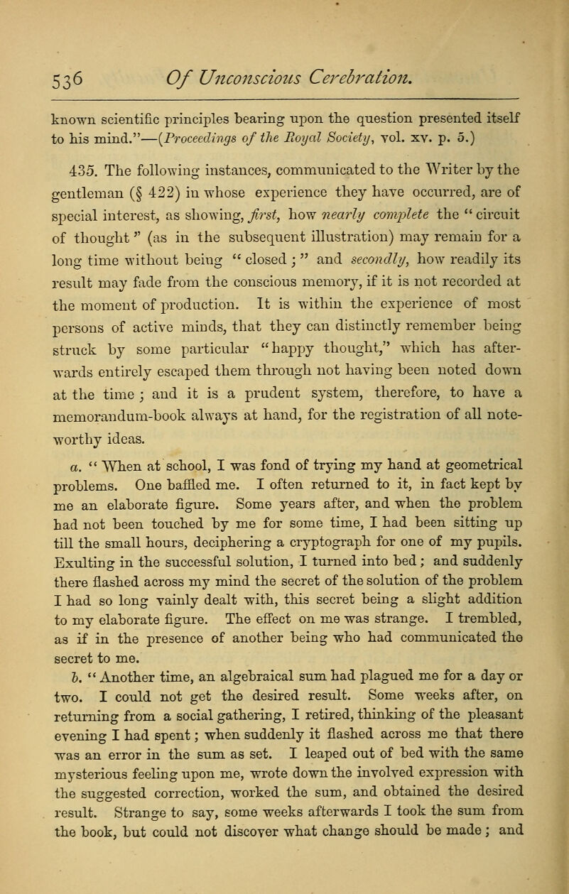 known scientific principles bearing upon the question presented itself to his mind.—[Proceedings of the Royal Society^ toI. xv. p. 5.) 435. The following instances, communicated to the Writer by the gentleman (§ 422) in whose experience they have occurred, are of special interest, as showing, ji^'st, how nearly comi^lete the  circuit of thought (as in the subsequent illustration) may remain for a long time without being  closed ;  and secondli/, how readily its result may fade from the conscious memory, if it is not recorded at the moment of production. It is within the experience of most persons of active minds, that they can distinctly remember being struck by some particular hapj)y thought, w^hich has after- wards entirely escaped them through not having been noted down at the time ; and it is a prudent system, therefore, to have a memorandum-book always at hand, for the registration of all note- worthy ideas. a.  When at school, I was fond of trying my hand at geometrical problems. One baffled me. I often returned to it, in fact kept by me an elaborate figure. Some years after, and when the problem had not been touched by me for some time, I had been sitting up till the small hours, deciphering a cryptograph for one of my pupils. Exulting in the successful solution, I tm-ned into bed; and suddenly there flashed across my mind the secret of the solution of the problem I had so long vainly dealt with, this secret being a slight addition to my elaborate figure. The eS'ect on me was strange. I trembled, as if in the presence of another being who had communicated the secret to me. &.  Another time, an algebraical sum had plagued me for a day or two. I could not get the desired result. Some weeks after, on returning from a social gathering, I retired, thinking of the pleasant evening I had spent; when suddenly it flashed across me that there was an error in the sum as set. I leaped out of bed with the same mysterious feeling upon me, wrote down the involved expression with the suggested correction, worked the sum, and obtained the desired result. Strange to say, some weeks afterwards I took the sum from the book, but could not discover what change should be made; and