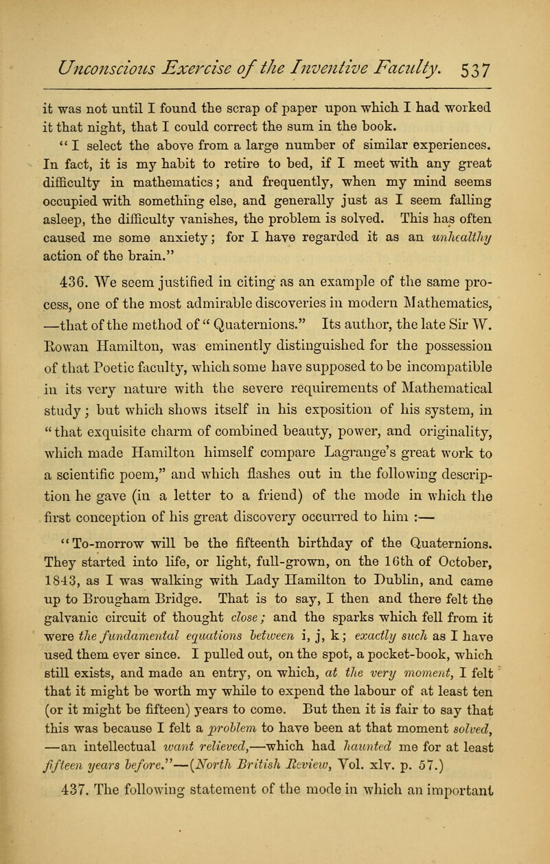 it was not iiiitil I found the scrap of paper upon wHich I had worked it that night, that I could correct the sum in the book. *' I select the above from a large number of similar experiences. In fact, it is my habit to retire to bed, if I meet with any great difficulty in mathematics; and frequently, when my mind seems occupied with something else, and generally just as I seem falling asleep, the difficulty vanishes, the problem is solved. This has often caused me some anxiety; for I have regarded it as an unhealthy action of the brain. 436. We seem justified in citing as an example of the same pro- cess, one of the most admirable discoveries in modern Mathematics, —that of the method of  Quaternions. Its author, the late Sir W. Rowan Hamilton, was eminently distinguished for the possession of that Poetic faculty, which some have supposed to be incompatible in its very nature with the severe requirements of Mathematical study j but which shows itself in his exposition of his system, in  that exquisite charm of combined beauty, power, and originality, which made Hamilton himself compare Lagrange's great work to a scientific poem, and which flashes out in the following descrip- tion he gave (in a letter to a friend) of the mode in which tJie first conception of his great discovery occurred to him :— To-morrow will be the fifteenth birthday of the Quaternions. They started into life, or light, full-grown, on the 16th of October, 1843, as I was walking with Lady Hamilton to Dublin, and came up to Brougham Bridge. That is to say, I then and there felt the galvanic circuit of thought dose; and the sparks which fell from it were the fundamental equations hetween i, j, k; exactly such as I have used them ever since. I pulled out, on the spot, a pocket-book, which still exists, and made an entry, on which, at the very moment, I felt that it might be worth my while to expend the labour of at least ten (or it might be fifteen) years to come. But then it is fair to say that this was because I felt a jproUem to have been at that moment solved, —an intellectual tvant relieved,—which had haunted me for at least fifteen years before.''^—[North British Review, Yol. xlv. p. 57.) 437. The following statement of the mode in which an important